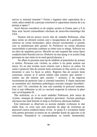 nervos si sistemul imunitar ? Exista o legatura intre capacitatea de a
simti, adica modul de a percepe exteriorul si capacitatea noastra de a ne
proteja si apara ?
Acest discurs considerat ca de origine sectara in Franta, pare a fi la
baza unor lucrari extraordinare efectuate de neuro-bio-imunologii din
USA.
Suntem intr-un proces invers fata de maladia Parkinson, chiar
daca exista un element comun care e incapacitatea de a gesticula. In
scleroza nu exista tremuraturi, adica miscari necontrolate si jenante
care se amelioreaza prin gesturi. In Parkinson nu exista afectarea
senzorialului si persoana continua sa simta ceea ce atinge. Scleroza are
un efect de neputinta pasiva. Muschii nu mai raspund din cauza lipsei
conductivitatii fluxului nervos. Ordinele nu mai ajung si in acelasi timp
persoana nu mai simte (si in mod special durerea. ).
Ne aflam in prezenta unui tip de inhibitie al potentialui de actiune
si simtire. Persoana este victima, ea sufera si nu poate actiona sau
misca. Ea nu mai resimte acest exterior care a facut-o sa sufere. Ea
cauta o protectie fata de aceasta lume exterioara in fata careia se simte
dezarmat si care l-a facut sa sufere. Ruperea fata de aceasta lume
exterioara, oricare ar fi sensul relatiei (din exterior spre interior =
simtire sau din interior spre exterior = actiune), ii da impresia
inconstienta de protectie (iata si sistemul imunitar). E foarte interesant
sa neamintim aici intrebarea psihologica asociata energiei Increderii :
cine sunt ? Or, constiinta de sine este esentiala in procesul imunitar.
Este si mai tulburator sa stii ca vaccinul suspectat in scleroza in placi
este cel al hepatitei B.
Din nefericire, ca si in cazul maladiei Parkinson, prin starea de
victima, strategia de intoarce impotriva persoanei. Aceasta patologie
afecteaza mai mult femeile in timp ce Parkinson afecteaza barbatii.
Este interesant sa observam ca aceasta maladie evolueaza in mai
multe faze, cu crize care sunt punctate de plaje de remisiune pe
parcursul carora conductivitatea revine. Ar putea fi o invatatura foarte
utila pentru persoana sa noteze pe un calendar fazele de agravare si de
remisiune. Punandu-le in corespondenta cu trairile momentului,

93

 