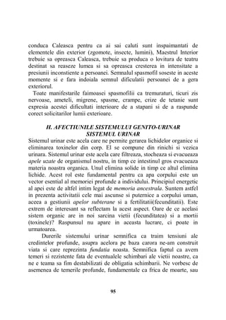 conduca Caleasca pentru ca ai sai caluti sunt inspaimantati de
elementele din exterior (zgomote, insecte, lumini), Maestrul Interior
trebuie sa opreasca Caleasca, trebuie sa produca o lovitura de teatru
destinat sa reaseze lumea si sa opreasca cresterea in intensitate a
presiunii inconstiente a persoanei. Semnalul spasmofil soseste in aceste
momente si e fara indoiala semnul dificulatii persoanei de a gera
exteriorul.
Toate manifestarile faimoasei spasmofilii ca tremuraturi, ticuri zis
nervoase, ameteli, migrene, spasme, crampe, crize de tetanie sunt
expresia acestei dificultati interioare de a stapani si de a raspunde
corect solicitarilor lumii exterioare.
H. AFECTIUNILE SISTEMULUI GENITO-URINAR
SISTEMUL URINAR
Sistemul urinar este acela care ne permite gerarea lichidelor organice si
eliminarea toxinelor din corp. El se compune din rinichi si vezica
urinara. Sistemul urinar este acela care filtreaza, stocheaza si evacueaza
apele uzate de organismul nostru, in timp ce intestinul gros evacueaza
materia noastra organica. Unul elimina solide in timp ce altul elimina
lichide. Acest rol este fundamental pentru ca apa corpului este un
vector esential al memoriei profunde a individului. Principiul energetic
al apei este de altfel intim legat de memoria ancestrala. Suntem astfel
in prezenta activitatii cele mai ascunse si puternice a corpului uman,
aceea a gestiunii apelor subterane si a fertilitatii(fecunditatii). Este
extrem de interesant sa reflectam la acest aspect. Oare de ce acelasi
sistem organic are in noi sarcina vietii (fecunditatea) si a mortii
(toxinele)? Raspunsul nu apare in aceasta lucrare, ci poate in
urmatoarea.
Durerile sistemului urinar semnifica ca traim tensiuni ale
credintelor profunde, asupra acelora pe baza carora ne-am construit
viata si care reprezinta fundatia noasta. Semnifica faptul ca avem
temeri si rezistente fata de eventualele schimbari ale vietii noastre, ca
ne e teama sa fim destabilizati de obligatia schimbarii. Ne vorbesc de
asemenea de temerile profunde, fundamentale ca frica de moarte, sau

95

 