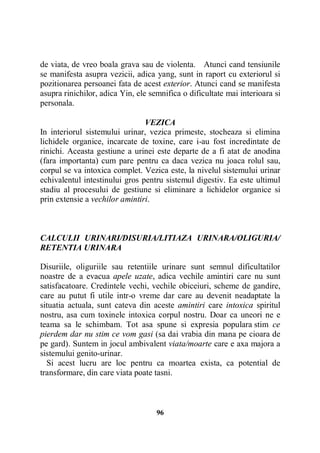 de viata, de vreo boala grava sau de violenta. Atunci cand tensiunile
se manifesta asupra vezicii, adica yang, sunt in raport cu exteriorul si
pozitionarea persoanei fata de acest exterior. Atunci cand se manifesta
asupra rinichilor, adica Yin, ele semnifica o dificultate mai interioara si
personala.
VEZICA
In interiorul sistemului urinar, vezica primeste, stocheaza si elimina
lichidele organice, incarcate de toxine, care i-au fost incredintate de
rinichi. Aceasta gestiune a urinei este departe de a fi atat de anodina
(fara importanta) cum pare pentru ca daca vezica nu joaca rolul sau,
corpul se va intoxica complet. Vezica este, la nivelul sistemului urinar
echivalentul intestinului gros pentru sistemul digestiv. Ea este ultimul
stadiu al procesului de gestiune si eliminare a lichidelor organice si
prin extensie a vechilor amintiri.

CALCULII URINARI/DISURIA/LITIAZA URINARA/OLIGURIA/
RETENTIA URINARA
Disuriile, oliguriile sau retentiile urinare sunt semnul dificultatilor
noastre de a evacua apele uzate, adica vechile amintiri care nu sunt
satisfacatoare. Credintele vechi, vechile obiceiuri, scheme de gandire,
care au putut fi utile intr-o vreme dar care au devenit neadaptate la
situatia actuala, sunt cateva din aceste amintiri care intoxica spiritul
nostru, asa cum toxinele intoxica corpul nostru. Doar ca uneori ne e
teama sa le schimbam. Tot asa spune si expresia populara stim ce
pierdem dar nu stim ce vom gasi (sa dai vrabia din mana pe cioara de
pe gard). Suntem in jocul ambivalent viata/moarte care e axa majora a
sistemului genito-urinar.
Si acest lucru are loc pentru ca moartea exista, ca potential de
transformare, din care viata poate tasni.

96

 