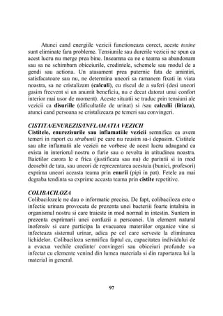 Atunci cand energiile vezicii functioneaza corect, aceste toxine
sunt eliminate fara probleme. Tensiunile sau durerile vezicii ne spun ca
acest lucru nu merge prea bine. Inseamna ca ne e teama sa abandonam
sau sa ne schimbam obiceiurile, credintele, schemele sau modul de a
gendi sau actiona. Un atasament prea puternic fata de amintiri,
satisfacatoare sau nu, ne determina uneori sa ramanem fixati in viata
noastra, sa ne cristalizam (calculi), cu riscul de a suferi (desi uneori
gasim frecvent si un anumit beneficiu, nu e decat datorat unui confort
interior mai usor de moment). Aceste situatii se traduc prin tensiuni ale
vezicii ca disuriile (dificultatile de urinat) si /sau calculii (litiaza),
atunci cand persoana se cristalizeaza pe temeri sau convingeri.
CISTITA/ENUREZIS/INFLAMATIA VEZICII
Cistitele, enurezisurile sau inflamatiile vezicii semnifica ca avem
temeri in raport cu strabunii pe care nu reusim sa-i depasim. Cistitele
sau alte inflamatii ale vezicii ne vorbesc de acest lucru adaugand ca
exista in interiorul nostru o furie sau o revolta in atitudinea noastra.
Baietilor carora le e frica (justificata sau nu) de parintii si in mod
deosebit de tata, sau uneori de reprezentarea acestuia (bunici, profesori)
exprima uneori aceasta teama prin enurii (pipi in pat). Fetele au mai
degraba tendinta sa exprime aceasta teama prin cistite repetitive.
COLIBACILOZA
Colibacilozele ne dau o informatie precisa. De fapt, colibaciloza este o
infectie urinara provocata de prezenta unei bacteriii foarte intalnita in
organismul nostru si care traieste in mod normal in intestin. Suntem in
prezenta exprimarii unei confuzii a persoanei. Un element natural
inofensiv si care participa la evacuarea materiilor organice vine si
infecteaza sistemul urinar, adica pe cel care serveste la eliminarea
lichidelor. Colibaciloza semnifica faptul ca, capacitatea individului de
a evacua vechile credinte/ convingeri sau obiceiuri profunde s-a
infectat cu elemente venind din lumea materiala si din raportarea lui la
material in general.

97

 