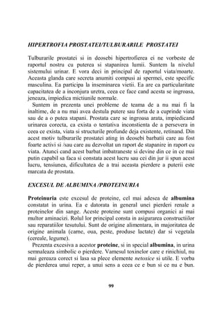 HIPERTROFIA PROSTATEI/TULBURARILE PROSTATEI
Tulburarile prostatei si in deosebi hipertrofierea ei ne vorbeste de
raportul nostru cu puterea si stapanirea lumii. Suntem la nivelul
sistemului urinar. E vora deci in principal de raportul viata/moarte.
Aceasta glanda care secreta anumiti compusi ai spermei, este specific
masculina. Ea participa la inseminarea vietii. Ea are ca particularitate
capacitatea de a inconjura uretra, ceea ce face cand acesta se ingroasa,
jeneaza, impiedica mictiunile normale.
Suntem in prezenta unei probleme de teama de a nu mai fi la
inaltime, de a nu mai avea destula putere sau forta de a cuprinde viata
sau de a o putea stapani. Prostata care se ingroasa arata, impiedicand
urinarea corecta, ca exista o tentativa inconstienta de a persevera in
ceea ce exista, viata si structurile profunde deja existente, retinand. Din
acest motiv tulburarile prostatei ating in deosebi barbatii care au fost
foarte activi si /sau care au dezvoltat un raport de stapanire in raport cu
viata. Atunci cand acest barbat imbatraneste si devine din ce in ce mai
putin capabil sa faca si constata acest lucru sau cei din jur ii spun acest
lucru, tensiunea, dificultatea de a trai aceasta pierdere a puterii este
marcata de prostata.
EXCESUL DE ALBUMINA /PROTEINURIA
Proteinuria este excesul de proteine, cel mai adesea de albumina
constatat in urina. Ea e datorata in general unei pierderi renale a
proteinelor din sange. Aceste proteine sunt compusi organici ai mai
multor aminacizi. Rolul lor principal consta in asigurarea constructiilor
sau reparatiilor tesutului. Sunt de origine alimentara, in majoritatea de
origine animala (carne, oua, peste, produse lactate) dar si vegetala
(cereale, legume).
Prezenta excesiva a acestor proteine, si in special albumina, in urina
semnaleaza simbolic o pierdere. Vamesul toxinelor care e rinichiul, nu
mai gereaza corect si lasa sa plece elemente netoxice si utile. E vorba
de pierderea unui reper, a unui sens a ceea ce e bun si ce nu e bun.

99

 