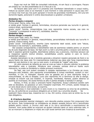 Dupa mai mult de 7000 de consultatii individuale, mi-am facut o convingere. Fiecare
are dreptul sa i se dea posibilitatea sa si-o faca pe a sa.
       De fiecare data cand vom fi in prezenta unei manifestari lateralizate in corpul nostru,
trebuie sa cautam ceea ce se intampla in acel moment in viata persoanei in cauza (sau intr-
un trecut mai mult sau mai putin apropiat in functie de gravitatea manifestarii), intr-unul din
domeniile legate, actionand in ordine descrescatoare a gradelor urmatoare:

Simbolica Yin
Partea dreapta a corpului
Primul grad: Mama, sotia, fiica, sora
al doilea grad: Femeia in general, feminitatea, structura personala sau lucrurile in general,
creierul drept, sentimentele
gradul social: Familia, intreprinderea (cea care reprezinta mama sociala, cea care ne
“hraneste” si protejeaza la sanul ei”), societatea, biserica.
Simbolica Yang
Partea stanga a corpului
Primul grad Tatal, sotul, fiul, fratele
al doilea grad Barbatul in general, masculinitatea, personalitatea individuala sau lucrurile in
general, creierul stang, forta.
gradul social: Individualismul, ierarhia (care reprezinta tatal social, acela care “educa,
formeaza si da exemplu”), autoritatea, politia.
     Dar aceasta corespondenta a lateralitatilor este de asemenea valabila pentru un anumit
tip de auto-diagnostic de baza. De fapt avem cu totii o anumita parte a corpului care domina,
atat in aspectul general (suplete, deschiderea soldului sau a piciorului, marimea sanului) cat
si inaspectul specific (ochiul director, sensibilitatea urechii, partea in care ne lovim,
accidentam adesea.)
   Aceasta lateralizare ne da o tendinta generala a dinamicii noastre personale de fond si ne
spune foarte clar daca este Yin (reprezentarea materna) sau daca este Yang (reprezentarea
paterna) care domina in noi, sau cu care avem, in principal de “reglat” cate ceva.
        Un ultim element de reflectie pe care as vrea sa-l aduc in discutie referitor la problema
lateralitatilor este o ilustratie. Miniatura care urmeaza, extrasa dintr-un foarte vechi
manuscris, ne arata ca Occidentul a inteles procesul inversiunii.
        De fapt, asa cum putem constata in aceasta reprezentare a lui Christos pe cruce,
deasupra axei bratelor, care reprezinta orizontalitatea si lumea manifesta, suntem in non-
manifest, in Cer, in intangibil. Soarele care se gaseste aici si care reprezinta Yang si
masculinitatea, se afla la dreapta. Luna care reprezinta Yin si femininul se afla la stanga.
Imediat ce trecem sub axa bratelor, in incarnat, manifestat, Pamant, putem observa ca
pozitiile se inverseaza. De aceea femeia se afla in partea dreapta si barbatul in stanga.
        Doresc, in final, sa aduc o precizare foarte importanta. Scopul (obiectul) acestei carti
este sa decodeze, sa gaseasca un sens mesajelor exprimate. Prin urmare, aceste mesaje au
un sens decat atunci cand exista, se exprima.
   Nu functioneza in mod sistematic in sens invers si nu inseamna ca orice tip de problema,
de rau, de suferinta se va produce obligatoriu pt ca traim rau o anumita situatie.       Sa
explicam! Daca cineva tipa, inseamna ca ii e rau. Din contra, cineva care se simte rau nu va
tipa obligatoriu.

   8. O lectura deschisa
Dupa acest preambul esential intelegerii, vom dezvolta analiza corpului fizic propunand chei
de lectura. Este fundamental ca intotdeauna sa plasam aceasta lectura intr-o semnificatie
globala pentru individ, in Drumul vietii sale si nu intr-o semnificatie a evenimentului de
moment. Vom putea astfel sa incercam sa ajutam individul dand un sens suferintei sale, in
loc sa incercam cu disperare un mijloc de a opri acest semnal care incearca sa avertizeze.


                                                                                              10
 