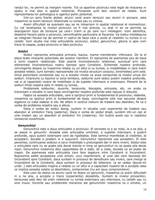 randul lor, ne permit sa mergem inainte. Tot ce apartine piciorului este legat de miscarea in
spatiu si mai ales in spatial relational. Picioarele sunt deci vectorii de relatie. Sunt
reprezentarea lor psihologica si agentul psihic potential.
        Intr-un sens foarte global, atunci cand avem tensiuni sau dureri in picioare, asta
inseamna ca avem tensiuni relationale cu lumea sau cu cineva.
        Avem dificultati sa avansam sau sa ne intoarcem in spatial relational al momentului.
Cu cat localizarea la nivelul piciorului va fi mai precisa, cu atat ni se va permite sa
descoperim tipul de tensiune pe care-l traim si pe care nu-l intelegem. Vom identifica,
detaliind fiecare parte a piciorului, semnificatiile particulare al fiecareia. Va trebui intotdeauna
sa integram fiecare tip de semnal in cadrul de baza care e acela al relatiilor cu lumea si cu
ceilalti. Vom studia mai intai articulatiile piciorului, soldul, genunchiul, glezna si apoi vom
trece la coapse, pulpa piciorului si laba piciorului.

   Soldul
       Soldul reprezinta articulatia primara, bazica, mama memebrelor inferioare. De la el
pleca toate miscarile potentiale ale acestor membre. El reprezinta de asemenea axa de baza
a lumii noastre relationale. Este poarta Inconstientului relational, punctual prin care
elementele Inconstientului nostru tasnesc spre Constient. Schemele noastre profunde,
convingerile despre ce inseamna relatia cu un altul si cu lumea, si modalitatea in care traim
aceasta relatie, sunt somatic reprezentate (la nivelul structurii corpului, bineinteles) prin sold.
Orice perturbare constienta sau nu a acestor nivele va avea consecinte la nivelul unuia din
solduri. Impreuna cu bazinul si zona lombara, soldurile sunt sediul puterii noastre profunde,
cat si al capacitatii nostre de mobilitate si de suplete interioare si exterioare. Plecand de la
solduri fiinta noastra este in relatie cu lumea.
       Problemele soldurilor, durerile, tensiunile, blocajele, artrozele, etc, ne arata ca
traversam o situatie in care baza convingerilor noastre profunde este repusa in discutie.
       Faptul ca aceasta articulatie, care e sprijinul prim si fundamental al piciorului, slabeste,
inseamna ca spijinul prim si fundamental de baza, convingerile cele mai ascunse despre
legatura cu viata slabesc si ele. Ne aflam in centrul notiunii de tradare sau abandon, fie ca e
vorba de problema noastra sau a altuia.
       Daca e vorba de soldul stang, suntem in situatia unei experiente de tradare sau
abandon al simbolicii Yang (paterna). Daca e vorba de soldul drept, suntem intr-un caz al
unei tradari sau un abandon al simbolicii Yin (materna). Voi ilustra acest caz in capitolul
consacrat coxartrozei.

   Genunchiul
       Genunchiul este a doua articulatie a piciorului. El serveste la a se indoi, la a se plia, a
se aseza in genunchi. Aceasta este articulatia umilintei, a supletei interioare, a puterii
profunde, opus puterii exterioare care da rigiditatea. Este semnul manifestat al credintei, al
acceptarii, dovada a predarii si a supunerii. Genunchiul reprezinta usa acceptarii. El este
perechea, continuarea soldului a carui mobilitate o prelungeste dar in sens invers. Soldul este
o articulatie care nu se poate plia decat inainte in timp ce genunchiul nu se poate plia decat
inpoi. Genunchiul inseamna deci capacitatea de a slabi, de a ceda, dovada ca se poate da
inapoi. De asemenea este articulatia care face legatura intre Constient si Inconstient.
Reprezinta astfel acceptarea unei emotii, unui resentiment, al unei idei care tasneste din
Inconstient spre Constient, daca suntem in procesul de densificare sau invers, care merge la
Inconstient de la Constient, daca suntem in procesul de eliberare. (a se vedea Spune-mi
unde…) este articulatia majora a relatiei cu un altul si a capacitatii noastre de a accepta ceea
ce implica aceasta relatie ca deschidere, compromise (nu am spus compromitere).
       Este usor de dedus ca atunci cand ne doare un genunchi, inseamna ca avem dificultati
in a ne plia, a accepta o traire (experienta) deosebita. Suntem la nivelul picioarelor,
tensiunea este deci de ordin relational cu lumea exterioara sau interioara, cu ceilalti sau cu
sine insusi. Durerile sau problemele mecanice ale genunchilor inseamna ca o emotie, un

                                                                                                 14
 