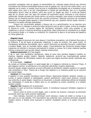 punctelor energetice care se gasesc la extremitatile lor, individul poate stimula sau elimina
inconstient dar eficace eventualele tensiuni care se gasesc aici. Dp sunt din acest motiv, ca si
degetele de la mana, in acelasi timp locurile si modalitatile privilegiate de a multiplica micile
acte ratate zilnic care ni se par intamplatoare si lipsite de semnificatie. Dar nu e niciodata
intamplator atunci cand ne ardem, julim sau sucim un deget sau altul. E vorba de fiecare
data de un proces usor dar sigur de cautare de exprimare sau/si evacuare a unei tensiuni
relationale. Aceste procese pot exista pentru ca punctul energetic care exista la extremitatea
fiecarui dp se cheama punctul sursa sau punctul primaverii. Datorita punctului de renastere
potentiala a energiei poate aparea o noua dinamica sau prin aceasta vechiul poate resursa /
renaste si isi poate schimba polaritatea.
       Propun aici semnificatia globala a fiecarui dp si a semnificatiilor ce se exprima prin
acestea. Pentru a intelege in amanunt toata dinamica care se afla in spate, e bine sa mergem
la Spune-mi unde… in partea legata de meridianul energetic exact care soseste in dp
respective si caruia ii imprima dinamica sa generala. Daca tensiunea se manifesta la un deget
de la piciorul drept, e in relatie cu simbolica Yin (materna) si daca e la dp stang are legatura
cu Yang (paterna).

   Degetul mare
E singurul deget al piciorului din care pleaca 2 meridiane energetice, cel al Splinei Pancreas si
al Ficatului. E dp de baza al sprijinului relational, a ceea ce suntem. Din acest motiv, la
menopauza (pierderea fecunditatii, deci a valorii feminine) se dezvolta frecvent o deformare
a acestui deget, care se numeste hallux valgus. Traumatismele sau tensiunile acestui deget
inseamna ca resimtim o tensiune echivalenta in relatia cu lumea, fie in plan material (partea
interna a piciorului) sau pe plan afectiv (partea exteriorului).
   Indexul piciorului (al 2-lea deget)
E dp in care vine meridianul stomacului, adica al celui care gereaza legatura noastra cu
materia, digestia acestei materii. Basicile, bataturile, durerile sau traumatismele acestui
deget ne vorbesc de dificultatea noastra de a gera sau digera anumite situatii materiale sau
profesionale.
   Al 3-lea deget – majorul
Nu exista un meridian organic in acest deget dar e in legatura indirecta cu Caminul Triplu. E
deci degetul central, al echilibrului si al coerentei atitudinilor noastre relationale.
Durerile acestui deget inseamna ca avem dificultati sa echilibram relatiile noastre si in special
cele proiectate in viitor. Teama de a merge mai departe si cu hotarare poate sa se exprime
prin acest deget.
   Inelarul (al 4-lea deget)
E degetul in care soseste meridianul Vezicii Biliare. Reprezinta detaliile relatiilor noastre cu
lumea, in sensul dreptatii si nedrepatatii, cautarii perfectiunii. Cand avem tensiuni, crampe
sau suferinte la acest deget, inseamna ca traversam o situatie relationala dificila de dreptate
sau nedreptate. E vorba de o relatie care nu ne satisface la nivelul conditiilor si a calitatii
acestor conditii.
   Degetul mic (degetul mic al piciorului)
E degetul in care se termina meridianul vezicii. E meridianul evacuarii lichidelor organice si
amintirilor vechi.
        Atunci cand ne lovim la acel deget, care e extrem de dureros, incercam sa eliminam
amintirile vechi sau vechi scheme relationale.
        Fara indoiala, incercam sa schimbam vechi obiceiuri, modul de relatii cu lumea si cu
altii care nu ne mai satisfac. Prin traumatism sau suferinte (rani, entorse) stimulam energiile
noastre pentru a facilita acea evacuare a vechilor modalitati pentru a le putea inlocui cu
altele.




                                                                                              17
 