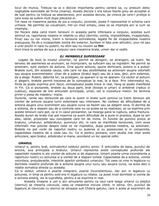 locul de munca. Trebuia sa ia o decizie importanta pentru cariera sa, cu presiuni deloc
neglijabile exercitate de firma (mama). Acesta decizie ii era totusi foarte greu de acceptat si
de luat pentru ca trebuia sa abandoneze, prin aceasta decizie, pe cineva pe care-l proteja si
care avea sa sufere mult dupa plecarea ei.
Tot ceea ce inseamna partea de jos a corpului, piciorele, poate fi reprezentat in schema care
urmeza. Ne permite sa vizualizam, intr-un mod simplu, ceea ce se intampla aici si cum se
intampla.
De fiecare data cand traim tensiuni in aceasta parte inferioara a corpului, acestea sunt
semnul ca, raportarea noastra in relatiile cu altul (dorinta, vointa, imposibilitate, incapacitate,
frica) sau cu noi insine, traim o tensiune echivalenta, legata fie de incapacitatea noastra
presupusa, fie de o incapacitate venita din exterior. Suntem in fata unei atitudini, unui rol sau
a unei pozitii in care nu putem, nu stim sau nu reusim sa fim.
Vom trece la partea de sus a corpului care inseamna brate, umeri dar si ceafa.

                                 D/ MEMBRELE SUPERIOARE
    Legate de bust la nivelul umerilor, ne permit sa atingem, sa strangem, sa luam. Ne
servesc de asemenea sa aruncam, sa inconjuram, sa sufocam sau sa ingradim. Ne permit sa
actionam, sunt vectorii de actiune. Cine spune actiune, spune dominare, putere si a putea!
Bratele sunt, din aceasta cauza, cele care ne dau posibilitatea sa actionam asupra celorlalti
sau asupra evenimentelor, chiar de a judeca (bratul legii) sau de a taia, deci, prin extensie,
de a alege. Putem, datorita lor, sa protejam, sa aparam si sa ne aparam. Ca vector al actiunii
si alegerii, bratele permit trecerea de la conceptual la real, la a face. Prin intermediul lor,
fiinta se poate exprima prin facut, conceptualul poate trece in real, Yang se poate manifesta
in Yin. Ca si picioarele, bratele au doua parti, brat (biceps si umar) si antebrat (radius si
cubitus), separate de trei articulatii principale, umar, cot si inceietura mainii. Se termina
printr-o piesa de maestru: mana.
Durerile, ranile sau tensiunile pe care le avem in brate sunt semnul ca traim tensiuni ale
vointei de actiune asupra lumii exterioare sau interioare. Ne vorbesc de dificultatea de a
actiona asupra unui eveniment sau asupra cuiva sa facem sau sa alegem ceva. O dorinta de
a actiona, de a stapani sau de a controla care nu va putea sa se realizeze, se va exprima prin
aceste tensiuni care pot, ca si in cazul picioarelor, sa mearga pana la ruptura, adica fractura.
Aceste dureri de brate mai pot insemna ca avem dificultati de a pune in practica, dupa ce am
ales, ideile, proiectele sau conceptele care tin de inima. In functie de punctul precis al
bratului, umarului, antebratului, pumnului etc, in care se manifesta tensiunea, vom avea
informatii mai precise despre ceea ce ne impiedica, dupa parerea noastra, sa actionam.
Bratele ne pot vorbi de raportul nostru cu puterea si cu posesiunea si in consecinta,
capacitatea noastra de a ceda sau nu. Ca si pentru picioare, vom studia mai intai axele
articulare, apoi bratul, antebratul si mana, acordand un loc special cefei.

   UMARUL
Umarul e, pentru brat, echivalentul soldului pentru picior. E articulatia de baza, punctul de
ancora, axa principala a bratului. Umarul reprezinta axele conceptuale profunde ale
capacitatii noastre si ale vointei de actiune si de stapanire. Umerii poarta urma inconstienta a
raportului nostru cu actiunea si a vointei de a stapani lumea. Capacitatea de a actiona, vointa
voluntara, prejudecatile, intentiile apartin simbolicii umarului. Tot ceea ce vine in legatura cu
dorintele noastre profunde de a actiona asupra unui lucru sau asupra cuiva, va avea deci o
relatie somatica directa cu aceasta.
Ca si soldul, umarul e poarta integrarii, poarta Inconstientului, dar aici in legatura cu
actiunea, in timp ce pentru sold era in legatura cu relatia. La acest nivel dorintele si vointa de
a actiona emerg, ies la suprafata, pentru a se exprima in real.
       Aceasta imagine a usii e aici amuzanta pentru ca osul care leaga umarul cu pieptul
(sternul) se cheama clavicula, ceea ce inseamna micuta cheie, in latina. Ori, punctul de
legatura al claviculei cu sternul se situeaza sub Chakra gatului, care e acela al exprimarii de

                                                                                                20
 