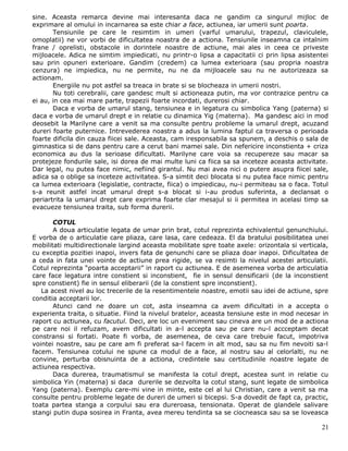 sine. Aceasta remarca devine mai interesanta daca ne gandim ca singurul mijloc de
exprimare al omului in incarnarea sa este chiar a face, actiunea, iar umerii sunt poarta.
       Tensiunile pe care le resimtim in umeri (varful umarului, trapezul, claviculele,
omoplatii) ne vor vorbi de dificultatea noastra de a actiona. Tensiunile inseamna ca intalnim
frane / oprelisti, obstacole in dorintele noastre de actiune, mai ales in ceea ce priveste
mijloacele. Adica ne simtim impiedicati, nu printr-o lipsa a capacitatii ci prin lipsa asistentei
sau prin opuneri exterioare. Gandim (credem) ca lumea exterioara (sau propria noastra
cenzura) ne impiedica, nu ne permite, nu ne da mijloacele sau nu ne autorizeaza sa
actionam.
       Energiile nu pot astfel sa treaca in brate si se blocheaza in umerii nostri.
       Nu toti cerebralii, care gandesc mult si actioneaza putin, ma vor contrazice pentru ca
ei au, in cea mai mare parte, trapezii foarte incordati, durerosi chiar.
       Daca e vorba de umarul stang, tensiunea e in legatura cu simbolica Yang (paterna) si
daca e vorba de umarul drept e in relatie cu dinamica Yig (materna). Ma gandesc aici in mod
deosebit la Marilyne care a venit sa ma consulte pentru probleme la umarul drept, acuzand
dureri foarte puternice. Intrevederea noastra a adus la lumina faptul ca traversa o perioada
foarte dificila din cauza fiicei sale. Aceasta, cam iresponsabila sa spunem, a deschis o sala de
gimnastica si de dans pentru care a cerut bani mamei sale. Din nefericire inconstienta + criza
economica au dus la serioase dificultati. Marilyne care voia sa recupereze sau macar sa
protejeze fondurile sale, isi dorea de mai multe luni ca fiica sa sa inceteze aceasta activitate.
Dar legal, nu putea face nimic, nefiind girantul. Nu mai avea nici o putere asupra fiicei sale,
adica sa o oblige sa inceteze activitatea. S-a simtit deci blocata si nu putea face nimic pentru
ca lumea exterioara (legislatie, contracte, fiica) o impiedicau, nu-i permiteau sa o faca. Totul
s-a reunit astfel incat umarul drept s-a blocat si i-au produs suferinta, a declansat o
periartrita la umarul drept care exprima foarte clar mesajul si ii permitea in acelasi timp sa
evacueze tensiunea traita, sub forma durerii.

       COTUL
       A doua articulatie legata de umar prin brat, cotul reprezinta echivalentul genunchiului.
E vorba de o articulatie care pliaza, care lasa, care cedeaza. El da bratului posibilitatea unei
mobilitati multidirectionale largind aceasta mobilitate spre toate axele: orizontala si verticala,
cu exceptia pozitiei inapoi, invers fata de genunchi care se pliaza doar inapoi. Dificultatea de
a ceda in fata unei vointe de actiune prea rigide, se va resimti la nivelul acestei articulatii.
Cotul reprezinta “poarta acceptarii” in raport cu actiunea. E de asemenea vorba de articulatia
care face legatura intre constient si inconstient, fie in sensul densificarii (de la inconstient
spre constient) fie in sensul eliberarii (de la constient spre inconstient).
   La acest nivel au loc trecerile de la resentimentele noastre, emotii sau idei de actiune, spre
conditia acceptarii lor.
       Atunci cand ne doare un cot, asta inseamna ca avem dificultati in a accepta o
experienta traita, o situatie. Fiind la nivelul bratelor, aceasta tensiune este in mod necesar in
raport cu actiunea, cu facutul. Deci, are loc un eveniment sau cineva are un mod de a actiona
pe care noi il refuzam, avem dificultati in a-l accepta sau pe care nu-l accceptam decat
constransi si fortati. Poate fi vorba, de asemenea, de ceva care trebuie facut, impotriva
vointei noastre, sau pe care am fi preferat sa-l facem in alt mod, sau sa nu fim nevoiti sa-l
facem. Tensiunea cotului ne spune ca modul de a face, al nostru sau al celorlalti, nu ne
convine, perturba obisnuinta de a actiona, credintele sau certitudinile noastre legate de
actiunea respectiva.
       Daca durerea, traumatismul se manifesta la cotul drept, acestea sunt in relatie cu
simbolica Yin (materna) si daca durerile se dezvolta la cotul stang, sunt legate de simbolica
Yang (paterna). Exemplu care-mi vine in minte, este cel al lui Christian, care a venit sa ma
consulte pentru probleme legate de dureri de umeri si bicepsi. S-a dovedit de fapt ca, practic,
toata partea stanga a corpului sau era dureroasa, tensionata. Operat de glandele salivare
stangi putin dupa sosirea in Franta, avea mereu tendinta sa se ciocneasca sau sa se loveasca

                                                                                               21
 