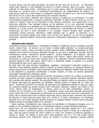 la cotul stang, inca din acea perioada, care dura de mai bine de 20 de ani. In momentul
vizitei sale, suferea in mod deosebit de dureri la nivelul umerilor, apoi mi-a spus, “acum a
coborat” la cele doua coate , dominand usor la cotul stang. Viata lui Christian a pendulat
(traversat un moment critic) in momentul evenimentelor de independenta din Algeria. In
acea epoca, tatal sau a fost ridicat si a disparut misterios. De atunci nu a mai avut niciodata
stiri de la el si nu a avut alta solutie decat sa-i accepte moartea.
Cateva luni mai tarziu, glandele sale salivare stangi au inceput sa se sclerozeze. In ciuda
numeroaselor tratamente, s-a ajuns la operatie. Operatia “a reusit” perfect. Doar ca, el nu a
reusit sa “inghita” ceea ce s-a intamplat si cotul stang a continuat sa-l atentioneze si sa-i
comunice suferinta. Dar barbatul trebuie sa fie puternic, si nu si-a exprimat niciodata
suferinta. Christian nu a acceptat ce s-a intamplat, ceea ce se facuse si a ramas sensibil. S-a
dovedit ca in acea vreme, se confrunta cu probleme si constrangeri de actiune in mediul
profesional, pe care a avut dificultati in a-l accepta. Umerii, bicepsii apoi coatele se
manifestau foarte dureros, indicandu-i astfel blocajul sau in raport cu actiunea, cu o
dominanta pe partea stanga care indica cum ca rana sa “paterna” nu era nici pe departe
cicatrizata, “absenta tatalui” nerezolvata, ducea la o dificultate relationala cu “autoritatea” in
general.

    INCHEIETURA MAINII
Incheietura mainii e articulatia cu mobilitate completa. E legata de cot prin antebrat, permite
mainii, vector final al actiunii, sa se miste in toate axele spatiului. La nivelul pumnului
(incheietura mainii), mana se leaga de brat, dandu-i toata mobilitatea potentiala. El face
legatura intre ceea ce transmite actiunea (bratul) si cea care o realizeaza (mana). Pumnul
(incheietura mainii) reprezinta “poarta alegerii”, “poarta implicarii”, ca si glezna , dar de
aceasta data in lumea actiunii. In executarea unei actiuni, bratul este primul vector de
transmisie, in timp ce mana este vectorul final si de realizare. Pumnul (incheietura mainii)
permite legatura intre cele doua, dand mainii o mobilitate totala, o suplete si o precizie
directionala pe care nu ar putea-o avea.
Ea este deci cea care permite mobilitatea, supletea, “rotunjimea” actiunilor noastre si a
opiniilor si este proiectia acestor calitati in raport cu vointa noastra si cu cautarile noastre de
putere asupra lumii si fiintelor. Este articulatia constienta de reperele noastre fata de actiune
si de stapanire a expresiei manifestate a vointei noastre, in timp ce umarul reprezinta
articulatia inconstienta a acelorasi repere.
Entorsele, durerile sau traumatismele pumnilor (incheietura mainii) ne vorbesc de tensiunile
noastre, de lipsa noastra de suplete sau de siguranta in actiunile noastre, dorintele noastre
de a actiona sau opiniile noastre. Ele semnifica faptul ca raportul nostru cu actiunea, ca ceea
ce facem este lipsit de siguranta, de soliditate. Intarim pumnii in scopul de a-i “face mai
solizi”. Tensiunile pumnilor ne vorbesc de asemenea de rigiditatea noastra in actiune, adica
de cautarile noastre de putere asupra lumii exterioare (obiecte, materie sau fiinte) si noi
insine. Atunci cand ne impiedicam sa facem, cand nu ne dam posibilitatea, pumnii (si
mainile) se vor incorda si vor suferi. La incheietura mainii sunt puse catusele prizonierilor
atunci cand vrem sa-i impiedicam sa actioneze (si la picioare cand vrem sa-i impiedicam sa
fuga). Dar si atunci cand vrem sa facem prea mult, atunci cand suntem voluntari sau excesiv
de directivi si cand actiunea trece doar prin vointa si in forta, incheieturile vor manifesta
opozitia lor si vor calma aceasta dorinta excesiva si aceasta folosire a fortei fiind dureroasa.
Maestrul interior ne obliga astfel sa ne calmam.!
    Daca durerea, traumatismul sau tensiunea se manifesta in incheietura dreapta, ea e in
relatie cu Yin (simbolica materna) si in incheietura stanga cu Yang (simbolica paterna).
Acest lucru mi s-a intamplat acum cativa ani, cand practicam aikido de 3 ani. Foarte
inflacarat, aveam o tendinta anumita in practica mea de a trece in forta, de a reproduce in
fizic, tipul de raport mental pe care-l aveam cu viata. Era evident ca practica regulata si
asidua in aikido, imi dadea si avea sa-mi dea progresiv din ce in ce mai multa putere
personala asupra lumii exterioare. Riscul se profila la orizont deoarece aceasta putere

                                                                                                22
 