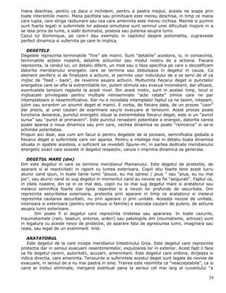 mana deschisa, pentru ca daca o inchidem, pentru a pastra nisipul, acesta ne scapa prin
toate interstitiile mainii. Mana pacifista sau primitoare este mereu deschisa, in timp ce mana
care lupta, care striga razbunare sau cea care ameninta este mereu inchisa. Mainile si pumnii
sunt foarte legati si suferintele lor adesea simultane sunt semnul unei dificultati majore in a
se lasa prins de lume, a slabi dominatia, posesia sau puterea asupra lumii.
Cazul lui Dominique, pe care-l dau exemplu in capitolul despre poliomelita, zugraveste
perfect dinamica si suferinta pe care le implica.

   DEGETELE
Degetele reprezinta terminatiile “fine” ale mainii. Sunt “detaliile” acestora, si, in consecinta,
terminatiile actelor noastre, detaliile actiunilor sau modul nostru de a actiona. Fiecare
reprezinta, la randul lui, un detaliu diferit, un mod sau o faza specifica pe care o decodificam
datorita meridianului energetic care se termina sau debuteaza in degetul in cauza. Ca
element periferic si de finalizare a actiunii, el permite usor individului de a se servi de el ca
mijloc de “feed - back”, de revenire asupra actiunii. Multumita fiecarui deget si punctelor
energetice care se afla la extremitatile lor, putem stimula sau evacua inconstient, dar eficace,
eventualele tensiuni regasite la acest nivel. Din acest motiv, sunt in acelasi timp, locul si
mijloacele privilegiate pentru multiple neinsemnate “acte ratate” zilnice care ne par
intamplatoare si nesemnificative. Dar nu e niciodata intamplator faptul ca ne taiem, intepam,
julim sau scrantim un anumit deget al mainii. E vorba, de fiecare data, de un proces “usor”
dar precis, al unei cautari de exprimare sau/si evacuare al tensiunii. Acest proces poate
functiona deoarece, punctul energetic situat la extremitatea fiecarui deget, este si un “punct
sursa” sau “punct al primaverii”. Este punctul renasterii potentiale a energiei, datorita careia
poate aparea o noua dinamica sau prin care, vechea dinamica se poate “reincarca” si sa-si
schimbe polaritatea.
Propun aici doar, asa cum am facut si pentru degetele de la picioare, semnificatia globala a
fiecarui deget si suferintele care vor aparea. Pentru a intelege mai in detaliu toata dinamica
situata in spatele acesteia, e suficient sa revedeti Spune-mi, in partea dedicata meridianului
energetic exact care soseste in degetul respectiv, caruia ii imprima dinamica sa generala.

   DEGETUL MARE (dm)
Dm este degetul in care se termina meridianul Plamanului. Este degetul de protectie, de
aparare si al reactivitatii in raport cu lumea exterioara. Copiii stiu foarte bine acest lucru
atunci cand spun, in toate tarile lumii ”pouce, eu ma opresc / piua ” sau “piua, eu nu mai
joc”, sau atunci cand isi sug degetul in momentul cand au nevoie sa fie “asigurati”. Faptul ca,
in zilele noastre, din ce in ce mai des, copiii nu isi mai sug degetul mare si aratatorul sau
inelarul semnifica foarte clar lipsa reperelor si a nevoii lor profunde de securitate. Dm
reprezinta securitatea exterioara, protectia prin aparare in timp ce aratatorul si inelarul
reprezinta cautarea securitatii, nu prin aparare ci prin unitate. Aceasta nevoie de unitate,
interioara si exterioara (pentru sine-insusi si familie) e asociata cautarii de putere, de actiune
asupra lumii exterioare.
        Dm poate fi si degetul care reprezinta tristetea sau apararea. In toate cazurile,
traumatismele (rani, taieturi, entorse, arderi) sau patologiile dm (reumatisme, artroze) sunt
in legatura cu aceste nevoi de protectie, de aparare fata de agresiunea lumii, imaginara sau
reala, sau legat de un eveniment trist.

   ARATATORUL
   Este degetul de la care incepe meridianul Intestinului Gros. Este degetul care reprezinta
protectia dar in sensul evacuarii resentimentelor, expulzarea lor in exterior. Acest fapt il face
sa fie degetul cererii, autoritatii, acuzarii, amenintarii. Este degetul care ordona, dirijeaza si
indica directia, care ameninta. Tensiunile si suferintele acestui deget sunt legate de nevoie de
evacuare, in sensul de a nu mai pastra in sine. Trairea este resimtita ca “neacceptabila”, ca si
cand ar trebui eliminate, mergand eventual pana la sensul cel mai larg al cuvantului “a

                                                                                               24
 