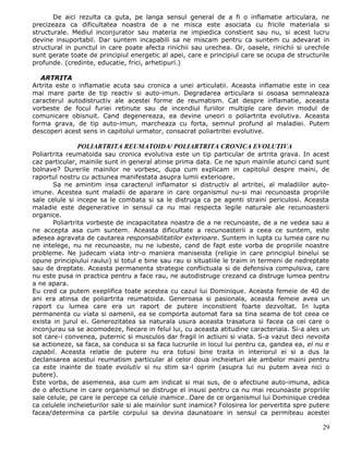 De aici rezulta ca guta, pe langa sensul general de a fi o inflamatie articulara, ne
precizeaza ca dificultatea noastra de a ne misca este asociata cu fricile materiala si
structurale. Mediul inconjurator sau materia ne impiedica constient sau nu, si acest lucru
devine insuportabil. Dar suntem incapabili sa ne miscam pentru ca suntem cu adevarat in
structural in punctul in care poate afecta rinichii sau urechea. Or, oasele, rinichii si urechile
sunt gerate toate de principiul energetic al apei, care e principiul care se ocupa de structurile
profunde. (credinte, educatie, frici, arhetipuri.)

   ARTRITA
Artrita este o inflamatie acuta sau cronica a unei articulatii. Aceasta inflamatie este in cea
mai mare parte de tip reactiv si auto-imun. Degradarea articulara si osoasa semnaleaza
caracterul autodistructiv ale acestei forme de reumatism. Cat despre inflamatie, aceasta
vorbeste de focul furiei retinute sau de incendiul furiilor multiple care devin modul de
comunicare obisnuit. Cand degenereaza, ea devine uneori o poliartrita evolutiva. Aceasta
forma grava, de tip auto-imun, marcheaza cu forta, semnul profund al maladiei. Putem
descoperi acest sens in capitolul urmator, consacrat poliartritei evolutive.

              POLIARTRITA REUMATOIDA/ POLIARTRITA CRONICA EVOLUTIVA
Poliartrita reumatoida sau cronica evolutiva este un tip particular de artrita grava. In acest
caz particular, mainile sunt in general atinse prima data. Ce ne spun mainile atunci cand sunt
bolnave? Durerile mainilor ne vorbesc, dupa cum explicam in capitolul despre maini, de
raportul nostru cu actiunea manifestata asupra lumii exterioare.
       Sa ne amintim insa caracterul inflamator si distructiv al artritei, al maladiilor auto-
imune. Acestea sunt maladii de aparare in care organismul nu-si mai recunoasta propriile
sale celule si incepe sa le combata si sa le distruga ca pe agenti straini periculosi. Aceasta
maladie este degenerative in sensul ca nu mai respecta legile naturale ale recunoasterii
organice.
       Poliartrita vorbeste de incapacitatea noastra de a ne recunoaste, de a ne vedea sau a
ne accepta asa cum suntem. Aceasta dificultate a recunoasterii a ceea ce suntem, este
adesea agravata de cautarea responsabilitatilor exterioare. Suntem in lupta cu lumea care nu
ne intelege, nu ne recunoaste, nu ne iubeste, cand de fapt este vorba de propriile noastre
probleme. Ne judecam viata intr-o maniera maniseista (religie in care principiul binelui se
opune principiului raului) si totul e bine sau rau si situatiile le traim in termeni de nedreptate
sau de dreptate. Aceasta permanenta strategie conflictuala si de defensiva compulsiva, care
nu este pusa in practica pentru a face rau, ne autodistruge crezand ca distruge lumea pentru
a ne apara.
Eu cred ca putem exeplifica toate acestea cu cazul lui Dominique. Aceasta femeie de 40 de
ani era atinsa de poliartrita reumatoida. Generoasa si pasionala, aceasta femeie avea un
raport cu lumea care era un raport de putere inconstient foarte dezvoltat. In lupta
permanenta cu viata si oamenii, ea se comporta automat fara sa tina seama de tot ceea ce
exista in jurul ei. Generozitatea sa naturala usura aceasta trasatura si facea ca cei care o
inconjurau sa se acomodeze, fiecare in felul lui, cu aceasta atitudine caracteriala. Si-a ales un
sot care-i convenea, puternic si musculos dar fragil in actiuni si viata. S-a vazut deci nevoita
sa actioneze, sa faca, sa conduca si sa faca lucrurile in locul lui pentru ca, gandea ea, el nu e
capabil. Aceasta relatie de putere nu era totusi bine traita in interiorul ei si a dus la
declansarea acestui reumatism particular al celor doua incheieturi ale ambelor maini pentru
ca este inainte de toate evolutiv si nu stim sa-l oprim (asupra lui nu putem avea nici o
putere).
Este vorba, de asemenea, asa cum am indicat si mai sus, de o afectiune auto-imuna, adica
de o afectiune in care organismul se distruge el insusi pentru ca nu mai recunoaste propriile
sale celule, pe care le percepe ca celule inamice…Oare de ce organismul lui Dominique credea
ca celulele incheieturilor sale si ale mainilor sunt inamice? Folosirea lor pervertita spre putere
facea/determina ca partile corpului sa devina daunatoare in sensul ca permiteau acestei

                                                                                               29
 