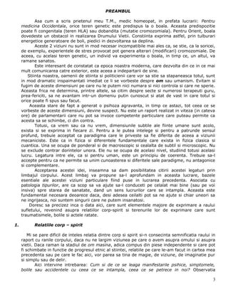 PREAMBUL

             Asa cum a scris prietenul meu T.M., medic homeopat, in prefata lucrarii: Pentru
     medicina Occidentala, orice teren genetic este predispus la o boala. Aceasta predispozitie
     poate fi congenitala (teren HLA) sau dobandita (mutatie cromozomiala). Pentru Orient, boala
     dovedeste un obstacol in realizarea Drumului Vietii. Constiinta exprima astfel, prin tulburari
     energetice generatoare de boli, piedici in dezvoltarea sa deplina.
             Aceste 2 viziuni nu sunt in mod necesar incompatibile mai ales ca, se stie, ca la soricei,
     de exemplu, experientele de stres provocat pot genera alterari (modificari) cromozomiale. De
     aceea, cu acelasi teren genetic, un individ va experimenta o boala, in timp ce, un altul, va
     ramane sanatos.
             Este interesant de constatat ca epoca noastra moderna, care dezvolta din ce in ce mai
     mult comunicarea catre exterior, este aceea a indepartarii de sine.
         Stiinta noastra, oamenii de stiinta si politicienii care vor sa stie sa stapaneasca totul, sunt
     in mod dramatic inspaimantati imediat ce li se vorbeste despre om sau umanism. Evitam si
     fugim de aceste dimensiuni pe care nu le putem nici numara si nici controla si care ne sperie.
     Aceasta frica ne determina, printre altele, sa citim despre secte si numerosi terapeuti guru,
     prea-fericiti, sa ne avantam intr-un domeniu putin cunoscut si atat de vast in care totul si
     orice poate fi spus sau facut.
          Aceasta stare de fapt a generat o psihoza agravanta, in timp ce astazi, tot ceea ce se
     vorbeste de aceste dimensiuni, devine suspect. Nu este un raport realizat in viteza (in cateva
     ore) de parlamentarii care nu pot sa invoce competente particulare care puteau permite ca
     acesta sa se schimbe, ci din contra.
             Totusi, ca vrem sau ca nu vrem, dimensiunile subtile ale fiinte umane sunt acolo,
     exista si se exprima in fiecare zi. Pentru a le putea intelege si pentru a patrunde sensul
     profund, trebuie acceptat ca paradigma care le priveste sa fie diferita de aceea a viziunii
     mecaniciste. Este ca in fizica si diferentele fundamentale care exista in fizica clasica si
     cuantica. Una se ocupa de ponderal si de macroscopic si cealalta de subtil si microscopic. Nu
     se exclude contrar dorintelor unora. Ele nu se ocupa de acelasi nivel, studiind totusi acelasi
     lucru. Legatura intre ele, ca si pentru uman, este un principiu de coerenta. Trebuie sa-l
     accepte pentru ca ne permite sa unim cunoasterea si diferitele sale paradigme, nu antagonice
     si complementare.
             Acceptarea acestei idei, inseamna sa dam posibilitatea citirii acestei legaturi prin
     limbajul corpului. Acest limbaj va propune sa-l aprofundam in aceasta lucrare, bazele
     esentiale ale acestei viziuni particulare fiind puse in lucrarea precedenta. Asociata cu
     patologia tipurilor, are ca scop sa va ajute sa-l conduceti pe celalat mai bine (sau pe voi
     insiva) spre starea de sanatate, dand un sens lucrurilor care se intampla. Aceasta este
     fundamental necesara deoarece daca, desi adesea ceilalti pot sa ne ajute si chiar uneori sa
     ne ingrijasca, noi suntem singurii care ne putem insanatosi.
          Doresc sa precizez inca o data aici, care sunt elementele majore de exprimare a raului
     sufletului, revenind asupra relatiilor corp-spirit si terenurile lor de exprimare care sunt
     traumatismele, bolile si actele ratate.

1.          Relatiile corp – spirit

         Mi se pare dificil de inteles relatia dintre corp si spirit si-n consecinta semnificatia raului in
     raport cu ranile corpului, daca nu ne largim viziunea pe care o avem asupra omului si asupra
     vietii. Daca raman la stadiul de om masina, adica compus din piese independente si care pot
     fi schimbate in functie de progresul etnic al stiintei, relatiile pe care le-am facut in cartea mea
     precedenta sau pe care le fac aici, vor parea sa tina de magie, de viziune, de imaginatie pur
     si simplu sau de delir.
             Aici intervine intrebarea: Cum si de ce se leaga manifestarile psihice, simptomele,
     bolile sau accidentele cu ceea ce se intampla, ceea ce se petrece in noi? Observatia

                                                                                                         3
 