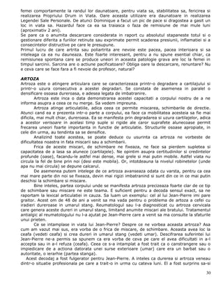 femei comportamente la randul lor daunatoare, pentru viata sa, stabilitatea sa, fericirea si
realizarea Propriului Drum in Viata. Oare aceasta utilizare era daunatoare in realizarea
Legendei Sale Personale. De atunci Dominique a facut un pic de pace si dragostea a gasit un
loc in viata sa. Hazardul face ca ea sa traiasca o faza de remisiune de mai mule luni
(aproximativ 2 ani).
Se pare ca o anumita descarcare considerata in raport cu absolutul stapaneste totul si o
gestionare diferita a furiilor retinute sau exprimate permit scaderea presiunii, inflamatiei si a
consecintelor distructive pe care le presupune.
Primul lucru de care artrita sau poliartrita are nevoie este pacea, pacea interioara si sa
inteleaga ca ea nu dauneaza. Este foarte interesant, pentru a nu spune esential chiar, ca
remisiunea spontana care se produce uneori in aceasta patologie grava are loc la femei in
timpul sarcinii. Sarcina are o actiune pacificatoare? Obliga oare la descarcare, renuntare? Nu
e ceva care se face fara a fi nevoie de profesor, natural?

ARTOZA
Artroza este o atingere articulara care se caracterizeaza printr-o degradare a cartilajului si
printr-o uzura consecutiva a acestei degradari. Se constata de asemenea in paralel o
densificare osoasa dureroasa, e adesea legata de imbatranire.
        Artroza este inca o data demonstrarea acestei capacitati a corpului nostru de a ne
informa asupra a ceea ce nu merge. Sa vedem impreuna.
        Artroza atinge articulatiile, adica ceea ce permite miscarea, schimbarile de directie.
Atunci cand ea e prezenta intr-o parte a corpului, ea face ca mobilitatea acesteia sa fie mai
dificila, mai mult chiar, dureroasa. Ea se manifesta prin degradarea si uzura cartilajelor, adica
a acestor verisoare in acelasi timp suple si rigide ale caror suprafete alunecoase permit
frecarea uneori foarte importanta in functie de articulatie. Structurile osoase apropiate, in
cele din urma, au tendinta sa se densifice.
        Analizind toate acestea, se poate deduce cu usurinta ca artroza ne vorbeste de
dificultatea noastra in fata miscarii sau a schimbarii.
        Frica de aceste miscari, de schimbare ne fixeaza, ne face sa pierdem supletea si
capacitatea de a lasa sa alunece (cartilajele). Ne opintim asupra certitudinilor si credintelor
profunde (oase), facandu-le astfel mai dense, mai grele si mai putin mobile. Astfel viata nu
circula la fel de bine prin noi (desi este mobila). Or, intotdeauna la nivelul robinetelor (unde
apa nu mai circula) se depune calcarul.
        De asemenea putem intelege de ce artroza avanseaza odata cu varsta, pentru ca cea
mai mare parte din noi se fixeaza, devin mai rigizi imbatranind si sunt din ce in ce mai putin
deschisi la schimbare si miscare.
        Bine inteles, partea corpului unde se manifesta artroza precizeaza foarte clar de ce tip
de schimbare sau miscare ne este teama. E suficient pentru a decoda sensul exact, sa ne
raportam la lexical articulatiei in cauza. Sa luam un exemplu: cel al lui Jean-Pierre imi pare
graitor. Acest om de 48 de ani a venit sa ma vada pentru o problema de artoza a cefei cu
iradieri dureroase in umarul stang. Reumatologul sau l-a diagnosticat cu artroza cervicala
care genera aceste dureri in umarul stang, limitand anumite miscari ale bratului. Tratamentul
antialgic al reumatologului nu l-a ajutat pe Jean-Pierre care a venit sa ma consulte la sfaturile
unui prieten.
        Ce se intamplase in viata lui Jean-Pierre? Despre ce ne vorbea aceasta artroza? Asa
cum am vazut mai sus, era vorba de o frica de miscare, de schimbare. Aceasta avea loc la
ceafa (vedeti ceafa) si crea dureri in umarul stang (vedeti umar). Descifrarea suferintei lui
Jean-Pierre ne-a permis sa spunem ca era vorba de ceva pe care el avea dificultati in a-l
accepta sau in a-l refuza (ceafa). Ceea ce s-a intamplat a fost trait ca o canstrangere sau o
impiedicare de a actiona datorata unei surse exterioare (umar) care era un barbat sau o
autoritate, o ierarhie (partea stanga).
   Acest decodaj a fost fulgerator pentru Jean-Pierre. A inteles ca durerea si artroza veneau
dintr-o situatie profesionala pe care a trait-o in urma cu cateva luni. El a fost surprins sa-si

                                                                                              30
 