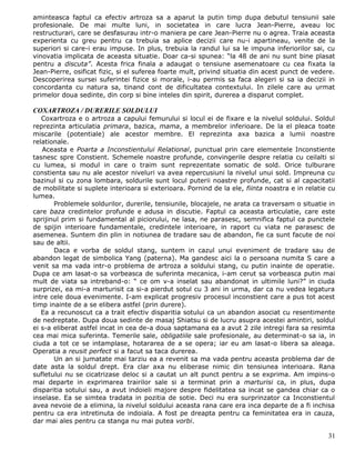 aminteasca faptul ca efectiv artroza sa a aparut la putin timp dupa debutul tensiunii sale
profesionale. De mai multe luni, in societatea in care lucra Jean-Pierre, aveau loc
restructurari, care se desfasurau intr-o maniera pe care Jean-Pierre nu o agrea. Traia aceasta
experienta cu greu pentru ca trebuia sa aplice decizii care nu-i apartineau, venite de la
superiori si care-i erau impuse. In plus, trebuia la randul lui sa le impuna inferiorilor sai, cu
vinovatia implicata de aceasta situatie. Doar ca-si spunea: “la 48 de ani nu sunt bine plasat
pentru a discuta”. Acesta frica finala a adaugat o tensiune asemenatoare cu cea fixata la
Jean-Pierre, osificat fizic, si el suferea foarte mult, privind situatia din acest punct de vedere.
Descoperirea sursei suferintei fizice si morale, i-au permis sa faca alegeri si sa ia decizii in
concordanta cu natura sa, tinand cont de dificultatea contextului. In zilele care au urmat
primelor doua sedinte, din corp si bine inteles din spirit, durerea a disparut complet.

COXARTROZA / DURERILE SOLDULUI
   Coxartroza e o artroza a capului femurului si locul ei de fixare e la nivelul soldului. Soldul
reprezinta articulatia primara, bazica, mama, a membrelor inferioare. De la el pleaca toate
miscarile (potentiale) ale acestor membre. El reprezinta axa bazica a lumii noastre
relationale.
   Aceasta e Poarta a Inconstientului Relational, punctual prin care elementele Inconstiente
tasnesc spre Constient. Schemele noastre profunde, convingerile despre relatia cu ceilalti si
cu lumea, si modul in care o traim sunt reprezentate somatic de sold. Orice tulburare
constienta sau nu ale acestor niveluri va avea repercusiuni la nivelul unui sold. Impreuna cu
bazinul si cu zona lombara, soldurile sunt locul puterii noastre profunde, cat si al capacitatii
de mobilitate si suplete interioara si exterioara. Pornind de la ele, fiinta noastra e in relatie cu
lumea.
       Problemele soldurilor, durerile, tensiunile, blocajele, ne arata ca traversam o situatie in
care baza credintelor profunde e adusa in discutie. Faptul ca aceasta articulatie, care este
sprijinul prim si fundamental al piciorului, ne lasa, ne parasesc, semnifica faptul ca punctele
de spijin interioare fundamentale, credintele interioare, in raport cu viata ne parasesc de
asemenea. Suntem din plin in notiunea de tradare sau de abandon, fie ca sunt facute de noi
sau de altii.
       Daca e vorba de soldul stang, suntem in cazul unui eveniment de tradare sau de
abandon legat de simbolica Yang (paterna). Ma gandesc aici la o persoana numita S care a
venit sa ma vada intr-o problema de artroza a soldului stang, cu putin inainte de operatie.
Dupa ce am lasat-o sa vorbeasca de suferinta mecanica, i-am cerut sa vorbeasca putin mai
mult de viata sa intreband-o: “ ce om v-a inselat sau abandonat in ultimile luni?” in ciuda
surprizei, ea mi-a marturisit ca si-a pierdut sotul cu 3 ani in urma, dar ca nu vedea legatura
intre cele doua evenimente. I-am explicat progresiv procesul inconstient care a pus tot acest
timp inainte de a se elibera astfel (prin durere).
   Ea a recunoscut ca a trait efectiv disparitia sotului ca un abandon asociat cu resentimente
de nedreptate. Dupa doua sedinte de masaj Shiatsu si de lucru asupra acestei amintiri, soldul
ei s-a eliberat astfel incat in cea de-a doua saptamana ea a avut 2 zile intregi fara sa resimta
cea mai mica suferinta. Temerile sale, obligatiile sale profesionale, au determinat-o sa ia, in
ciuda a tot ce se intamplase, hotararea de a se opera; iar eu am lasat-o libera sa aleaga.
Operatia a reusit perfect si a facut sa taca durerea.
       Un an si jumatate mai tarziu ea a revenit sa ma vada pentru aceasta problema dar de
date asta la soldul drept. Era clar axa nu eliberase nimic din tensiunea interioara. Rana
sufletului nu se cicatrizase deloc si a cautat un alt punct pentru a se exprima. Am impins-o
mai departe in exprimarea trairilor sale si a terminat prin a marturisi ca, in plus, dupa
disparitia sotului sau, a avut indoieli majore despre fidelitatea sa incat se gandea chiar ca o
inselase. Ea se simtea tradata in pozitia de sotie. Deci nu era surprinzator ca Inconstientul
avea nevoie de a elimina, la nivelul soldului aceasta rana care era inca departe de a fi inchisa
pentru ca era intretinuta de indoiala. A fost pe dreapta pentru ca feminitatea era in cauza,
dar mai ales pentru ca stanga nu mai putea vorbi.

                                                                                                 31
 