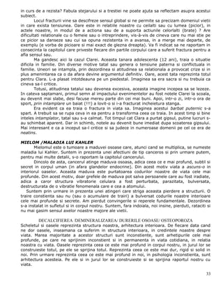 in curs de a rezista? Fabula stejarului si a trestiei ne poate ajuta sa reflectam asupra acestui
subiect.
        Locul fracturii vine sa descifreze sensul global si ne permite sa precizam domeniul vietii
in care exista tensiunea. Oare este in relatiile noastre cu ceilalti sau cu lumea (picior), in
actele noastre, in modul de a actiona sau de a suporta actiunile celorlalti (brate) ? Are
dificultati relationale cu o femeie sau o intreprindere, vis-à-vis de cineva care nu mai stie pe
ce picior sa danseze sau cui sa opuna rezistenta in a avansa, in a merge mai departe, de
exemplu (e vorba de picioare si mai exact de glezna dreapta). Va fi indicat sa ne raportam in
consecinta la capitolul care priveste fiecare din partile corpului care a suferit fractura pentru a
afla sensul sau.
        Ma gandesc aici la cazul Clarei. Aceasta tanara adolescenta (12 ani), traia o situatie
dificila in familie. Din diverse motive tatal sau genera o tensiune paterna si conflictuala in
familie. Uneori se intampla, prin dezordinea si atitudinea sa relationala a provocat crize si in
plus amenintarea ca o da afara devine argumentul definitiv. Oare, acest tata reprezinta totul
pentru Clara. L-a plasat intotdeauna pe un piedestal. Imaginea sa era sacra si nu trebuia ca
cineva sa-l critice.
        Totusi, atitudinea tatalui sau devenea excesiva, aceasta imagine incepea sa se lezeze.
In cateva saptamani, primul semn al impactului evenimentelor au fost notele Clarei la scoala,
au devenit mai slabe, desi facuse mereu parte din cei mai buni. Apoi, intr-o zi, intr-o ora de
sport, prin intamplare un baiat (!!!) a lovit-o si i-a fracturat incheietura stanga.
        Era evident ca ea traia o fractura in viata sa. Imaginea acestui barbat puternic s-a
spart. A trebuit sa se rupa ceva in ea pentru a transforma ceea ce traia. In acest timp si bine
inteles intamplator, tatal sau s-a calmat. Tot timpul cat Clara a purtat gipsul, putine lucruri s-
au schimbat aparent. Dar in schimb, notele au devenit bune imediat dupa scoaterea gipsului.
Mai interesant e ca a inceput sa-l critice si sa judece in numeroase domenii pe cel ce era de
neatins.

MIELOM /MALADIA LUI KAHLER
       Mielomul este o tumoare a maduvei osoase care, atunci cand se multiplica, se numeste
maladia lui Kahler. Suntem in prezenta unei afectiuni de tip canceros si prin urmare putem,
pentru mai multe detalii, s-o raportam la capitolul cancerului.
       Dincolo de asta, cancerul atinge maduva osoasa, adica ceea ce e mai profund, subtil si
secret in corpul uman (in afara glandelor endocrine). Din acest motiv viata a ascuns-o in
interiorul oaselor. Aceasta maduva este purtatoarea codurilor noastre de viata cele mai
profunde. Din acest motiv, doar grefele de maduva pot salva persoanele care au fost iradiate,
adica a caror structura vibratorie celulara a fost perturbata, parazitata, bulversata,
destructurata de o vibratie fenomenala care e cea a atomului.
   Suntem prin urmare in prezenta unei atingeri care striga aceasta pierdere a structurii. O
traire constienta sau nu (sau o acumulare de trairi) a bulversat codurile noastre interioare
cele mai profunde si secrete. Am pierdut convingerile si reperele fundamentale. Dezordinea
s-a instalat in sufletul si in corpul nostru. Suntem, fara indoiala, noi insine, pierduti, rataciti si
nu mai gasim sensul axelor noastre majore ale vietii.

         DECALCIFIEREA /DEMINERALIZAREA/ DURERILE OSOASE/ OSTEOPOROZA
Scheletul si oasele reprezinta structura noastra, arhitectura interioara. De fiecare data cand
ne dor oasele, inseamana ca suferim in structura interioara, in credintele noastre despre
viata. Marea majoritate a acestor structuri sunt inconstiente, sunt arhetipurile cele mai
profunde, pe care ne sprijinim inconstient si in permanenta in viata cotidiana, in relatia
noastra cu viata. Oasele reprezinta ceea ce este mai profund in corpul nostru, in jurul lor se
construieste totul, pe ele se sprijina totul. Reprezinta ceea ce este mai dur, rigid si solid in
noi. Prin urmare reprezinta ceea ce este mai profund in noi, in psihologia inconstienta, sunt
arhitectura acesteia. Pe ele si in jurul lor se construieste si se sprijina raportul nostru cu
viata.

                                                                                                   33
 