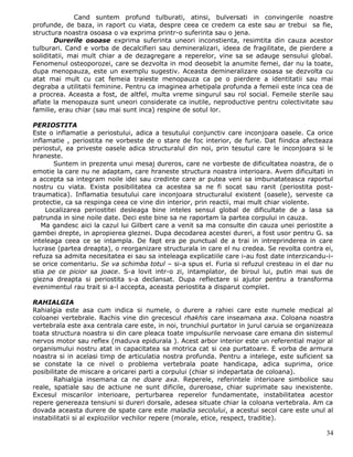 Cand suntem profund tulburati, atinsi, bulversati in convingerile noastre
profunde, de baza, in raport cu viata, despre ceea ce credem ca este sau ar trebui sa fie,
structura noastra osoasa o va exprima printr-o suferinta sau o jena.
        Durerile osoase exprima suferinta uneori inconstienta, resimtita din cauza acestor
tulburari. Cand e vorba de decalcifieri sau demineralizari, ideea de fragilitate, de pierdere a
soliditatii, mai mult chiar a de dezagregare a reperelor, vine sa se adauge sensului global.
Fenomenul osteoporozei, care se dezvolta in mod deosebit la anumite femei, dar nu la toate,
dupa menopauza, este un exemplu sugestiv. Aceasta demineralizare osoasa se dezvolta cu
atat mai mult cu cat femeia traieste menopauza ca pe o pierdere a identitatii sau mai
degraba a utilitatii feminine. Pentru ca imaginea arhetipala profunda a femeii este inca cea de
a procrea. Aceasta a fost, de altfel, multa vreme singurul sau rol social. Femeile sterile sau
aflate la menopauza sunt uneori considerate ca inutile, neproductive pentru colectivitate sau
familie, erau chiar (sau mai sunt inca) respine de sotul lor.

PERIOSTITA
Este o inflamatie a periostului, adica a tesutului conjunctiv care inconjoara oasele. Ca orice
inflamatie , periostita ne vorbeste de o stare de foc interior, de furie. Dat fiindca afecteaza
periostul, ea priveste oasele adica structuralul din noi, prin tesutul care le inconjoara si le
hraneste.
       Suntem in prezenta unui mesaj dureros, care ne vorbeste de dificultatea noastra, de o
emotie la care nu ne adaptam, care hraneste structura noastra interioara. Avem dificultati in
a accepta sa integram noile idei sau credinte care ar putea veni sa imbunatateasca raportul
nostru cu viata. Exista posibilitatea ca acestea sa ne fi socat sau ranit (periostita post-
traumatica). Inflamatia tesutului care inconjoara structuralul existent (oasele), serveste ca
protectie, ca sa respinga ceea ce vine din interior, prin reactii, mai mult chiar violente.
     Localizarea periostitei desleaga bine inteles sensul global de dificultate de a lasa sa
patrunda in sine noile date. Deci este bine sa ne raportam la partea corpului in cauza.
   Ma gandesc aici la cazul lui Gilbert care a venit sa ma consulte din cauza unei periostite a
gambei drepte, in apropierea gleznei. Dupa decodarea acestei dureri, a fost usor pentru G. sa
inteleaga ceea ce se intampla. De fapt era pe punctual de a trai in intreprinderea in care
lucrase (partea dreapta), o reorganizare structurala in care el nu credea. Se revolta contra ei,
refuza sa admita necesitatea ei sau sa inteleaga explicatiile care i-au fost date interzicandu-i-
se orice comentariu. Se va schimba totul – si-a spus el. Furia si refuzul cresteau in el dar nu
stia pe ce picior sa joace. S-a lovit intr-o zi, intamplator, de biroul lui, putin mai sus de
glezna dreapta si periostita s-a declansat. Dupa reflectare si ajutor pentru a transforma
evenimentul rau trait si a-l accepta, aceasta periostita a disparut complet.

RAHIALGIA
Rahialgia este asa cum indica si numele, o durere a rahiei care este numele medical al
coloanei vertebrale. Rachis vine din grecescul rhakhis care inseamana axa. Coloana noastra
vertebrala este axa centrala care este, in noi, trunchiul purtator in jurul caruia se organizeaza
toata structura noastra si din care pleaca toate impulsurile nervoase care emana din sistemul
nervos motor sau reflex (maduva epidurala ). Acest arbor interior este un referential major al
organismului nostru atat in capacitatea sa motrica cat si cea purtatoare. E vorba de armura
noastra si in acelasi timp de articulatia nostra profunda. Pentru a intelege, este suficient sa
se constate la ce nivel o problema vertebrala poate handicapa, adica suprima, orice
posibilitate de miscare a oricarei parti a corpului (chiar si indepartata de coloana).
       Rahialgia insemana ca ne doare axa. Reperele, referintele interioare simbolice sau
reale, spatiale sau de actiune ne sunt dificile, dureroase, chiar suprimate sau inexistente.
Excesul miscarilor interioare, perturbarea reperelor fundamentate, instabilitatea acestor
repere genereaza tensiuni si dureri dorsale, adesea situate chiar la coloana vertebrala. Am ca
dovada aceasta durere de spate care este maladia secolului, a acestui secol care este unul al
instabilitatii si al exploziilor vechilor repere (morale, etice, respect, traditie).

                                                                                              34
 