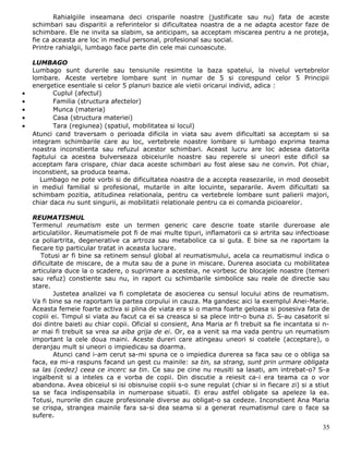 Rahialgiile inseamana deci crisparile noastre (justificate sau nu) fata de aceste
    schimbari sau disparitii a referintelor si dificultatea noastra de a ne adapta acestor faze de
    schimbare. Ele ne invita sa slabim, sa anticipam, sa acceptam miscarea pentru a ne proteja,
    fie ca aceasta are loc in mediul personal, profesional sau social.
    Printre rahialgii, lumbago face parte din cele mai cunoascute.

    LUMBAGO
    Lumbago sunt durerile sau tensiunile resimtite la baza spatelui, la nivelul vertebrelor
    lombare. Aceste vertebre lombare sunt in numar de 5 si corespund celor 5 Principii
    energetice esentiale si celor 5 planuri bazice ale vietii oricarui individ, adica :
•          Cuplul (afectul)
•          Familia (structura afectelor)
•          Munca (materia)
•          Casa (structura materiei)
•          Tara (regiunea) (spatiul, mobilitatea si locul)
    Atunci cand traversam o perioada dificila in viata sau avem dificultati sa acceptam si sa
    integram schimbarile care au loc, vertebrele noastre lombare si lumbago exprima teama
    noastra inconstienta sau refuzul acestor schimbari. Aceast lucru are loc adesea datorita
    faptului ca acestea bulverseaza obiceiurile noastre sau reperele si uneori este dificil sa
    acceptam fara crispare, chiar daca aceste schimbari au fost alese sau ne convin. Pot chiar,
    inconstient, sa produca teama.
       Lumbago ne pote vorbi si de dificultatea noastra de a accepta reasezarile, in mod deosebit
    in mediul familial si profesional, mutarile in alte locuinte, separarile. Avem dificultati sa
    schimbam pozitia, atitudinea relationala, pentru ca vertebrele lombare sunt palierii majori,
    chiar daca nu sunt singurii, ai mobilitatii relationale pentru ca ei comanda picioarelor.

    REUMATISMUL
    Termenul reumatism este un termen generic care descrie toate starile dureroase ale
    articulatiilor. Reumatismele pot fi de mai multe tipuri, inflamatorii ca si artrita sau infectioase
    ca poliartrita, degenerative ca artroza sau metabolice ca si guta. E bine sa ne raportam la
    fiecare tip particular tratat in aceasta lucrare.
       Totusi ar fi bine sa retinem sensul global al reumatismului, acela ca reumatismul indica o
    dificultate de miscare, de a muta sau de a pune in miscare. Durerea asociata cu mobilitatea
    articulara duce la o scadere, o suprimare a acesteia, ne vorbesc de blocajele noastre (temeri
    sau refuz) constiente sau nu, in raport cu schimbarile simbolice sau reale de directie sau
    stare.
            Justetea analizei va fi completata de asocierea cu sensul locului atins de reumatism.
    Va fi bine sa ne raportam la partea corpului in cauza. Ma gandesc aici la exemplul Anei-Marie.
    Aceasta femeie foarte activa si plina de viata era si o mama foarte geloasa si posesiva fata de
    copiii ei. Timpul si viata au facut ca ei sa creasca si sa plece intr-o buna zi. S-au casatorit si
    doi dintre baieti au chiar copii. Oficial si consient, Ana Maria ar fi trebuit sa fie incantata si n-
    ar mai fi trebuit sa vrea sa aiba grija de ei. Or, ea a venit sa ma vada pentru un reumatism
    important la cele doua maini. Aceste dureri care atingeau uneori si coatele (acceptare), o
    deranjau mult si uneori o impiedicau sa doarma.
            Atunci cand i-am cerut sa-mi spuna ce o impiedica durerea sa faca sau ce o obliga sa
    faca, ea mi-a raspuns facand un gest cu mainile: sa tin, sa strang, sunt prin urmare obligata
    sa las (cedez) ceea ce incerc sa tin. Ce sau pe cine nu reusiti sa lasati, am intrebat-o? S-a
    ingalbenit si a inteles ca e vorba de copii. Din discutie a reiesit ca-i era teama ca o vor
    abandona. Avea obiceiul si isi obisnuise copiii s-o sune regulat (chiar si in fiecare zi) si a stiut
    sa se faca indispensabila in numeroase situatii. Ei erau astfel obligate sa apeleze la ea.
    Totusi, nurorile din cauze profesionale diverse au obligat-o sa cedeze. Inconstient Ana Maria
    se crispa, strangea mainile fara sa-si dea seama si a generat reumatismul care o face sa
    sufere.
                                                                                                      35
 