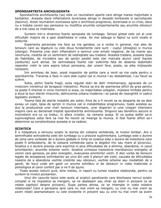 SPONDIARTRITA ANCHILOZANTA
   Spondiartrita anchilozanta (sa) este un reumatism aparte care atinge marea majoritate a
barbatilor. Aceasta stare inflamatorie dureroasa atinge in deosebi lombarele si sacroiliacele
(bazinul). Acest reumatism evolueaza spre o anchiloza progresiva, dureroasa si cu crize, daca
nu e tratata corect sau persoana nu modifica anumite comportamente sau anumite obiceiuri
de a trai ceea ce intalneste.
        Suntem intr-o dinamica foarte apropiata de lumbago. Sensul global este cel al unei
dificultati majore de a gasi stabilitatea in viata. Se mai adauga si faptul ca sunt vizate si
soldurile.
        Experienta personala ma face sa ma gandesc ca e vorba in general, mai ales de
tensiuni care au legatura cu cele doua fundamente care sunt : cuplul (dreapta) si munca
(stanga). Prezenta unei stari inflamatorii e semnul unei emotii negative, de tip manie sau
ranchiuna, insotita de un sentiment de nedreptate sau tradare. Aceasta tradare, aceasta lipsa
de fiabilitate, de incredere sau de sprijin posibil este clar marcata atunci cand iliacele
(soldurile) sunt atinse. Se semnaleaza foarte clar suferinta fata de absenta stabilitatii
reperelor vietii la care aspira totusi persoana, dar uneori fara, poate, sa aiba mijloacele
necesare.
        Imi amintesc de Jean, acest inspector de politie care a venit sa ma vada pentru o
spondiartrita. Traversa o faza in care atat cuplul cat si munca l-au destabilizat, l-au facut sa
sufere.
        Sotia, psihic foarte fragil, avea regulat stari de delir mitomaniace, agravate de un
misticism intretinut de terapeuti indoielnici. Munca sa era de asemenea dificil de grea pentru
ca poate fi chemat in orice moment si avea, ca majoritatea colegilor, mijloace limitate pentru
a duce la bun sfarsit misiunile, delincventa urbana moderna i se parea de neanghitit in cadrul
legislativ existent.
        Teama fata de starile instabile ale sotiei, frica de a fi nevoit sa se desparta de ea desi
aveau un copil, lipsa de sprijin in munca cat si instabilitatea programului, toate acestea au
dus la producerea unei mari tensiuni interioare, unei disperari si unei crispari interioare
majore care au declansat treptat spondiartrita anchilozanta. Singurul sau beneficiu ascuns si
inconstient era ca va trebui, in afara crizelor, sa ramana acasa. El va putea astfel sa-si
suprevegheze sotia fara sa mai fie nevoit sa mearga la munca. A fost foarte dificil sa-l
determine sa constientizeze aceasta si sa cedeze.

SCIATICA
E o intepatura a nervului sciatic la iesirea din coloana vertebrala, la nivelul lombar. Are o
semnificatie echivalenta celei din lumbago cu o precizie suplimentara. Lumbago este o durere
de zona care vorbeste de o durere globala in timp ce sciatica este o durere de traiectorie care
poate fi ambulatorie, de la coloana vertebrala pana la degetul mic sau mare al piciorului.
Sciatica e o durere precisa care exprima in plus dificultatea de a elimina, abandona, in cazul
schimbarilor, anumite scheme vechi. Sciatica urmeaza traiectoria meridianului energetic al
vezicii care gereaza, pe plan energetic, evacuarea amintirilor vechi. E deci vorba de tensiuni
legate de acceptarea schimbarilor pe unul din cele 5 planuri ale vietii, cauzata de dificultatea
noastra de a abandona vechile credinte sau obiceiuri, vechile scheme sau modalitati de a
gandi, de locul unde am gasit un anume echilibru si de obiceiuri in viata materiala si
psihologica al caror confort par a ne fi de ajuns.
    Toate aceste notiuni sunt, bine inteles, in raport cu lumea noastra relationala, pentru ca
suntem la nivelul picioarelor.
        Unul din cazurile tipice este acela al sciaticii paralizante care blocheaza nervul sciatic
complet si ne impiedica sa mergem, sa ne deplasam sau chiar sa stam in picioare (a se
vedea capitolul despre picioare). Dupa partea atinsa, ce se intampla in viata noastra
relationala? Care e persoana spre care nu mai vrem sa mergem, cu cine nu mai vrem sa
avem relatii asemanatoare cu cele existente in prezent sau cu cine nu mai vrem sa avem
                                                                                               36
 