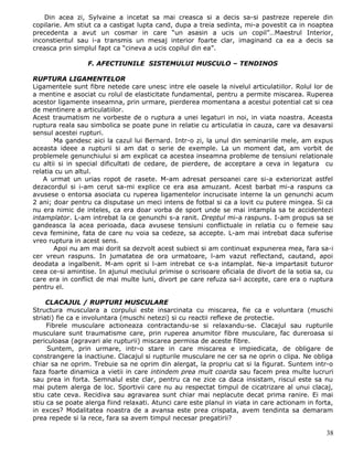 Din acea zi, Sylvaine a incetat sa mai creasca si a decis sa-si pastreze reperele din
copilarie. Am stiut ca a castigat lupta cand, dupa a treia sedinta, mi-a povestit ca in noaptea
precedenta a avut un cosmar in care “un asasin a ucis un copil”…Maestrul Interior,
inconstientul sau i-a transmis un mesaj interior foarte clar, imaginand ca ea a decis sa
creasca prin simplul fapt ca “cineva a ucis copilul din ea”.

                  F. AFECTIUNILE SISTEMULUI MUSCULO – TENDINOS

RUPTURA LIGAMENTELOR
Ligamentele sunt fibre netede care unesc intre ele oasele la nivelul articulatiilor. Rolul lor de
a mentine e asociat cu rolul de elasticitate fundamental, pentru a permite miscarea. Ruperea
acestor ligamente inseamna, prin urmare, pierderea momentana a acestui potential cat si cea
de mentinere a articulatiilor.
Acest traumatism ne vorbeste de o ruptura a unei legaturi in noi, in viata noastra. Aceasta
ruptura reala sau simbolica se poate pune in relatie cu articulatia in cauza, care va desavarsi
sensul acestei rupturi.
       Ma gandesc aici la cazul lui Bernard. Intr-o zi, la unul din seminariile mele, am expus
aceasta ideee a rupturii si am dat o serie de exemple. La un moment dat, am vorbit de
problemele genunchiului si am explicat ca acestea inseamna probleme de tensiuni relationale
cu altii si in special dificultati de cedare, de pierdere, de acceptare a ceva in legatura cu
relatia cu un altul.
    A urmat un urias ropot de rasete. M-am adresat persoanei care si-a exteriorizat astfel
dezacordul si i-am cerut sa-mi explice ce era asa amuzant. Acest barbat mi-a raspuns ca
avusese o entorsa asociata cu ruperea ligamentelor incrucisate interne la un genunchi acum
2 ani; doar pentru ca disputase un meci intens de fotbal si ca a lovit cu putere mingea. Si ca
nu era nimic de inteles, ca era doar vorba de sport unde se mai intampla sa te accidentezi
intamplator. L-am intrebat la ce genunchi s-a ranit. Dreptul mi-a raspuns. I-am propus sa se
gandeasca la acea perioada, daca avusese tensiuni conflictuale in relatia cu o femeie sau
ceva feminine, fata de care nu voia sa cedeze, sa accepte. L-am mai intrebat daca suferise
vreo ruptura in acest sens.
       Apoi nu am mai dorit sa dezvolt acest subiect si am continuat expunerea mea, fara sa-i
cer vreun raspuns. In jumatatea de ora urmatoare, l-am vazut reflectand, cautand, apoi
deodata a ingalbenit. M-am oprit si l-am intrebat ce s-a intamplat. Ne-a impartasit tuturor
ceea ce-si amintise. In ajunul meciului primise o scrisoare oficiala de divort de la sotia sa, cu
care era in conflict de mai multe luni, divort pe care refuza sa-l accepte, care era o ruptura
pentru el.

     CLACAJUL / RUPTURI MUSCULARE
Structura musculara a corpului este insarcinata cu miscarea, fie ca e voluntara (muschi
striati) fie ca e involuntara (muschi netezi) si cu reactii reflexe de protectie.
     Fibrele musculare actioneaza contractandu-se si relaxandu-se. Clacajul sau rupturile
musculare sunt traumatisme care, prin ruperea anumitor fibre musculare, fac dureroasa si
periculoasa (agravari ale rupturii) miscarea permisa de aceste fibre.
     Suntem, prin urmare, intr-o stare in care miscarea e impiedicata, de obligare de
constrangere la inactiune. Clacajul si rupturile musculare ne cer sa ne oprin o clipa. Ne obliga
chiar sa ne oprim. Trebuie sa ne oprim din alergat, la propriu cat si la figurat. Suntem intr-o
faza foarte dinamica a vietii in care intindem prea mult coarda sau facem prea multe lucruri
sau prea in forta. Semnalul este clar, pentru ca ne zice ca daca insistam, riscul este sa nu
mai putem alerga de loc. Sportivii care nu au respectat timpul de cicatrizare al unui clacaj,
stiu cate ceva. Recidiva sau agravarea sunt chiar mai neplacute decat prima ranire. Ei mai
stiu ca se poate alerga fiind relaxati. Atunci care este planul in viata in care actionam in forta,
in exces? Modalitatea noastra de a avansa este prea crispata, avem tendinta sa demaram
prea repede si la rece, fara sa avem timpul necesar pregatirii?

                                                                                                38
 