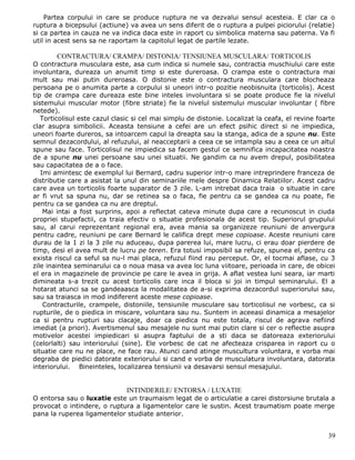 Partea corpului in care se produce ruptura ne va dezvalui sensul acesteia. E clar ca o
ruptura a bicepsului (actiune) va avea un sens diferit de o ruptura a pulpei piciorului (relatie)
si ca partea in cauza ne va indica daca este in raport cu simbolica materna sau paterna. Va fi
util in acest sens sa ne raportam la capitolul legat de partile lezate.

        CONTRACTURA/ CRAMPA/ DISTONIA/ TENSIUNEA MUSCULARA/ TORTICOLIS
O contractura musculara este, asa cum indica si numele sau, contractia muschiului care este
involuntara, dureaza un anumit timp si este dureroasa. O crampa este o contractura mai
mult sau mai putin dureroasa. O distonie este o contractura musculara care blocheaza
persoana pe o anumita parte a corpului si uneori intr-o pozitie neobisnuita (torticolis). Acest
tip de crampa care dureaza este bine inteles involuntara si se poate produce fie la nivelul
sistemului muscular motor (fibre striate) fie la nivelul sistemului muscular involuntar ( fibre
netede).
   Torticolisul este cazul clasic si cel mai simplu de distonie. Localizat la ceafa, el revine foarte
clar asupra simbolicii. Aceasta tensiune a cefei are un efect psihic direct si ne impiedica,
uneori foarte dureros, sa intoarcem capul la dreapta sau la stanga, adica de a spune nu. Este
semnul dezacordului, al refuzului, al neacceptarii a ceea ce se intampla sau a ceea ce un altul
spune sau face. Torticolisul ne impiedica sa facem gestul ce semnifica incapacitatea noastra
de a spune nu unei persoane sau unei situatii. Ne gandim ca nu avem drepul, posibilitatea
sau capacitatea de a o face.
   Imi amintesc de exemplul lui Bernard, cadru superior intr-o mare intreprindere franceza de
distributie care a asistat la unul din seminariile mele despre Dinamica Relatiilor. Acest cadru
care avea un torticolis foarte suparator de 3 zile. L-am intrebat daca traia o situatie in care
ar fi vrut sa spuna nu, dar se retinea sa o faca, fie pentru ca se gandea ca nu poate, fie
pentru ca se gandea ca nu are dreptul.
    Mai intai a fost surprins, apoi a reflectat cateva minute dupa care a recunoscut in ciuda
propriei stupefactii, ca traia efectiv o situatie profesionala de acest tip. Superiorul grupului
sau, al carui reprezentant regional era, avea mania sa organizeze reuniuni de anvergura
pentru cadre, reuniuni pe care Bernard le califica drept mese copioase. Aceste reuniuni care
durau de la 1 zi la 3 zile nu aduceau, dupa parerea lui, mare lucru, ci erau doar pierdere de
timp, desi el avea mult de lucru pe teren. Era totusi imposibil sa refuze, spunea el, pentru ca
exista riscul ca seful sa nu-l mai placa, refuzul fiind rau perceput. Or, el tocmai aflase, cu 3
zile inaintea seminarului ca o noua masa va avea loc luna viitoare, perioada in care, de obicei
el era in magazinele de provincie pe care le avea in grija. A aflat vestea luni seara, iar marti
dimineata s-a trezit cu acest torticolis care inca il bloca si joi in timpul seminarului. El a
hotarat atunci sa se gandeaasca la modalitatea de a-si exprima dezacordul superiorului sau,
sau sa traiasca in mod indiferent aceste mese copioase.
    Contracturile, crampele, distoniile, tensiunile musculare sau torticolisul ne vorbesc, ca si
rupturile, de o piedica in miscare, voluntara sau nu. Suntem in aceeasi dinamica a mesajelor
ca si pentru rupturi sau clacaje, doar ca piedica nu este totala, riscul de agrava nefiind
imediat (a priori). Avertismenul sau mesajele nu sunt mai putin clare si cer o reflectie asupra
motivelor acestei impiedicari si asupra faptului de a sti daca se datoreaza exteriorului
(celorlalti) sau interiorului (sine). Ele vorbesc de cat ne afecteaza crisparea in raport cu o
situatie care nu ne place, ne face rau. Atunci cand atinge muscultura voluntara, e vorba mai
degraba de piedici datorate exteriorului si cand e vorba de musculatura involuntara, datorata
interiorului. Bineinteles, localizarea tensiunii va desavarsi sensul mesajului.


                               INTINDERILE/ ENTORSA / LUXATIE
O entorsa sau o luxatie este un traumaism legat de o articulatie a carei distorsiune brutala a
provocat o intindere, o ruptura a ligamentelor care le sustin. Acest traumatism poate merge
pana la ruperea ligamentelor studiate anterior.


                                                                                                  39
 