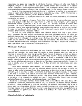 mecanicista nu poate sa raspunda la intrebare deoarece viziunea ei este prea lipita de
simptom, campul sau de observatie este prea strans, oricare ar fi in timp sau in spatiu.
Aceasta o impiedica sa mearga la adevarata cauza care nu se poate astfel justifica decat prin
hazard (accident) sau prin elemente care vin din exterior. (virusi, microbi, hrana, mediu)
       Largind viziunea noastra si observand omul in totalitatea sa psihica si temporala, vom
putea sa legam diferitele niveluri care compun existenta sa, dandu-i astfel dimensiunea sa
veritabila, dimensiune care este, inainte de toate, spirituala.
   Poate atunci vom putea intelege adevaratul motiv de a fi al fiinitei umane si, in consecinta,
motivele de a fi bolnav.
       Orientul ne propune o imagine foarte interesanta pentru a reprezenta acest vehicul
care este corpul nostru fizic si acest Drum al Vietii pe care mergem. L-am expus in
precedenta lucrare Spune-mi…si nu o voi relua aici. Aceasta imagine a calestii care
avanseaza pe Drumul Vietii care este trasa de caii emotiilor noastre si condusa de vizitiul
mentalului nostru, ilustreaza perfect ideea legaturii dintre conducator si vehicul, intre confort
si modul de conducere, locul major fiind dat calatorului ascuns, acest inconstient care
cunoaste itinerariul mai bine decat vizitiul.
       In orice caz, daca acceptam aceasta idee a relatiei directe intre corp si spirit, devine
atunci interesant de stiut sensul manifestarilor fiziologice. Ele devin puncte de sprijin ale
realizarii noastre, prin ele realizarea se face si se exprima. Ele pot fi si un remarcabil mijloc
de decodare si de intelegere a partii pe care o traim, a ceea ce se intampla in noi. Corpul
nostru devine atunci o extraordinara unealta de cunoastere. Mai mult chiar, trebuie sa
incercam sa descifram si sa intelegem prin intermediul caror tipuri de procese se exprima
acest corp. Ideile care urmeaza reprezinta baza lecturii.

2.Traduceri fiziologice

        Ca toate manifestarile energetice ale lumii noastre, realitatea umana are nevoie de
suportul sau manifest, de corpul sau fizic pentru a putea traduce, exprima, ceea ce se
intampla in straturile sale cele mai profunde. Avem nevoie de gesturi, cuvinte sau desene
pentru a putea exprima ideile, gandurile, sentimentele noastre. Toate aceste fundamente
intangibile nu ar exista, in sensul in care ele nu ar putea fi percepute, daca nu ar avea
aceasta posibilitate de a se manifesta in aceeasi maniera si mergand un pic mai departe, cel
mai frumos calculator din lume nu ar fi de nici un folos daca nu ar avea periferice (ecran). Se
pare ca spiritul uman are putine motive de a fi, fara proiectia sa materializata care este
corpul fizic.
        Daca reiau exemplul calculatorului, nu serveste la nimic sa fie puternic, daca
perifericele nu-l pot urma, adica nu pot exprima aceasta putere. Nu serveste la nimic nici
macar sa aiba periferice extraordinare daca capacitatea sa de memorie sau de calcul nu este
la inaltime, ca de exemplu sa aiba o imprimanta color daca nu poate lucra decat in alb-negru.
La fel este si cu omul care trebuie sa caute acest echilibru intre corp si spirit. Interesul
esential al omului este ca prin expresia acestui corp, el va putea, daca va vrea intr-adevar,
sa decodeze ce se intampla in spiritul sau. Atunci cand ansamblul functioneaza coerent,
realitatea fizica este in acord cu realitatea spirituala a individului.
    Existenta se deruleaza normal. Atunci cand exista o discordanta intre cele doua, intre
Constient si Inconstient, in scenariul initial si cel jucat de actor, vor aparea mesaje, semnale
de alarma. Fiinta umana are in principal trei tipuri de semnale, trei maniere de a trai in
corpul sau, cu o intensitate diferita, aceste mesaje interioare de discordanta. Aceste trei
tipuri de mesaje sunt tensiunile fizice sau nervoase, traumatismele fizice sau psihologice si
bolile organice sau psihologice. Actele ratate care participa la aceste trei niveluri vor fi
amintite separat.

3.Tensiunile fizice si psihologice


                                                                                               4
 