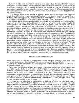 Suntem in fata unui traumatism, adica a unei faze active. Maestrul Interior propune
intelegerea si schimbarea lui. Entorsele privesc articulatiile adica potentialul de miscare si de
schimbare a directiei. Or, ce produc entorsele sau intinderile? Ele fac articulatia atinsa
dureroasa, imposibil chiar de miscat. Prin urmare, ele ne vorbesc de dificultatea noastra si de
durerea noastra in momentul miscarii, schimbarii de directie, de atitudine sau de pozitie intr-
un domeniu al vietii.
         Articulatia atinsa ne va permite sa adancim sensul acestui blocaj precizand domeniul
vizat. Este sufucient sa se citeasca exemplele citate in prima parte a cartii, in capitolul care
trateaza articulatiile (genunchi, glezna, incheiatura mainii) pentru a ilustra acestea si pentru
a se vedea pana la ce punct locul din corp atins precizeaza sensul acestei rani.
   Ma gandesc aici la un caz personal foarte semnificativ pentru ceea ce am expus anterior.
Acum cativa ani, am fost practicant infocat de aikido cu profesorul meu din acea perioada. Cu
cativa prieteni am contituit la Paris, un minunat dojo, pentru care am depus orice efort
omeneste posibil.        Cativa si-au pus chiar in pericol familia si structura sociala, pentru ca
aceasta constructie a fost pe primul plan, facandu-ne indisponibili pentru multe alte lucruri.
Putin dupa realizarea acestui plan, de care eram foarte mandrii, relatia cu structura care
reprezenta asociatia s-a degradat. Dar in sinea mea, nu puteam accepta mesajele care imi
veneau in permanenta si imi aratau ca drumul meu alaturi de ei se terminase. Imi era foarte
dificil sa accept aceasta idee, dupa tot ce am investit in ea, in ciuda sentimentului de tradare
care se asocia cu tot restul.       Genunchiul meu drept a cedat si m-a obligat sa opresc tot,
cursurile pe care le dadeam dar si cele pe care le primeam. Am suferit o dubla entorsa in
timpul unei incalziri de aikido, cu toate ca acest genunchi ma durea de mai multe saptamani.
Nu puteam auzi ca relatia mea cu asociatia si dinamica ei familiala se sfarsise. Aceasta
tensiune adaugata la cele produse in sanul familiei in timpul constructiei dojo-ului m-au dus
la aceasta entorsa, avand in acest timp, o deplasare a soldului drept (trairea tradarii). Am
fost obligat astfel sa parasesc aceasta asociatie, aceasta reprezentare materna. Dupa o
punere in tema dificila, am sfarsit prin a intelege mesajul. In ciuda gravitatii medicale, am
putut sa reiau rapid practicile mele. Genunchiul drept s-a refacut complet si mi-a permis din
nou sa practic aikido, chiar daca programul meu actual nu-mi da mereu posibilitatea.

                                EPICONDILITA / TENNIS ELBOW

Epicondilita este o inflamare a tendoanelor cotului. Aceasta inflamare dureroasa, bine
cunoscuta de tenismeni (tennis elbow), fac anumite miscari ale bratului dificile.
   Printre ele, intinderea bratului sau ridicarea palmei sunt foarte dezagreabile si provoaca o
suferinta uneori acuta.
   Avem toate ingredientele sensului sau. Starea inflamatorie semnaleaza o furie retinuta sau
o emotie refulata. Gestul devenit dificil poate fi cel de intindere a bratului si a mainii sau de a
le ridica. Articulatia dureroasa este cea a cotului, adica cea a acceptarii. Suntem la nivelul
bratului, de la raport la acceptare. Epicondilita ne vorbeste, prin urmare, de dificultatea
noastra de a accepta o actiune, o modalitate de a actiona (din partea noastra sau din partea
unei persoane din exterior). Retinerea emotionala asociata cu neacceptarea sta la baza
inflamatiei, agravata de dificultatea noastra de a intinde mana (a ierta, accepta, a face pace)
si de a apuca din inaltimi (a ridica mana).
     E important sa adaugam ca epicondilita se trateaza eficient, nu actionand asupra
articulatiei cotului ci la nivel cervical (coloana si plexul cervical), unde se situeaza adevarata
origine mecanica a problemei. Se vede in acel punct ca avem dificultati in a inghiti, a ingera
sau a exprima. Aceasta localizare ascunsa la nivel cervical, intareste ideea ca aceasta
tensiune vine din interior. Este semnatura unei incapacitati inconstiente, reale sau imaginare,
gerarii unei situatii legate de un comportament sau de o modalitatea de a actiona, venind in
principal din interiorul nostru si care nu ne satisface. Doar caracterul inconstient al acestora
ne face sa nu intelegem ca insistam, ca fortam, ca ne incapatanam in modul de a actiona.

                                                                                                40
 