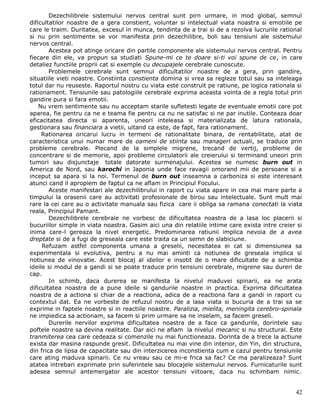 Dezechilibrele sistemului nervos central sunt pirn urmare, in mod global, semnul
dificultatilor noastre de a gera constient, voluntar si intelectual viata noastra si emotiile pe
care le traim. Duritatea, excesul in munca, tendinta de a trai si de a rezolva lucrurile rational
si nu prin sentimente se vor manifesta prin dezechilibre, boli sau tensiuni ale sistemului
nervos central.
        Acestea pot atinge oricare din partile componente ale sistemului nervos central. Pentru
fiecare din ele, va propun sa studiati Spune-mi ce te doare si-ti voi spune de ce, in care
detaliez functiile proprii cat si exemple cu decupajele cerebrale cunoscute.
        Problemele cerebrale sunt semnul dificultatilor noastre de a gera, prin gandire,
situatiile vieti noastre. Constiinta constienta domina si vrea sa regleze totul sau sa inteleaga
totul dar nu reuseste. Raportul nostru cu viata este construit pe ratiune, pe logica rationala si
rationament. Tensiunile sau patologiile cerebrale exprima aceasta vointa de a regla totul prin
gandire pura si fara emotii.
    Nu vrem sentimente sau nu acceptam starile sufletesti legate de eventuale emotii care pot
aparea, fie pentru ca ne e teama fie pentru ca nu ne satisfac si ne par inutile. Conteaza doar
eficacitatea directa si aparenta, uneori inteleasa si materializata de latura rationala,
gestionara sau financiara a vietii, uitand ca este, de fapt, fara rationament.
     Rationarea oricarui lucru in termeni de rationalitate binara, de rentabilitate, atat de
caracteristica unui numar mare de oameni de stiinta sau manageri actuali, se traduce prin
probleme cerebrale. Plecand de la simplele migrene, trecand de vertij, probleme de
concentrare si de memorie, apoi probleme circulatorii ale creierului si terminand uneori prin
tumori sau disjunctaje totale datorate surmenajului. Acestea se numesc burn out in
America de Nord, sau karochi in Japonia unde face ravagii omorand mii de persoane si a
inceput sa apara si la noi. Termenul de burn out inseamna a carboniza si este interesant
atunci cand il apropiem de faptul ca ne aflam in Principiul Focului.
        Aceste manifestari ale dezechilibrului in raport cu viata apare in cea mai mare parte a
timpului la orasenii care au activitati profesionale de birou sau intelectuale. Sunt mult mai
rare la cei care au o activitate manuala sau fizica care ii obliga sa ramana conectati la viata
reala, Principiul Pamant.
        Dezechilibrele cerebrale ne vorbesc de dificultatea noastra de a lasa loc placerii si
bucuriilor simple in viata noastra. Gasim aici una din relatiile intime care exista intre creier si
inima care-l gereaza la nivel energetic. Predominarea ratiunii implica nevoia de a avea
dreptate si de a fugi de greseala care este traita ca un semn de slabiciune.
     Refuzam astfel componenta umana a greselii, necesitatea ei cat si dimensiunea sa
experimentala si evolutiva, pentru a nu mai aminti ca notiunea de greseala implica si
notiunea de vinovatie. Acest blocaj al ideilor e insotit de o mare dificultate de a schimba
ideile si modul de a gandi si se poate traduce prin tensiuni cerebrale, migrene sau dureri de
cap.
        In schimb, daca durerea se manifesta la nivelul maduvei spinarii, ea ne arata
dificultatea noastra de a pune ideile si gandurile noastre in practica. Exprima dificultatea
noastra de a actiona si chiar de a reactiona, adica de a reactiona fara a gandi in raport cu
contextul dat. Ea ne vorbeste de refuzul nostru de a lasa viata si bucuria de a trai sa se
exprime in faptele noastre si in reactiile noastre. Paralizia, mielita, meningita cerebro-spinala
ne impiedica sa actionam, sa facem si prim urmare sa ne inselam, sa facem greseli.
        Durerile nervilor exprima dificultatea noastra de a face ca gandurile, dorintele sau
poftele noastre sa devina realitate. Dar aici ne aflam la nivelul mecanic si nu structural. Este
tranmiterea cea care cedeaza si comenzile nu mai functioneaza. Dorinta de a trece la actiune
exista dar masina raspunde gresit. Dificultatea nu mai vine din interior, din Yin, din structura,
din frica de lipsa de capacitate sau din interzicerea inconstienta cum e cazul pentru tensiunile
care ating maduva spinarii. Ce nu vreau sau ce mi-e frica sa fac? Ce ma paralizeaza? Sunt
atatea intrebari exprimate prin suferintele sau blocajele sistemului nervos. Furnicaturile sunt
adesea semnul antemergator ale acestor tensiuni viitoare, daca nu schimbam nimic.


                                                                                                42
 