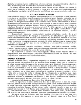 Mielitele, screlozele in plagi sunt formele cele mai profunde ale acestei inhibitii a actiunii, in
afara de paralizii (vedeti mai departe in capitolele referitoare la acestea).
    Localizarea nervului atins ne informeaza precis despre motivul incapacitatii cautate. E
sufient sa ne raportam la partea corpului in cauza pentru a putea face legatura intre cele
doua. Sciatica, cruralgiile, nevralgiile cervico-branhiale vor avea un sens mai clar pentru noi.

                                SISTEMUL NERVOS AUTONOM
Sistemul nervos autonom sau sistemul neurovegetativ are un rol important in orice activitate
inconstienta a individului. Functiile organice (circulatia sangelui, digestia, respiratia) dar si
psihologice, emotionale si de aparare (piele de gaina, varsaturi, roseata fetei, instinctul de
aparare sau de agresivitate) depind de el. Sistemul nervos central este in relatie cu muschii
striati in timp ce sistemul nervos autonom este in relatie cu muschii netezi. Acesta cuprinde
sistemul parasimpatic si sistemul simpatic. Sistemul simpatic intervine in tot ceea ce tine de
activitatea de rutina a organismului uman, cum ar fi functiile organice, in timp ce sistemul
simpatic intervine in actiunile de excitare, de aparare si de urgenta :agresivitatea si fuga.
Functionarea sistemului neurovegetativ interactioneaza cu hormonul stresului, cortizolul
produs de hipotalamus.
        Dezechilibrele sistemului neurovegetativ exprima dificultatea noastra de a uni
constientul cu inconstientul. Ele ne spun ca inconstientul are dificultati in a gera solicitarile
venite din lumea exterioara si mai mult chiar emotiile. Are loc atunci un fenomen de saturatie
a sistemului nervos central, constient ca nu mai poate sa conduca activitatea noastra psihica,
pentru ca sistemul neurovegetativ preia comanda. Ne obliga sa facem sau sa nu putem face
un anumit numar de gesturi, acte sau ne impiedica sa avem accesul la anumite nivele ale
constiintei sau memoriei.
     Toate manifestarile faimoasei spasmofilii : tremurat, ticuri asa-zis nervoase, ameteli,
migrene, crampe, crize de tetanie sunt expresia acestei dificultati interioare de a stapani si
de a raspunde corect solicitarilor venite din lumea exterioara.
        Sa ne amintim ca sistemul nervos neurovegetativ este cel pe care Maestrul Interior se
sprijina pentru a ne trimite mesaje (cat si prin sistemul endocrin care ii e asociat). Din acest
motiv sistemul nervos nu este fizic niciodata bolnav.

MALADIA ALZHEIMER
  Maladia Alzheimer este o degenerare progresiva si generala a creierului. Prin studiile
stiintifice actuale s-a demonstrat ca frecventa sa creste odata cu varsta. Dar sa ne amintim
ca stiinta spunea acelasi lucru cu privire la cancer, acum vreo 30 de ani. Aceasta degenerare
se traduce printr-o slabire, mai mult chiar o disparitie a facultatilor mintale ale persoanei. In
orice caz, cunostintele pe care le avem, ne permit sa stim ca ea atinge facultatile constiente
ale individului. In ceea ce priveste facultatile inconstiente, nu se stie nimic. Studiile lui Jung
despre arhetipuri par sa demonstreze ca in afara de constiinta de veghe, inconstient, umbra
exista prin ea insasi. Ea simte si intelege. Ea se imbogateste cu gandurile care-i sunt
exterioare. Ea integreaza datele inconjuratoare. Dezordinea care apare in manifestarile
constiente nu poate fi o dezordine de structura ci, fara indoiala, o dezordine de expresie a
bolii sau o necunoastere a codului pentru cei care sunt in relatie cu boala.
         Aceasta teribila boala are, dupa mine, doua fete distincte.
    Prima are legatura cu persoana atinsa si a doua cu cei apropiati ei. In ceea ce priveste
persoana, sensul asociat acestei patologii este foarte global cel de moarte constienta. Treptat
isi pierde constiinta. Perceperea constienta a realitatii are loc in perioade scurte de timp fiind
degradata, trunchiata. Regasim efectul comun multor patologii mentale, in care unul din
scopuri este ruperea de real. Totusi, spre deosebire de marea majoritate a bolilor de acest
tip, care determina delirul sau violenta, boala Alzheimer este mereu calma, iar momentele
mai mult sau mai putin rare de revenire a constiintei sunt insotite doar de amintiri frumoase.
         Persoana atinsa de Alzheimer este fara indoiala cineva care nu a mai putu gera
exteriorul. Ea a tait legatura cu lumea asa cum un depresiv cauta sa o faca luand

                                                                                               43
 