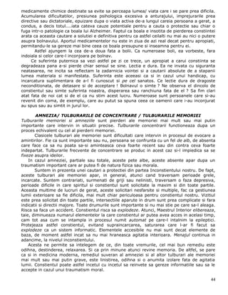 medicamente chimice destinate sa evite sa perceapa lumea/ viata care i se pare prea dificila.
Acumularea dificultatilor, presiunea psihologica excesiva a anturajului, imprejurarile prea
directive sau dictatoriale, epuizare dupa o viata activa de-a lungul careia persoana a gerat, a
condus, a decis totul....iata cateva cauze potentiale pentru a cauta o protectie sau chiar o
fuga intr-o patologie ca boala lui Alzheimer. Faptul ca boala e insotita de pierderea constiintei
arata ca aceasta cautare a solutiei e definitiva pentru ca astfel ceilalti nu mai au nici o putere
asupra bolnavului. Aportul medicamentelor nu este in ziua de azi real decat pentru apropiati,
permitandu-le sa gereze mai bine ceea ce boala presupune si inseamna pentru ei.
       Astfel ajungem la cea de-a doua fata a bolii. Ca numeroase boli, ea vorbeste, fara
indoiala si celor care-l inconjoara pe bolnav.
     Ce suferinta puternica sa vezi astfel pe zi ce trece, un apropiat a carui constiinta se
degradeaza pana a-si pierde chiar sensul se sine. Lectia e dura. Ea ne invata cu siguranta
neatasarea, ne incita sa reflectam la zadarnicia vointei si a cautarii absolute de a stapanii
lumea materiala si manifestata. Suferinta este aceeasi ca si in cazul unui handicap, cu
incarcatura suplimentara de a-l fi cunoscut si pe cel sanatos. Ce lectie dura de dragoste
neconditionata, de detasare si de acceptare ! Bolnavul o simte ? Ne observa el dincolo de
constientul sau simte suferinta noastra, disperarea sau ranchiuna fata de el ? Sa fim clari
atat fata de noi cat si de el ca nu stim acest lucru. Numeroase sunt persoanele care si-au
revenit din coma, de exemplu, care au putut sa spuna ceea ce oamenii care i-au inconjurat
au spus sau au simtit in jurul lor.

        AMNEZIA/ TULBURARILE DE CONCENTRARE / TULBURARILE MEMORIEI
Tulburarile memoriei si amneziile sunt pierderi ale memoriei mai mult sau mai putin
importante care intervin in situatii precise. Tulburarile concentrarii functioneaza dupa un
proces echivalent cu cel al pierderii memoriei.
       Clasicele tulburari ale memoriei sunt dificultati care intervin in procesul de evocare a
amintirilor. Fie ca sunt importante sau nu, persoana se confrunta cu un fel de alb, de absenta
care face ca sa nu poata sa-si aminteasca ceva foarte recent sau din contra ceva foarte
indepartat. Tulburarile frecvente de concentrare se produc in acest caz si-l impiedica sa se
fixeze asupra ideilor.
    In cazul amneziei, partiale sau totale, aceste pete albe, aceste absente apar dupa un
traumatism important care ar putea fi de natura fizica sau morala.
       Suntem in prezenta unei cautari a protectiei din partea Inconstientului nostru. De fapt,
aceste tulburari ale memoriei apar, in general, atunci cand traversam perioade grele,
incarcate. Suntem contrariati, surmenati de griji sau nelinisti, traversam o faza depresiva,
perioade dificile in care spiritul si constientul sunt solicitate la maxim si din toate partile.
Aceasta multime de lucruri de gerat, aceste solicitari nesfarsite si multiple, fac ca gestiunea
lumii exterioare sa fie dificila, mai mult chiar periculoasa pentru constientul nostru. Vizitiul
este prea solicitat din toate partile, intersectiile aparute in drum sunt prea complicate si fara
indicatii si directii majore. Toate drumurile sunt importante si nu mai stie pe care sa-l aleaga.
Risca sa faca un accident. Constientul risca sa explodeze. Atunci, Maestrul Interior elibereaza,
taie, diminueaza numarul elementelor la care constientul ar putea avea acces in acelasi timp,
cam tot asa cum se intampla in procesul numit automat pe care-l intalnim la epileptici.
Protejeaza astfel constientul, evitand supraincarcarea, saturarea care l-ar fi facut sa
explodeze ca un sistem informatic. Elementele accesibile nu mai sunt decat elemente de
baza, de moment astfel incat sa nu mai hraneasca agitatia interioara. Menajul continua in
adancime, la nivelul inconstientului.
    Acesta ne permite sa intelegem de ce, din toate vremurile, cel mai bun remediu este
odihna, destinderea, relaxarea. Si ca prin minune atunci revine memoria. De altfel, se pare
ca si in medicina moderna, remediul suveran al amneziei si al altor tulburari ale memoriei
mai mult sau mai putin grave, este linistirea, odihna si o anumita izolare fata de agitatia
lumii. Constientul poate astfel incetul cu incetul sa reinvete sa gereze informatiile sau sa le
accepte in cazul unui traumatism moral.

                                                                                               44
 