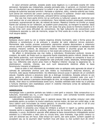 In cazul amneziei partiale, aceasta poate avea legatura cu o perioada exacta din viata
persoanei. Apropiata sau indepartata, aceasta perioada este, in general, un moment dureros
sau un traumatism pe care persoana l-a suferit si pe care-l ascunde inconstient pentru a se
proteja de suferinta asociata amintirii. Perioada a copilariei, doliu, violenta suferita sau traita,
sunt sterse din memorie dar uneori continua sa actioneze in subteran. Uneori este necesara
eliminarea acestor amintiri emotionale, utilizand tehnici corespunzatoare.
       Dar cea mai mare parte dintre noi se confrunta cu tulburari usoare ale memoriei care
sunt semnul clar al unei saturari a constientului. Fara indoiala suntem preocupati, contrariati,
surmenati, supraincarcati de idei, de indoieli de temeri. Maestrul Interior ne trimite un mesaj
foarte clar cerandu-ne sa-l eliberam, sa scadem putin presiunea, sa mergem la esential. Daca
nu, se va ocupa el de aceasta situatie. Noi vom avea mai greu acces la memoria noastra si in
acelasi timp vom avea dificultati de concentrare. De fapt tulburarile de concentrare sunt
intotdeauna asociate cu cele de memorie, scopul lor fiind acela de a evita sa ne fixam prea
mult asupra ideilor.

EPILEPSIA
Epilepsia atunci cand nu are o origine organica directa (tumoare), este o forma grava de
eliberare a constientului si de preluare a situatiei de catre sistemul nervos autonom.
Momentele sale numite procese automatice reprezinta aceasta deconectare a sistemului
nervos central in profitul sistemului autonom. Este interesant sa constatam ca epilepsia este
produsa, mecanic vorbind, de descarcari electrice intense in anumite grupe de neuroni
localizati pe anumite regiuni ale creierului si mai exact ale cortexului cerebral.
     Ne aflam in dimensiunea cea mai inalta a individului. Emotionalul profund, nevoia de
crestere, de subtil, de finete sunt cu siguranta foarte importante pentru individ. Aceste nevoi,
desi foarte puternice, sunt inconstiente. La nivel constient, individul se comporta si duce un
stil de viata total diferit de cel al asteptarilor sale profunde (reale, idealizate, fantasmagorice
sau nu). Diferenta este atunci prea mare si Maestrul Interior recurge la separarea lor, la
electrosocuri, violente, intense, asa cum sunt descarcarile electrice aflate la baza
fenomenului mecanic al epilepsiei.
       Ceea ce este si mai interesant de constatat este ca epilepsia este agravata de alcool si
calmata de calmantele chimice care taie relatia cu inconstientul. Actiunea alcolului, pe
moment, este opusa medicamentelor. Ea elibereaza cenzura pusa in aplicare de un constient
educat. Cealalta actiune a alcoolului este de a distruge increderea. Aceasta actiune isi are
sens, pentru ca stim ca intrebarea filozofica asociata energiei increderii este cine sunt ?
Epilepticul este adesea o persoana dezamagita de sine, de incapacitatea ei de a actiona, de a
decide, chiar deca nu constientizeaza acest lucru. Aceasta veleitate este traita rau si produce
o furtuna interioara care explodeaza uneori in violenta interioara (criza de epilepsie) sau
exterioara (fizic exprimata).

HEMIPLEGIA
Hemiplegia este o paralizie partiala sau totala a unei parti a corpului. Este consecutiva cu o
tulburare, reversibila sau nu, a unei regiuni a creierului care comanda functiile voluntare
asociate partii respective a corpului.
    Lateralitatea cerebrala lezata este in general opusa fata de partea corpului care este
paralizata pentru ca suntem la nivelul sistemului nervos motor, de care am vorbit deja, si ale
carui cabluri sunt incrucisate (la nivelul gatului). In anumite cazuri, mai ales in cel al unui
accident vascular, aceasta hemiplegie poate fi reversibila.
       Suntem in prezenta unui mesaj de inhibare a actiunii in raport cu partea paralizata.
Aceasta oprire a capacitatii de a actiona, definitive sau de moment, semnifica o saturatie, o
oboseala, o uzura. Accidentul vascular aflat adesea la baza mecanismului imbogateste sensul
acesteia cu o informatie a vietii care nu circula bine, care hraneste, iriga prost creierul cu
care am actionat sau am facut. Este timpul sa-l oprim, dar oare putem, suntem capabili sa
acceptam sau sa ne asumam idea? Suntem inca utili daca nu mai suntem buni de nimic?

                                                                                                 45
 