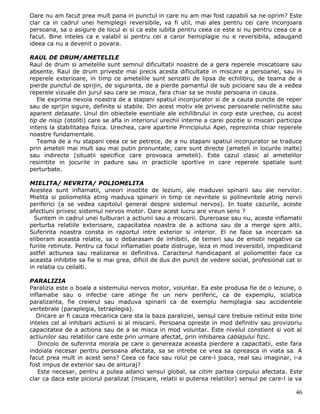 Oare nu am facut prea mult pana in punctul in care nu am mai fost capabili sa ne oprim? Este
clar ca in cadrul unei hemiplegii reversibile, va fi util, mai ales pentru cei care inconjoara
persoana, sa o asigure de locul ei si ca este iubita pentru ceea ce este si nu pentru ceea ce a
facut. Bine inteles ca e valabil si pentru cei a caror hemiplagie nu e reversibila, adaugand
ideea ca nu a devenit o povara.

RAUL DE DRUM/AMETELILE
Raul de drum si ametelile sunt semnul dificultatii noastre de a gera reperele miscatoare sau
absente. Raul de drum priveste mai precis acesta dificultate in miscare a persoanei, sau in
reperele exterioare, in timp ce ametelile sunt senzatii de lipsa de echilibru, de teama de a
pierde punctul de sprijin, de siguranta, de a pierde pamantul de sub picioare sau de a vedea
reperele vizuale din jurul sau care se misca, fara chiar sa se miste persoana in cauza.
   Ele exprima nevoia noastra de a stapani spatiul inconjurator si de a cauta puncte de reper
sau de sprijin sigure, definite si stabile. Din acest motiv ele privesc persoanele nelinistite sau
aparent detasate. Unul din obiectele esentiale ale echilibrului in corp este urechea, cu acest
tip de nisip (otoliti) care se afla in interiorul urechii interne a carei pozitie si miscari participa
intens la stabilitatea fizica. Urechea, care apartine Principiului Apei, reprezinta chiar reperele
noastre fundamentale.
   Teama de a nu stapani ceea ce se petrece, de a nu stapani spatiul inconjurator se traduce
prin ameteli mai mult sau mai putin pronuntate, care sunt directe (ameteli in locurile inalte)
sau indirecte (situatii specifice care provoaca ameteli). Este cazul clasic al ametelilor
resimtite in jocurile in padure sau in practicile sportive in care reperele spatiale sunt
perturbate.

MIELITA/ NEVRITA/ POLIOMELITA
Acestea sunt inflamatii, uneori insotite de leziuni, ale maduvei spinarii sau ale nervilor.
Mielita si poliomelita ating maduva spinarii in timp ce nevritele si polinevritele ating nervii
periferici (a se vedea capitolul general despre sistemul nervos). In toate cazurile, aceste
afectiuni privesc sistemul nervos motor. Oare acest lucru are vreun sens ?
  Suntem in cadrul unei tulburari a actiunii sau a miscarii. Dureroase sau nu, aceste inflamatii
perturba relatiile exterioare, capacitatea noastra de a actiona sau de a merge spre altii.
Suferinta noastra consta in raportul intre exterior si interior. El ne face sa incercam sa
eliberam aceasta relatie, sa o debarasam de inhibitii, de temeri sau de emotii negative ca
furiile retinute. Pentru ca focul inflamatiei poate distruge, leza in mod ireversibil, impiedicand
astfel actiunea sau realizarea ei definitiva. Caracterul handicapant al poliomelitei face ca
aceasta inhibitie sa fie si mai grea, dificil de dus din punct de vedere social, profesional cat si
in relatia cu ceilalti.

PARALIZIA
Paralizia este o boala a sistemului nervos motor, voluntar. Ea este produsa fie de o leziune, o
inflamatie sau o infectie care atinge fie un nerv periferic, ca de expemplu, sciatica
paralizanta, fie creierul sau maduva spinarii ca de exemplu hemiplagia sau accidentele
vertebrale (paraplegia, tetraplegia).
  Oricare ar fi cauza mecanica care sta la baza paraliziei, sensul care trebuie retinut este bine
inteles cel al inhibarii actiunii si al miscarii. Persoana opreste in mod definitiv sau provizoriu
capacitatea de a actiona sau de a se misca in mod voluntar. Este nivelul constient si voit al
actiunilor sau relatiilor care este prin urmare afectat, prin inhibarea cablajului fizic.
   Dincolo de suferinta morala pe care o genereaza aceasta pierdere a capacitatii, este fara
indoiala necesar pentru persoana afectata, sa se intrebe ce vrea sa opreasca in viata sa. A
facut prea mult in acest sens? Ceea ce face sau rolul pe care-l joaca, real sau imaginar, i-a
fost impus de exterior sau de anturaj?
   Este necesar, pentru a putea adanci sensul global, sa citim partea corpului afectata. Este
clar ca daca este piciorul paralizat (miscare, relatii si puterea relatiilor) sensul pe care-l ia va

                                                                                                   46
 