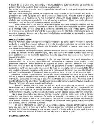 fi diferit de cel al unui brat, de exemplu (actiune, stapanire, puterea actiunii). Ca exemplu ne
putem intoarce la capitolul despre sciatica (paralizanta).
Dar mi se pare ca in anumite cazuri, ca paralizia, sensul care trebuie gasit nu priveste doar
persoana cat si anturajul.
De fapt toate patologiile insotite de invaliditate obliga luarea in grija partiala sau totala a
persoanei de catre apropiati sau de o persoana specializata. Aceasta luare in grija nu
semnaleaza oare o nevoie de a nu mai face lucruri singur, din cauza oboselii, uzurii, pierderii
chefului sau constatarea esecului in propriul mod de a actiona ? Observam multe elemente
apropiate, chiar similare celor propuse pentru hemiplegie.
        Fara indoiala cauza mecanica a paraliziei ne poate ajuta sa-i imbogatim sensul. Daca e
vorba de un accident cerebral, ordinatorul central este atins si ne vorbeste de modul general
de a intelege viata. Daca e vorba de o afectiune a coloanei cervicale (vedeti ceafa), suntem
in prezenta unui sentiment profund de incapacitate sau de interdictie inconstienta pusa de
persoana in cauza. Vedem inca o data cum locul atins ne descifreaza sensul exact al tensiunii
sau al patologiei insesi.

MALADIA PARKINSON
Maladia Parkinson este o atingere neurologica cerebrala. Ea atinge cativa neuroni si perturba
gesturile si miscarile persoanei bolnave si prezinta o acuitate mai mare cu exceptia cazurilor
de inactivitate. Tremuraturi, tulburari ale tonusului, dificultati in scriere sunt cateva din
manifestarile acestei patologii.
   Este interesant sa ne oprim asupra celulelor nervoase in cauza atinse de aceasta maladie.
E vorba de neuronii numiti dopaminergici, adica cei acare actioneaza, functioneaza datorita
unei substante care se numeste dopamina. Aceasta dopamina este ceea ce noi numim un
neurotransmitator.
Este si ceea ce numim un precursor a doi hormoni distincti care sunt adrenalina si
noradrenalina. La ce servesc acesti hormoni ? Adrenalina accelereaza ritmul car$iac, creste
presiunea arteriala, dilata bronhiile si pupilele si creste valoarea zaharului din sange.
Noradrenalina are rolul de repartitie in corp si de gestionare a efectelor adrenalinei. Efectele
adrenalinei sunt bine cunoscute in procesul de fuga, de exemplu, sau de agresivitate. Unul
din efectele mai putin cunoscute este acela de a ridica parul, fenomen mai bine identificat la
animale decat la oameni. E interesant sa ne amintim ca parul care se ridica inseamna furie.
   Afectarea celulelor dopaminergice care se afla la baza maladiei Parkinson ne spune foarte
clar ca suntem in prezenta unei inhibitii a procesului de reactivitate sau de expresie a furiei
individului. Dificulatea la demaraj a bolnavilor ilustreaza bine acest lucru. Al doilea efect al
acestei afectiuni este bineinteles neindemanarea datorata tremuratului si dificulatii in actiune.
Maladia Parkinson afecteaza in principal barbatii.
       Avand in vedere toate acestea, sensul pe care-l putem da este urmatorul : e vorba
fara indoiala de o persoana careia, toata viata i s-a spus ce trebuia sa faca, cum si cand. Au
facut acest lucru fara sa se revolte niciodata (adrenalina), retinandu-si furia, inabusindu-si
sentimentele de revolta. Sunt adesea barbati care au trait adesea aceasta stare in cuplul lor.
    Nu e ceva sistematic, dar adesea femeia cuplului (mama, sotie, sora) este o femeie
puternica, dominanta sau sufocanta. Se poate ca aceasta constrangere sa vina din lumea
serviciului sau a unei structuri de constrangere, dar mai rar. Responsabilitatea este impartita
intre femeia puternica si barbatul care accepta sa se supuna. Pretul platit poate parea greu
dar e mereu semnul unei mari suferinte.
       Si aici e interesant sa observam ca patologia aleasa, intoarce constrangerea contra
celui sau celei care l-a facut sa o sufere. Femeia puternica va trebui sa indure la randul ei
barbaul slab. Ea nu-i mai poate spune sa faca, ea va fi obligata sa faca singura totul si pentru
el. Vom vedea cum inversul acestei situatii se exprima in scleroza in placi.

SCLEROZA IN PLACI


                                                                                              47
 