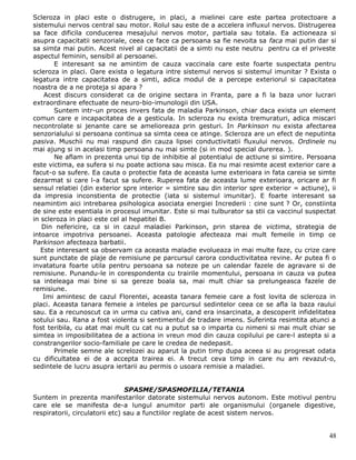 Scleroza in placi este o distrugere, in placi, a mielinei care este partea protectoare a
sistemului nervos central sau motor. Rolul sau este de a accelera influxul nervos. Distrugerea
sa face dificila conducerea mesajului nervos motor, partiala sau totala. Ea actioneaza si
asupra capacitatii senzoriale, ceea ce face ca persoana sa fie nevoita sa faca mai putin dar si
sa simta mai putin. Acest nivel al capacitatii de a simti nu este neutru pentru ca el priveste
aspectul feminin, sensibil al persoanei.
       E interesant sa ne amintim de cauza vaccinala care este foarte suspectata pentru
scleroza in placi. Oare exista o legatura intre sistemul nervos si sistemul imunitar ? Exista o
legatura intre capacitatea de a simti, adica modul de a percepe exteriorul si capacitatea
noastra de a ne proteja si apara ?
    Acest discurs considerat ca de origine sectara in Franta, pare a fi la baza unor lucrari
extraordinare efectuate de neuro-bio-imunologii din USA.
       Suntem intr-un proces invers fata de maladia Parkinson, chiar daca exista un element
comun care e incapacitatea de a gesticula. In scleroza nu exista tremuraturi, adica miscari
necontrolate si jenante care se amelioreaza prin gesturi. In Parkinson nu exista afectarea
senzorialului si persoana continua sa simta ceea ce atinge. Scleroza are un efect de neputinta
pasiva. Muschii nu mai raspund din cauza lipsei conductivitatii fluxului nervos. Ordinele nu
mai ajung si in acelasi timp persoana nu mai simte (si in mod special durerea. ).
       Ne aflam in prezenta unui tip de inhibitie al potentialui de actiune si simtire. Persoana
este victima, ea sufera si nu poate actiona sau misca. Ea nu mai resimte acest exterior care a
facut-o sa sufere. Ea cauta o protectie fata de aceasta lume exterioara in fata careia se simte
dezarmat si care l-a facut sa sufere. Ruperea fata de aceasta lume exterioara, oricare ar fi
sensul relatiei (din exterior spre interior = simtire sau din interior spre exterior = actiune), ii
da impresia inconstienta de protectie (iata si sistemul imunitar). E foarte interesant sa
neamintim aici intrebarea psihologica asociata energiei Increderii : cine sunt ? Or, constiinta
de sine este esentiala in procesul imunitar. Este si mai tulburator sa stii ca vaccinul suspectat
in scleroza in placi este cel al hepatitei B.
   Din nefericire, ca si in cazul maladiei Parkinson, prin starea de victima, strategia de
intoarce impotriva persoanei. Aceasta patologie afecteaza mai mult femeile in timp ce
Parkinson afecteaza barbatii.
   Este interesant sa observam ca aceasta maladie evolueaza in mai multe faze, cu crize care
sunt punctate de plaje de remisiune pe parcursul carora conductivitatea revine. Ar putea fi o
invatatura foarte utila pentru persoana sa noteze pe un calendar fazele de agravare si de
remisiune. Punandu-le in corespondenta cu trairile momentului, persoana in cauza va putea
sa inteleaga mai bine si sa gereze boala sa, mai mult chiar sa prelungeasca fazele de
remisiune.
    Imi amintesc de cazul Florentei, aceasta tanara femeie care a fost lovita de scleroza in
placi. Aceasta tanara femeie a inteles pe parcursul sedintelor ceea ce se afla la baza raului
sau. Ea a recunoscut ca in urma cu cativa ani, cand era insarcinata, a descoperit infidelitatea
sotului sau. Rana a fost violenta si sentimentul de tradare imens. Suferinta resimtita atunci a
fost teribila, cu atat mai mult cu cat nu a putut sa o imparta cu nimeni si mai mult chiar se
simtea in imposibilitatea de a actiona in vreun mod din cauza copilului pe care-l astepta si a
constrangerilor socio-familiale pe care le credea de nedepasit.
       Primele semne ale screlozei au aparut la putin timp dupa aceea si au progresat odata
cu dificultatea ei de a accepta trairea ei. A trecut ceva timp in care nu am revazut-o,
sedintele de lucru asupra iertarii au permis o usoara remisie a maladiei.


                                SPASME/SPASMOFILIA/TETANIA
Suntem in prezenta manifestarilor datorate sistemului nervos autonom. Este motivul pentru
care ele se manifesta de-a lungul anumitor parti ale organismului (organele digestive,
respiratorii, circulatorii etc) sau a functiilor reglate de acest sistem nervos.


                                                                                                48
 