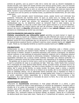 scheme de gandire, care au putut fi utile intr-o vreme dar care au devenit neadaptate la
situatia actuala, sunt cateva din aceste amintiri care intoxica spiritul nostru, asa cum toxinele
intoxica corpul nostru. Doar ca uneori ne e teama sa le schimbam. Tot asa spune si expresia
populara stim ce pierdem dar nu stim ce vom gasi (sa dai vrabia din mana pe cioara de pe
gard). Suntem in jocul ambivalent viata/moarte care e axa majora a sistemului genito-urinar.
   Si acest lucru are loc pentru ca moartea exista, ca potential de transformare, din care viata
poate tasni.
        Atunci cand energiile vezicii functioneaza corect, aceste toxine sunt eliminate fara
probleme. Tensiunile sau durerile vezicii ne spun ca acest lucru nu merge prea bine.
Inseamna ca ne e teama sa abandonam sau sa ne schimbam obiceiurile, credintele, schemele
sau modul de a gendi sau actiona. Un atasament prea puternic fata de amintiri,
satisfacatoare sau nu, ne determina uneori sa ramanem fixati in viata noastra, sa ne
cristalizam (calculi), cu riscul de a suferi (desi uneori gasim frecvent si un anumit beneficiu,
nu e decat datorat unui confort interior mai usor de moment). Aceste situatii se traduc prin
tensiuni ale vezicii ca disuriile (dificultatile de urinat) si /sau calculii (litiaza), atunci cand
persoana se cristalizeaza pe temeri sau convingeri.

CISTITA/ENUREZIS/INFLAMATIA VEZICII
Cistitele, enurezisurile sau inflamatiile vezicii semnifica ca avem temeri in raport cu
strabunii pe care nu reusim sa-i depasim. Cistitele sau alte inflamatii ale vezicii ne vorbesc de
acest lucru adaugand ca exista in interiorul nostru o furie sau o revolta in atitudinea noastra.
Baietilor carora le e frica (justificata sau nu) de parintii si in mod deosebit de tata, sau uneori
de reprezentarea acestuia (bunici, profesori) exprima uneori aceasta teama prin enurii (pipi
in pat). Fetele au mai degraba tendinta sa exprime aceasta teama prin cistite repetitive.

COLIBACILOZA
Colibacilozele ne dau o informatie precisa. De fapt, colibaciloza este o infectie urinara
provocata de prezenta unei bacteriii foarte intalnita in organismul nostru si care traieste in
mod normal in intestin. Suntem in prezenta exprimarii unei confuzii a persoanei. Un element
natural inofensiv si care participa la evacuarea materiilor organice vine si infecteaza sistemul
urinar, adica pe cel care serveste la eliminarea lichidelor. Colibaciloza semnifica faptul ca,
capacitatea individului de a evacua vechile credinte/ convingeri sau obiceiuri profunde s-a
infectat cu elemente venind din lumea materiala si din raportarea lui la material in general.
   Ma gandesc aici la cazul lui Armel care a venit sa ma vada pentru o colibaciloza repetitiva.
A luat la cunostinta de ceea ce se petrecea de fapt. Tatal sau, medic foarte bine cunoscut
intr-o metropola din nord, domina toata familia. Armel, ca toata lumea, se temea de el si se
supunea legilor lui si exigentelor, mai ales la nivelul studiilor si a vietii particulare. Armel era
satula, dar in acest tip de familie, nu exista revolta. Ea totusi, dupa o vreme, a resimtit
puternic aceasta dorinta. Armel stia ca nu trebuie sa se revolta, dar nu era contienta de loc si
avea sa inteleaga ulterior, era ca adevarata teama profunda care o impiedica sa miste in
front (la 24 de ani) era frica materiala pentru ca papa platea totul. Corpul ei ii spunea clar in
ce punct materialul infecta capacitatea de a elimina trecutul. Constientizarea a fost
fugeratoare. Ea a luat hotararea si munceste de atunci la Paris. Nu a mai avut de atunci
colibaciloza, din cate stiu eu...

INCONTINENTA URINARA
Tulburarile de incontinenta semnaleaza in mod global dificultati in a retine, a gera
evacuarea. Lucrurile ne scapa si asta genereaza un inconfort de netagaduit. Persoana este in
situatia de a nu putea sa evacueze in momentul portivit. Acest lucru se poate intampla
oricand, ceea ce face ca viata sociala sa fie dificila si inconfortabila. Suntem in prezenta unei
persoane care are dificultati in structurarea gestiunii interioare. Obiceiuri de gandire,
convingeri, frici, certitudini trebuie sa alunece repede, sa dispara. Teama de a fi impregnat
de altceva decat sine insusi este mare. Teama de a fi contaminat din exterior, semn al unei

                                                                                                 50
 
