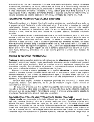 mari insecuritati, face ca sa eliminam si cea mai mica particica de toxine, imediat ce aceasta
a fost filtrata, considerata ca nociva. Dificultatea de a tine, de a retine un timp lucrurile de
eliminat, vorbeste de viata care zboara. Inaintarea in varsta, imbatranirea ne sperie, ne pune
in mod inconstient probleme ? Persoana a tinut/ retinut prea mult timp lucrurile ? S-a
stapanit prea mult sa impiedice eliminarea, trierea si alegerea lucrurilor in viata? Pentru ca
aceasta capacitate de a retine poate slabi prin uzura, prin faptul de a retine prea mult.

HIPERTROFIA PROSTATEI/TULBURARILE PROSTATEI

Tulburarile prostatei si in deosebi hipertrofierea ei ne vorbeste de raportul nostru cu puterea
si stapanirea lumii. Suntem la nivelul sistemului urinar. E vora deci in principal de raportul
viata/moarte. Aceasta glanda care secreta anumiti compusi ai spermei, este specific
masculina. Ea participa la inseminarea vietii. Ea are ca particularitate capacitatea de a
inconjura uretra, ceea ce face cand acesta se ingroasa, jeneaza, impiedica mictiunile
normale.
   Suntem in prezenta unei probleme de teama de a nu mai fi la inaltime, de a nu mai avea
destula putere sau forta de a cuprinde viata sau de a o putea stapani. Prostata care se
ingroasa arata, impiedicand urinarea corecta, ca exista o tentativa inconstienta de a
persevera in ceea ce exista, viata si structurile profunde deja existente, retinand. Din acest
motiv tulburarile prostatei ating in deosebi barbatii care au fost foarte activi si /sau care au
dezvoltat un raport de stapanire in raport cu viata. Atunci cand acest barbat imbatraneste si
devine din ce in ce mai putin capabil sa faca si constata acest lucru sau cei din jur ii spun
acest lucru, tensiunea, dificultatea de a trai aceasta pierdere a puterii este marcata de
prostata.

EXCESUL DE ALBUMINA /PROTEINURIA

Proteinuria este excesul de proteine, cel mai adesea de albumina constatat in urina. Ea e
datorata in general unei pierderi renale a proteinelor din sange. Aceste proteine sunt compusi
organici ai mai multor aminacizi. Rolul lor principal consta in asigurarea constructiilor sau
reparatiilor tesutului. Sunt de origine alimentara, in majoritatea de origine animala (carne,
oua, peste, produse lactate) dar si vegetala (cereale, legume).
    Prezenta excesiva a acestor proteine, si in special albumina, in urina semnaleaza
simbolic o pierdere. Vamesul toxinelor care e rinichiul, nu mai gereaza corect si lasa sa plece
elemente netoxice si utile. E vorba de pierderea unui reper, a unui sens a ceea ce e bun si ce
nu e bun. Acesta pierdere poate fi momentana in cazul unei simple oboseli a rinichiului sau
definitiva, in calul unei leziuni.
     Rinichiul este organul purtator a reperelor profunde ale individului, a axelor sale
structurale, acestea sunt deficiente. Ar fi util sa intrebam despre nivelul oboselii si
supraincarcarii persoanei.
       In plus, sunt proteine care fug. Suntem in prezenta elementelor de constructie sau de
reparatie a tesutului, adica ceea ce protejeaza si inveleste. Care sunt protectiile, credintele
persoanei care se scurg, dispar ? Fara indoiala suntem in prezenta unei persoane obosite, la
propriu sau figurat care si-a pierdut visele sau sperantele.

CALCULII RENALI/COLICA NEFRITICA/LITIAZA RENALA (CALCULI)
Litiaza renala este cunoscuta in limbajul obisnuit sub numele de calculi renali. Aceste
pietricele, compuse din saruri minerale in general calcice sau uneori de origine organica sunt
adesea descoperiti intamplator sau daca nu, in cursul unei crize dureroase atunci cand
incearca sa fie eliminate pe cale naturala. Suntem in prezenta unei crize de colica nefritica.
In cea mai mare parte a timpului, calculii sunt nedurerosi atat timp cat raman in rinichi si
sunt de o marime limitata. Se intampla adesea sa-i eliminam fara sa stim. In schimb atunci
cand este un pic mai voluminos sau prezinta asperitati, poate fie sa provoace sangerari (a se

                                                                                             51
 