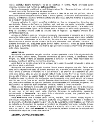 vedea capitotul despre hematurii) fie sa se blocheze in uretra. Atunci provoaca dureri
violente, cunoscute sub numele de colica nefritica.
   Suntem in prezenta unei fixatii a credintelor/convingerilor. Sa ne amintim ca rinichiul este
organul structurilor fundamentale ale persoanei.
   Toate temerile, convingerile si raportul cu viata in ceea ce ea are mai profund, bazic si
structural apartin energiei rinichiului. Este si motivul pentru cre rinichiul are sarcina structurii
osoase, a dintilor si a vechilor amintiri (arhetipuri). El gereaza sarurile minerale si evacueaza
ce e mort din noi (toxinele).
   Prezenta calculilor in rinichi semnifica cristalizarea, fixarea convingerilor, temerilor sau
certitudinilor. Exista o durificare, o rigiditate mai mult sau mai putin constienta. Individul
poate avea tendinta de a se curba/plia pe obiceiurile vietii sau ale gandirii. Caracterul calcic
al calculilor semnaleaza faptul ca durificarea este in legatura cu structuralul (mineralul), in
timp ce caracterul organic arata ca aceasta este in legatura cu raportul mineral si al
alimentatiei (animal).
   Aceasta cristalizare poate sa ramana necunoscuta, nedureroasa si persoana sa-si continue
drumul in viata cu convingerile si certitudinile ei. Suferinta poate aparea atunci cand individul
se confrunta cu necesitataea de a le schimba, de a trece la alte convingeri, voluntar sau nu.
Necesitatea de a elimina vechile structuri va duce la eliminarea celor care s-au cristalizat. Or,
datorita durificarii lor, evacuarea poate deveni foarte dureroasa. Criza de colica nefritica
poate duce la suferinte extreme sau chiar la boli grave si necesitatea interventiei chirurgicale
este relativ frecventa.

   HEMATURIA
   Hematuria este prezenta sangelui in urina. Aceasta prezenta poate fi de origine multipla,
ca de exemplu calculii renali, probleme infectioase pe calea urinara, o capilaritate renala
fragila, etc. Este evident ca aceasta prezenta a sangelui va cere, daca recidiveaza sau
dureaza, investigatii pentru a-i determina originea.
   Acest lucru va permite desavarsirea sensului care poate fi asociat hematuriei : acela de
pierdere a vietii, a vitalitatii.
   Hematuria este prezenta sangelui in urina. Sensul acestui simptom este clar. Exista viata
care pleaca impreuna cu ceea ce e mort. Individul are, in sistemul de eliminare, scurgeri ale
vietii. Exista o confuzie in interiorul lui ? Este necesat si de preferat sa se identifice de unde
vine acest sange, adica de unde se scurge viata. E vorba in mod frecvent de mici hemoragii
interne ale rinichilor, ale vezicii. Poate fi vorba de mici vase capilare care se sparg, semn al
fragilitatii a ceea ce e fin in interiorul nostru sau de prezenta unor calculi ascutiti care ranesc
rinichiul sau vezica (a se vedea calculii). Aceasta e insotita deseori de dureri violente. In orice
caz, hematuriile vorbesc de faptul ca persoana se devitalizeaza prin eliminare, fie pentru ca a
facut destul, fie pentru ca acele cristalizari care s-au instalat o ranesc in interior.
   Daca aceasta hematurie e datorata unei probleme renale, persoana este intr-o dinamica de
devitalizare, de destructurare a reperelor vietii. De fapt, acesti rinichi care filtreaza moartea
in noi, sunt si cei care pierd viata. Confuzia domneste in profunzimile persoanei,
proportionala cu hematuria, care poate fi de o intensitate usoara, fara gravitate sau, din
contra, poate fi semnul unei complicatii grave.
   Daca hematuria este datorata cailor urinare, mesajul, care ramane acelasi, capata o
dimensiune conjuncturala. Nu e structura profunda viata/moarte cea afectata ci modalitate
de transport. Afectiunea priveste yang si vorbeste de o pierdere a vietii legata de un moment
de indoiala, de framantari, de pierdere a increderii, de oboseala importanta. Individul trebuie
sa se opreasca un pic pentru a se repozitiona si a schimba cate ceva in raportul actual cu
viata, pe cand in cazul unei hematurii de origine renala, reflectia trebuie sa fie mai profunda
si schimbarile raportate la viata mai radicale.

  NEFRITA/URETRITA/URETERITA


                                                                                                 52
 