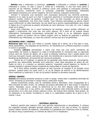 Nefrita este o inflamatie a rinichiului, ureterita o inflamatie a ureterei si uretrita o
inflamatie a uretrei. In cele 3 cazuri e vorba de o inflamatie, in cea mai mare parte a
cazurilor de tip infectios. Suntem in sistemul urinar care gereaza si evacueaza toxinele,
vechile structuri, amentirile vechi si profunde, credintele fundamentale. Inflamatia
semnaleaza prezenta unor emotii negative, de furie retinuta, inabusita nerezolvata.
   Suntem in prezenta unei persoane care evacueaza tensiunile sau temerile profunde.
Raportul ei cu viata se pare ca a fost in supunere aparenta si numeroase structuri de baza,
obiceiuri sociale, moduri de gandira, credinte care i-au fost inoculate, au facut sa apara
frustrarea, insatisfactia, mai mult chiar revolta. Tipul infectios semnaleaza ca pentru individ
cauza nefericirilor lui este exterioara. Nu are decat sa-si asume responsabilitatea care rezida
in faptul de a fi continuat sa poarte schemele pe care altcineva i le-a dat. Or, cine il obliga
acest lucru astazi ?
   Dupa zona inflamata, ca in cazul hematuriei de exemplu, sensul acestei inflamatii va
capata o profunzime mai mult sau mai putin adanca. Va fi bine sa se trateze starea
inflamatorie (homeopatia functioneaza remarcabil de bine) si sa se reflecteze asupra
cauzelor, pentru ca suntem intr-un sistem organic care nu trebuie sa pastreze o amintire
inflamatorie sau infectioasa, cu riscul de a deveni cronica sau de a se generaliza.

RETINEREA APEI / EDEMUL
Retinerea apei este asa cum indica si numele, faptul de a retine, de a fixa apa in corp.
Acest dezechilibru, mai degraba de tip feminin, se manifesta prin umflarea tesutului si luarea
in volum si greutate.
        Aceasta retinere semnaleaza o stare mai mult sau mai putin constienta de
insecuritate, de teama in legatura cu viata si fundamentele ei. Persoana este cu siguranta
cineva care are nevoie de spatiu, de a pune la distanta exteriorul care ii poate parea mai
mult sau mai putin riscant, periculos sau ostil. Are tendinta de a securiza multe lucruri, are o
tendinta de perfectiune, de economie din nevoia de protectie.
        Teama de a fi judecat, in special de cei apropiati este foarte prezenta. Convingerile,
amintirile sau obisnuintele familiale sunt puternice, chiar daca persoana se apara de ele.
Poate ca intr-o zi a pierdut un element puternic, important avand legatura cu familia si
aceasta pierdere a generat starea incipienta de insecuritate si nevoia de siguranta.
        Ar fi bine pentru aceasta persoana sa lase lucrurile sa mearga si sa accepte riscul
pierderii. Lasand putin (nu prea mult !), isi va da dreptul sa elimine si sa dedramatizeze
riscul relational cu exteriorul. E clar ca va putea fi ajutata cu diuretice naturale.

UREEA/ UREMIA
Uremia semnaleaza prezenta excesiva a ureei in sange. Ureea este o substanta eliminata de
rinichi. Prezenta sa anormala in sange indica o disfunctie renala.
     Acesta insuficienta renala, care se manifesta printr-o dificultate, chiar incapacitate de a
filtra toxinele de catre rinichi, ne vorbeste de propria dificultate de a face triajul in interiorul
nostru. Oboseala, uzura, varsta ne determina sa nu mai stim adesea unde suntem cu
adevarat, ce este bun si rau pentru noi. Aceasta afectiune este profunda pentru ca atinge
structuralul, ca si cele care privesc sistemul urinar. Ne trebuie fara indoiala, daca putem, sa
ne reasezam si sa reluam increderea in viata si in capacitatea noastra de a gera si de a
realiza / reusi.



                                    SISTEMUL GENITAL
   Sistemul genital este sistemul fizic care permite reproducerea si sexualitatea. E compus
din organele sexuale, glandele sexuale (testicule, ovare) si din uter la femei. Cu ajutorul
acestui sistem extrem de elaborat, umanitatea s-a perpetuat prin intalnirea intre un barbat,
de natura Yang si penetranta, si o femeie de natura Yin si receptoare.

                                                                                                 53
 