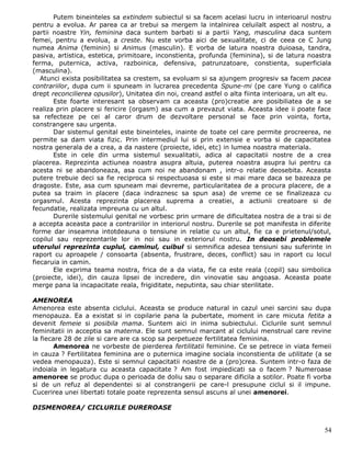 Putem bineinteles sa extindem subiectul si sa facem acelasi lucru in interioarul nostru
pentru a evolua. Ar parea ca ar trebui sa mergem la intalnirea celuilalt aspect al nostru, a
partii noastre Yin, feminina daca suntem barbati si a partii Yang, masculina daca suntem
femei, pentru a evolua, a creste. Nu este vorba aici de sexualitate, ci de ceea ce C Jung
numea Anima (feminin) si Animus (masculin). E vorba de latura noastra duioasa, tandra,
pasiva, artistica, estetica, primitoare, inconstienta, profunda (feminina), si de latura noastra
ferma, puternica, activa, razboinica, defensiva, patrunzatoare, constienta, superficiala
(masculina).
   Atunci exista posibilitatea sa crestem, sa evoluam si sa ajungem progresiv sa facem pacea
contrariilor, dupa cum ii spuneam in lucrarea precedenta Spune-mi (pe care Yung o califica
drept reconcilierea opusilor), Unitatea din noi, creand astfel o alta fiinta interioara, un alt eu.
       Este foarte interesant sa observam ca aceasta (pro)creatie are posibiliatea de a se
realiza prin placere si fericire (orgasm) asa cum a prevazut viata. Aceasta idee ii poate face
sa refecteze pe cei al caror drum de dezvoltare personal se face prin vointa, forta,
constrangere sau urgenta.
       Dar sistemul genital este bineinteles, inainte de toate cel care permite procreerea, ne
permite sa dam viata fizic. Prin intermediul lui si prin extensie e vorba si de capacitatea
nostra generala de a crea, a da nastere (proiecte, idei, etc) in lumea noastra materiala.
       Este in cele din urma sistemul sexualitatii, adica al capacitatii nostre de a crea
placerea. Reprezinta actiunea noastra asupra altuia, puterea noastra asupra lui pentru ca
acesta ni se abandoneaza, asa cum noi ne abandonam , intr-o relatie deosebita. Aceasta
putere trebuie deci sa fie reciproca si respectuoasa si este si mai mare daca se bazeaza pe
dragoste. Este, asa cum spuneam mai devreme, particularitatea de a procura placere, de a
putea sa traim in placere (daca indraznesc sa spun asa) de vreme ce se finalizeaza cu
orgasmul. Acesta reprezinta placerea suprema a creatiei, a actiunii creatoare si de
fecundatie, realizata impreuna cu un altul.
       Durerile sistemului genital ne vorbesc prin urmare de dificultatea nostra de a trai si de
a accepta aceasta pace a contrariilor in interiorul nostru. Durerile se pot manifesta in diferite
forme dar inseamna intotdeauna o tensiune in relatie cu un altul, fie ca e prietenul/sotul,
copilul sau reprezentarile lor in noi sau in exteriorul nostru. In deosebi problemele
uterului reprezinta cuplul, caminul, cuibul si semnifica adesea tensiuni sau suferinte in
raport cu aproapele / consoarta (absenta, frustrare, deces, conflict) sau in raport cu locul
fiecaruia in camin.
       Ele exprima teama nostra, frica de a da viata, fie ca este reala (copil) sau simbolica
(proiecte, idei), din cauza lipsei de incredere, din vinovatie sau angoasa. Aceasta poate
merge pana la incapacitate reala, frigiditate, neputinta, sau chiar sterilitate.

AMENOREA
Amenorea este absenta ciclului. Aceasta se produce natural in cazul unei sarcini sau dupa
menopauza. Ea a existat si in copilarie pana la pubertate, moment in care micuta fetita a
devenit femeie si posibila mama. Suntem aici in inima subiectului. Ciclurile sunt semnul
feminitatii in acceptia sa materna. Ele sunt semnul marcant al ciclului menstrual care revine
la fiecare 28 de zile si care are ca scop sa perpetueze fertilitatea feminina.
        Amenorea ne vorbeste de pierderea fertilitatii feminine. Ce se petrece in viata femeii
in cauza ? Fertilitatea feminina are o puternica imagine sociala inconstienta de utilitate (a se
vedea menopauza). Este si semnul capacitatii noastre de a (pro)crea. Suntem intr-o faza de
indoiala in legatura cu aceasta capacitate ? Am fost impiedicati sa o facem ? Numeroase
amenoree se produc dupa o perioada de doliu sau o separare dificila a sotilor. Poate fi vorba
si de un refuz al dependentei si al constrangerii pe care-l presupune ciclul si il impune.
Cucerirea unei libertati totale poate reprezenta sensul ascuns al unei amenorei.

DISMENOREA/ CICLURILE DUREROASE


                                                                                                54
 