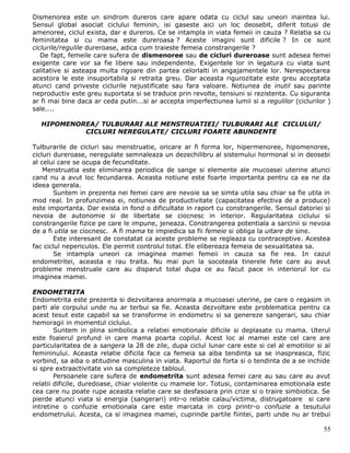 Dismenorea este un sindrom dureros care apare odata cu ciclul sau uneori inaintea lui.
Sensul global asociat ciclului feminin, isi gaseste aici un loc deosebit, diferit totusi de
amenoree, ciclul exista, dar e dureros. Ce se intampla in viata femeii in cauza ? Relatia sa cu
feminitatea si cu mama este dureroasa ? Aceste imagini sunt dificile ? In ce sunt
ciclurile/regulile dureroase, adica cum traieste femeia constrangerile ?
   De fapt, femeile care sufera de dismenoree sau de cicluri dureroase sunt adesea femei
exigente care vor sa fie libere sau independente. Exigentele lor in legatura cu viata sunt
calitative si asteapa multa rigoare din partea celorlalti in angajamentele lor. Nerespectarea
acestora le este insuportabila si retraita greu. Dar aceasta rigurozitate este greu acceptata
atunci cand priveste ciclurile nejustificate sau fara valoare. Notiunea de inutil sau parinte
neproductiv este greu suportata si se traduce prin revolte, tensiuni si rezistenta. Cu siguranta
ar fi mai bine daca ar ceda putin...si ar accepta imperfectiunea lumii si a regulilor (ciclurilor )
sale....

  HIPOMENOREA/ TULBURARI ALE MENSTRUATIEI/ TULBURARI ALE CICLULUI/
           CICLURI NEREGULATE/ CICLURI FOARTE ABUNDENTE

Tulburarile de cicluri sau menstruatie, oricare ar fi forma lor, hipermenoree, hipomenoree,
cicluri dureroase, neregulate semnaleaza un dezechilibru al sistemului hormonal si in deosebi
al celui care se ocupa de fecunditate.
    Menstruatia este eliminarea periodica de sange si elemente ale mucoasei uterine atunci
cand nu a avut loc fecundarea. Aceasta notiune este foarte importanta pentru ca ea ne da
ideea generala.
        Suntem in prezenta nei femei care are nevoie sa se simta utila sau chiar sa fie utila in
mod real. In profunzimea ei, notiunea de productivitate (capacitatea efectiva de a produce)
este importanta. Dar exista in fond o dificultate in raport cu constrangerile. Sensul datoriei si
nevoia de autonomie si de libertate se ciocnesc in interior. Regularitatea ciclului si
constrangerile fizice pe care le impune, jeneaza. Constrangerea potentiala a sarcinii si nevoia
de a fi utila se ciocnesc. A fi mama te impiedica sa fii femeie si obliga la uitare de sine.
        Este interesant de constatat ca aceste probleme se regleaza cu contraceptive. Acestea
fac ciclul nepericulos. Ele permit controlul total. Ele elibereaza femeia de sexualitatea sa.
        Se intampla uneori ca imaginea mamei femeii in cauza sa fie rea. In cazul
endometritei, aceasta e rau traita. Nu mai pun la socoteala tinerele fete care au avut
probleme menstruale care au disparut total dupa ce au facut pace in interiorul lor cu
imaginea mamei.

ENDOMETRITA
Endometrita este prezenta si dezvoltarea anormala a mucoasei uterine, pe care o regasim in
parti ale corpului unde nu ar terbui sa fie. Aceasta dezvoltare este problematica pentru ca
acest tesut este capabil sa se transforme in endometru si sa genereze sangerari, sau chiar
hemoragii in momentul ciclului.
        Suntem in plina simbolica a relatiei emotionale dificile si deplasate cu mama. Uterul
este foaierul profund in care mama poarta copilul. Acest loc al mamei este cel care are
particularitatea de a sangera la 28 de zile, dupa ciclul lunar care este si cel al emotiilor si al
femininului. Aceasta relatie dificila face ca femeia sa aiba tendinta sa se inaspreasca, fizic
vorbind, sa aiba o atitudine masculina in viata. Raportul de forta si o tendinta de a se inchide
si spre extraactivitate vin sa completeze tabloul.
        Persoanele care sufera de endometrita sunt adesea femei care au sau care au avut
relatii dificile, duredoase, chiar violente cu mamele lor. Totusi, contaminarea emotionala este
cea care nu poate rupe aceasta relatie care se desfasoara prin crize si o traire simbiotica. Se
pierde atunci viata si energia (sangerari) intr-o relatie calau/victima, distrugatoare si care
intretine o confuzie emotionala care este marcata in corp printr-o confuzie a tesutului
endometrului. Acesta, ca si imaginea mamei, cuprinde partile fiintei, parti unde nu ar trebui

                                                                                                55
 