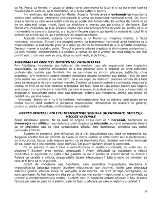 sa fie. Poate ca femeia in cauza ar trebui sa-si lase mama la locul ei si sa nu o mai lase sa
navaleasca in viata ei, sa o colonizeze, sa o puna astfel in pericol.
       Imi amintesc aici de cazul lui Muriel. Aceasta femeie avea o endometrita importanta
pentru care suferise interventii chirurgicale si urma un tratament hormonal strict. Or, Muril
avea o mama cu care avea relatii cum nu se poate mai tensionate. Ea vorbea de mama ei ca
de un adevarat calau moral, lipsit de afectiune si mereu pus pe critica si denigrare. Dar
Muriel era incapabila sa lase aceasta mama care era omniprezenta in viata sa, pentru ca si in
momentele in care era absenta, era acolo in fiecare clipa in gandurile si vorbele ei, totul fiind
pretext de critica sau ca sa o protejeze de responsabilitate.
       Aceasta invadare, aceasta contaminare a lui Muriel cu imaginea mamei, o facea
nervoasa, incordata. Fizicul i s-a inasprit pentru ca tratamenul hormonal avea tendinta sa o
masculinizeze. A fost foarte greu sa o aduc pe Muriel la momentul de a-si schimba dinamica.
Decesul mamei a ajutat-o putin. Timpul a permis uitarea treptata si diminuarea contaminarii.
Ca prin minune, endometrioza s-a calmat, a ramas pe loc o vreme. De mult timp nu am mai
primit vesti , dar asa cum se zice, daca nu sunt vesti, e de bine...

TULBURARI DE ERECTIE/ IMPOTENTA/ FRIGIDITATEA
Prin frigiditate, impotenta sau tulburari ale erectiei sau ale orgasmului care impiedica
sexualitatea, se exprima dificultatea de a trai placerile vietii si separat de orice activitate
profesionala, sociala sau familiala. Nu ne permitem sa simtim placerea, satifactia, chiar
orgasmul, prin exercitiul puterii noastre personale asupra lucrurilor sau altora. Totul ne pare
prea serios sau vinovat si nu mai stim, ca si un copil, sa resimtim placerea simpla de a face
ceva sa mearga si de care suntem mandri. Credem ca aceasta putere e rusinoasa, negativa si
inutila, in timp ce ea este creativa si fecunda. De fapt, ceea ce-i da sensul pozitiv sau negativ
este scopul cu care facem si intentiile pe care le avem, in acelasi mod in care puterea data de
dragoste si sexualitate poate crea sau distruge, elibera sau indeparta, anima sau stinge pe
celalalt sau pe sine insusi.
   Vinovatia, teama de a nu fi la inaltime, neindemanarea fata de placere care poate parea
inutila atunci cand suntem o persoana responsabila, dificultatile de relaxare in general,
produc cu multa eficacitate, ineficacitatea sexualitatii.

    HERPES GENITAL/ BOLI CU TRANSMITERE SEXUALA (BLENORAGIE, SIFILIS)/
                                      MICOZE VAGINALE
Bolile sistemului genital, fie ca sunt de origine virala cum ar fi herpesul, bacteriene ca
blenoragia sau sifilisul, sau datorate unor ciuperci ca micozele, au ca si consecinta directa
sa ne impiedice sau sa faca sexualitatea dificila, fizic dureroasa, sensibila sau psihic
(vinovatie) dificila.
       Suntem in prezenta unei dificultati de a trai sexualitatea sau ceea ce reprezinta ea.
Alegerea acestor boli ne permite sa avem un motiv valabil, in ochii nostri sau ai partenerului,
de a nu putea. Scuza este majora pentru ca se manifesta fizic. Suntem noi insine deranjati
de ea. Oare nu e rea intentie, lipsa chefului. Cel putim gandim sincer si constient.
       Ce se petrece in noi ? Care e nemultumirea in relatia cu celalalt, cu viata sau cu
placerea ? Suntem prea seriosi, preocupati ? Avem dificultati sa acceptam o relatie
productiva si agreabila cu viata ? Ne gandim ca nu e posibil sa cream decat cu durere ?
Relatia cu celalalt e dificila, dezagreabila (stare infectuoasa) ? Iata o serie de intrebari pe
care ar fi bine sa ni le punem.
       Diferit de impotenta sau frigiditate, care semnifica incapacitatea mecanica si
imposibilitatea datorata masinii (suntem neputinciosi dar victime), bolile care afecteaza
sistemul genital intaresc ideea de vinovatie si de interzis. Ele sunt de fapt contagioase, nu
sunt spontane. Au fost luate din alta parte. Aici nu mai suntem neputinciosi ci contaminati, ca
urmare a comportamentului nostru. Suntem deci in cautarea iertarii celuilalt ? Sau aceasta
factura pe care se pare ca o platim, este de fapt, o afacere pe care o reglam cu celalalt ?


                                                                                              56
 