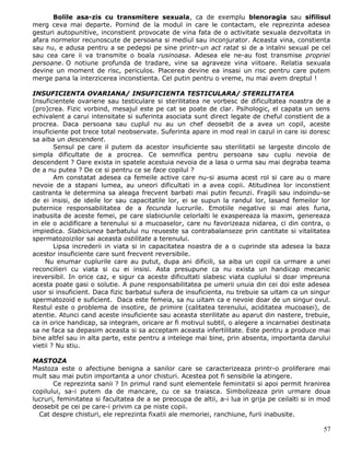 Bolile asa-zis cu transmitere sexuala, ca de exemplu blenoragia sau sifilisul
merg ceva mai departe. Pornind de la modul in care le contactam, ele reprezinta adesea
gesturi autopunitive, inconstient provocate de vina fata de o activitate sexuala dezvoltata in
afara normelor recunoscute de persoana si mediul sau inconjurator. Aceasta vina, constienta
sau nu, e adusa pentru a se pedepsi pe sine printr-un act ratat si de a intalni sexual pe cel
sau cea care ii va transmite o boala rusinoasa. Adesea ele ne-au fost transmise propriei
persoane. O notiune profunda de tradare, vine sa agraveze vina viitoare. Relatia sexuala
devine un moment de risc, periculos. Placerea devine ea insasi un risc pentru care putem
merge pana la interzicerea inconstienta. Cel putin pentru o vreme, nu mai avem dreptul !

INSUFICIENTA OVARIANA/ INSUFICIENTA TESTICULARA/ STERILITATEA
Insuficientele ovariene sau testiculare si sterilitatea ne vorbesc de dificultatea noastra de a
(pro)crea. Fizic vorbind, mesajul este pe cat se poate de clar. Psihologic, el capata un sens
echivalent a carui intensitate si suferinta asociata sunt direct legate de cheful constient de a
procrea. Daca persoana sau cuplul nu au un chef deosebit de a avea un copil, aceste
insuficiente pot trece total neobservate. Suferinta apare in mod real in cazul in care isi doresc
sa aiba un descendent.
        Sensul pe care il putem da acestor insuficiente sau sterilitatii se largeste dincolo de
simpla dificultate de a procrea. Ce semnifica pentru persoana sau cuplu nevoia de
descendent ? Oare exista in spatele acestuia nevoia de a lasa o urma sau mai degraba teama
de a nu putea ? De ce si pentru ce se face copilul ?
        Am constatat adesea ca femeile active care nu-si asuma acest rol si care au o mare
nevoie de a stapani lumea, au uneori dificultati in a avea copii. Atitudinea lor inconstient
castranta le determina sa aleaga frecvent barbati mai putin fecunzi. Fragili sau indoindu-se
de ei insisi, de ideile lor sau capacitatile lor, ei se supun la randul lor, lasand femeilor lor
puternice responsabilitatea de a fecunda lucrurile. Emotiile negative si mai ales furia,
inabusita de aceste femei, pe care slabiciunile celorlalti le exaspereaza la maxim, genereaza
in ele o acidificare a terenului si a mucoaselor, care nu favorizeaza nidarea, ci din contra, o
impiedica. Slabiciunea barbatului nu reuseste sa contrabalanseze prin cantitate si vitalitatea
spermatozoizilor sai aceasta ostilitate a terenului.
        Lipsa increderii in viata si in capacitatea noastra de a o cuprinde sta adesea la baza
acestor insuficiente care sunt frecvent reversibile.
     Nu enumar cuplurile care au putut, dupa ani dificili, sa aiba un copil ca urmare a unei
reconcilieri cu viata si cu ei insisi. Asta presupune ca nu exista un handicap mecanic
ireversibil. In orice caz, e sigur ca aceste dificultati slabesc viata cuplului si doar impreuna
acesta poate gasi o solutie. A pune responsabilitatea pe umerii unuia din cei doi este adesea
usor si insuficient. Daca fizic barbatul sufera de insuficienta, nu trebuie sa uitam ca un singur
spermatozoid e suficient. Daca este femeia, sa nu uitam ca e nevoie doar de un singur ovul.
Restul este o problema de insotire, de primire (calitatea terenului, aciditatea mucoasei), de
atentie. Atunci cand aceste insuficiente sau aceasta sterilitate au aparut din nastere, trebuie,
ca in orice handicap, sa integram, oricare ar fi motivul subtil, o alegere a incarnatiei destinata
sa ne faca sa depasim aceasta si sa acceptam aceasta infertilitate. Este pentru a produce mai
bine altfel sau in alta parte, este pentru a intelege mai bine, prin absenta, importanta darului
vietii ? Nu stiu.

MASTOZA
Mastoza este o afectiune benigna a sanilor care se caracterizeaza printr-o proliferare mai
mult sau mai putin importanta a unor chisturi. Acestea pot fi sensibile la atingere.
       Ce reprezinta sanii ? In primul rand sunt elementele feminitatii si apoi permit hranirea
copilului, sa-i putem da de mancare, cu ce sa traiasca. Simbolizeaza prin urmare doua
lucruri, feminitatea si facultatea de a se preocupa de altii, a-i lua in grija pe ceilalti si in mod
deosebit pe cei pe care-i privim ca pe niste copii.
  Cat despre chisturi, ele reprezinta fixatii ale memoriei, ranchiune, furii inabusite.

                                                                                                 57
 