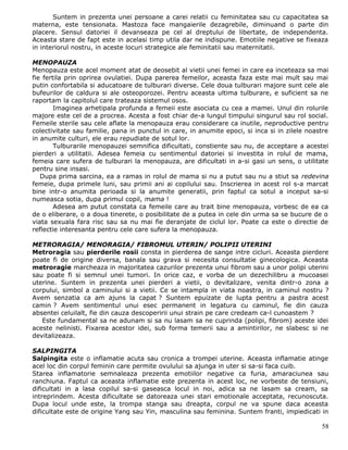 Suntem in prezenta unei persoane a carei relatii cu feminitatea sau cu capacitatea sa
materna, este tensionata. Mastoza face mangaierile dezagrebile, diminuand o parte din
placere. Sensul datoriei il devanseaza pe cel al dreptului de libertate, de independenta.
Aceasta stare de fapt este in acelasi timp utila dar ne indispune. Emotiile negative se fixeaza
in interiorul nostru, in aceste locuri strategice ale feminitatii sau maternitatii.

MENOPAUZA
Menopauza este acel moment atat de deosebit al vietii unei femei in care ea inceteaza sa mai
fie fertila prin oprirea ovulatiei. Dupa parerea femeilor, aceasta faza este mai mult sau mai
putin confortabila si aducatoare de tulburari diverse. Cele doua tulburari majore sunt cele ale
bufeurilor de caldura si ale osteoporozei. Pentru aceasta ultima tulburare, e suficient sa ne
raportam la capitolul care trateaza sistemul osos.
        Imaginea arhetipala profunda a femeii este asociata cu cea a mamei. Unul din rolurile
majore este cel de a procrea. Acesta a fost chiar de-a lungul timpului singurul sau rol social.
Femeile sterile sau cele aflate la menopauza erau considerare ca inutile, neproductive pentru
colectivitate sau familie, pana in punctul in care, in anumite epoci, si inca si in zilele noastre
in anumite culturi, ele erau repudiate de sotul lor.
        Tulburarile menopauzei semnifica dificultati, constiente sau nu, de acceptare a acestei
pierderi a utilitatii. Adesea femeia cu sentimentul datoriei si investita in rolul de mama,
femeia care sufera de tulburari la menopauza, are dificultati in a-si gasi un sens, o utilitate
pentru sine insasi.
   Dupa prima sarcina, ea a ramas in rolul de mama si nu a putut sau nu a stiut sa redevina
femeie, dupa primele luni, sau primii ani ai copilului sau. Inscrierea in acest rol s-a marcat
bine intr-o anumita perioada si la anumite generatii, prin faptul ca sotul a inceput sa-si
numeasca sotia, dupa primul copil, mama !
        Adesea am putut constata ca femeile care au trait bine menopauza, vorbesc de ea ca
de o eliberare, o a doua tinerete, o posibilitate de a putea in cele din urma sa se bucure de o
viata sexuala fara risc sau sa nu mai fie deranjate de ciclul lor. Poate ca este o directie de
reflectie interesanta pentru cele care sufera la menopauza.

METRORAGIA/ MENORAGIA/ FIBROMUL UTERIN/ POLIPII UTERINI
Metroragia sau pierderile rosii consta in pierderea de sange intre cicluri. Aceasta pierdere
poate fi de origine diversa, banala sau grava si necesita consultatie ginecologica. Aceasta
metroragie marcheaza in majoritatea cazurilor prezenta unui fibrom sau a unor polipi uterini
sau poate fi si semnul unei tumori. In orice caz, e vorba de un dezechilibru a mucoasei
uterine. Suntem in prezenta unei pierderi a vietii, o devitalizare, venita dintr-o zona a
corpului, simbol a caminului si a vietii. Ce se intampla in viata noastra, in caminul nostru ?
Avem senzatia ca am ajuns la capat ? Suntem epuizate de lupta pentru a pastra acest
camin ? Avem sentimentul unui esec permanent in legatura cu caminul, fie din cauza
absentei celuilalt, fie din cauza descoperirii unui strain pe care credeam ca-l cunoastem ?
   Este fundamental sa ne adunam si sa nu lasam sa ne cuprinda (polipi, fibrom) aceste idei
aceste nelinisti. Fixarea acestor idei, sub forma temerii sau a amintirilor, ne slabesc si ne
devitalizeaza.

SALPINGITA
Salpingita este o inflamatie acuta sau cronica a trompei uterine. Aceasta inflamatie atinge
acel loc din corpul feminin care permite ovulului sa ajunga in uter si sa-si faca cuib.
Starea inflamatorie semnaleaza prezenta emotiilor negative ca furia, amaraciunea sau
ranchiuna. Faptul ca aceasta inflamatie este prezenta in acest loc, ne vorbeste de tensiuni,
dificultati in a lasa copilul sa-si gaseasca locul in noi, adica sa ne lasam sa cream, sa
intreprindem. Acesta dificultate se datoreaza unei stari emotionale acceptata, recunoscuta.
Dupa locul unde este, la trompa stanga sau dreapta, corpul ne va spune daca aceasta
dificultate este de origine Yang sau Yin, masculina sau feminina. Suntem franti, impiedicati in

                                                                                               58
 