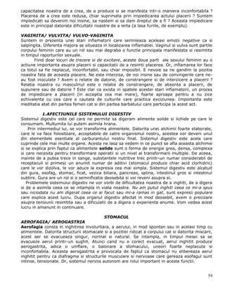 capacitatea noastra de a crea, de a produce si se manifesta intr-o maniera inconfortabila ?
Placerea de a crea este redusa, chiar suprimata prin impiedicarea actului placerii ? Suntem
impiedicati sa devenim noi insine, sa nastem si sa dam dreptul de a fi ? Aceasta impiedicare
este in principal datorata dificultatii noastre de a ierta (a lasa furiile, de exemplu).

VAGINITA/ VULVITA/ VULVO-VAGINITA
Suntem in prezenta unei stari inflamatorii care semnleaza aceleasi emotii negative ca si
salpingita. Diferenta majora se situeaza in localizarea inflamatiei. Vaginul si vulva sunt partile
corpului feminin care au un rol sau mai degraba o functie principala manifestata si resimtita
in timpul raporturilor sexuale.
       Fiind doar locuri de trecere si de excitare, aceste doua parti ale sexului feminin au o
actiune importanta asupra placerii si capacitatii de a resimti placerea. Or, inflamarea lor face
ca totul sa fie neplacut, inconfortabil, sau chiar imposibil. E nevoie sa ne gandim la pozitia
noastra fata de aceasta placere. Ne este interzisa, de noi insine sau de convingerile care ne-
au fost inoculate ? Avem o relatie de datorie, de constrangere si de interzicere a placerii ?
Relatia noastra cu masculinul este o relatie de constrangere, de absenta a placerii, de
supunere sau de datorie ? Este clar ca exista in spatele acestei stari inflamatorii, un proces
de impiedicare a placerii (in acceptia cea mai mare), foarte aproape pentru a nu zice
echivalenta cu cea care e cautata de culturile care practica exciziunea. Importanta este
meditatia atat din partea femeii cat si din partea barbatului care participa la acest act.

            1.AFECTIUNILE SISTEMULUI DIGESTIV
Sistemul digestiv este cel care ne permite sa digeram alimente solide si lichide pe care le
consumam. Multumita lui putem asimila hrana.
    Prin intermediul lui, se vor transforma alimentele. Datorita unei alchimii foarte elaborate,
care le va face folositoare, acceptabile de catre organismul nostru, acestea vor deveni unul
din elementele esentiale al carburantului nostru final. Sistemul digestiv este acela care
cuprinde cele mai multe organe. Acesta ne lasa sa vedem in ce punct se afla aceasta alchimie
si se explica prin faptul ca alimentele solide sunt o forma de energie grea, densa, complexa
si care necesita pentru transformare operatii si un nivel al transformarii multiple. De aceea,
inainte de a putea trece in sange, substantele nutritive trec printr-un numar considerabil de
receptaculi si primesc un anumit numar de aditivi (stomacul produce chiar acid clorhidric)
care le vor dizolva, le vor aduce la expresia cea mai simpla. Sistemul digestiv este alcatuit
din gura, esofag, stomac, ficat, vezica biliara, pancreas, splina, intestinul gros si intestinul
subtire. Gura are un rol si o semnificatie deosebita si voi reveni asupra ei.
   Problemele sistemului digestiv ne vor vorbi de dificultatea noastra de a inghiti, de a digera
si de a asimila ceea ce se intampla in viata noastra. Nu am putut inghiti ceea ce mi-a spus
sau niciodata nu am digerat ceea ce ai facut sau mi-a ramas in gat, sunt expresii populare
care explica acest lucru. Dupa organul digestiv afectat in mod deosebit, avem o precizare
asupra tensiunii resimtita sau a dificulatii de a digera o experienta anume. Vom vedea acest
lucru in amanunt in continuare.

                                          STOMACUL
AEROFAGIA/ AEROGASTRIA
Aerofagia consta in inghitirea involuntara, a aerului, in mod spontan sau in acelasi timp cu
alimentele. Datorita structurii stomacale si a pozitiei ridicat a corpului cat si datorita miscarii,
acest aer se evacueaza singur, normal si natural. Se intampla, in timpul mesei sa se
evacueze aerul printr-un sughit. Atunci cand nu e corect evacuat, aerul inghitit produce
aerogastrita, adica o umflare, o balonare a stomacului, uneori foarte neplacuta si
inconfortabila. Aceasta aerogastrita e provocata de faptul ca stomacul nu elibereaza aerul
inghitit pentru ca diafragma si structurile musculare si nervoase care gereaza esofagul sunt
intinse, tensionate. Or, sistemul nervos autonom are rolul important in aceste functii.


                                                                                                 59
 
