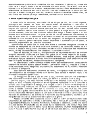 tensiunea este mai puternica sau dureaza de mai mult timp fara a fi “percepute”, cu atat are
sansa de a fi majora, violenta. Nu se manifesta mai putin pozitiv, adica activ, chiar daca
conduce la un accident mortal, in sensul ca reprezinta o tentativa uneori extrema de actiune,
de eliminare, de schimbare a lucrurilor. Este clar ca va trebui inteles si pe cat posibil gera sau
anticipat in aceasta intelegere. Daca nu, riscam sa suferim o tentativa, uneori vitala, de
solutionare, sau “trecand pe langa” acest mesaj, de-al retrai mult mai intens.

5. Bolile organice si psihologice

   Al treilea mod de exprimare, este acela care se sprijina pe boli, fie ca sunt organice,
psihologice sau ambele. Ne aflam aici intr-un stadiu de eliminare a tensiunilor, a
distorsiunilor interne pe care-l putem cifra drept “pasiv”. Suntem in Yin, in profunzimea
corpului sau spiritului. Individul elimina tensiunile sau de data aceasta intr-o maniera
“inchisa”. Maestrul interior pune Caleasca in pana pentru a obliga Vizitiul sa opreasca.
Aceasta eliminare, chiar daca are o anumita semnificatie, obliga la aceasta oprire si nu mai
permite nici o schimbare directa. Ea apare ca final de ciclu de densificare sau eliberare, in
timp ce acest ciclu nu s-a desfasurat in totalitate sau corect si “incapatanarea” noastra a
cristalizat si a fiat lucrurile in noi. Va trebui deci obligatoriu sa recurgem la reproducerea
schemei, la retraire, pentru retragerea acestei experiente si schimbarea pe cat posibil, a
amintirilor, experientelor din Constiinta Holografica.
    Reproducerea se poate face in acest timp avand o constiinta imbogatita. Aceasta va
depinde de intelegerea pe care am fi avut-o din experienta, de capacitatea noastra de a fi
decodat si acceptat mesajul bolii. Imunitatea noastra fizica si psihologica iese intotdeauna
strivita, in timp ce aceasta boala a fost “acceptata” si generata de individ.
        Boala ne deschide, in acest caz, doua posibilitati. Ea ne permite mai intai, sa eliberam
energiile tensionate acumulate si-n acest sens joaca un rol foarte important de supapa.
Putem medita serios la ceea ce reprezinta metoda moderna, adica alopata (medicamente
chimice) de ingrijire sistematica a bolilor, reducandu-le la tacere sau chiar “omorandu-le” din
fasa sau in plina desfasurare, impiedicandu-le astfel sa se exprime.
        Nu trebuie totusi sa fim sistematici in sens invers. Este necesar uneori sa reducem la
tacere boala deoarece aceasta poate fi mortala. Dar chiar in acest caz, a reduce la tacere o
boala periculoasa pentru integritatea organismului nu inseamna ca noi nu putem sa reflectam
la sensul ei, ci dimpotriva.
        Boala serveste deasemenea ca semnal de alarma, avand precizia la fel de mare ca cea
a traumatismului. Ea ne vorbeste foarte exact de ceea ce se petrece in interiorul nostru si ne
da indicatii interesante pentru viitor.
        Ca mesaj pasiv, ea este in cele din urma o fuga, o slabire a tensiunii care o traieste si
este uneori chiar inconstient traita ca o cadere, (de altfel se si spune “a cazut la pat”).
   Caleasca cu pana, care a fost reparata nu mai este la fel de solida ca una noua sau nu mai
inspira tot atata incredere proprietarului. Boala reprezinta inconstient sau nu o constanta a
esecului sau a incapacitatii de a intelege, de a accepta sau chiar la modul cel mai simplu de a
resimti distorsiunile interioare. Nu am stiut sa reactionam sau am fost destul de puternici
pentru a rezista. Eliminam astfel dar in cunostinta de cauza, mai mult sau mai putin
constienti, ca se putea actiona mai bine. Daca ne invatam lectia, dupa recuperare, ne vom
dezvolta imunitatea interioara, daca nu o vom slabi si mai mult si bolile se vor dezvolta mult
mai usor. Cu cat tensiunea de eliminat va fi mai veche sau mai apasatoare, cu atat ea va fi
mai puternica si boala “va avea nevoie” sa fie profunda si grava.
        Aceasta diferenta intre caracterele “pasiv” al bolii si “activ” al traumatismelor este
fundamental. Ea apare chiar in modul in care corpul fizic le rezolva. In cazul traumatismelor,
corpul repara stricaciunile multumita fenomenului miraculos al cicatrizarii. Acesta este activa
deoarece celulele traumatizate sau de acelasi tip se reconstituie. Este Vizitiul insusi care
poate repara pana in cazul bolii, corpul repara datorita sistemului imunitar. Acest proces este
pasiv in masura in care intervin celule de un alt tip decat cele bolnave. Trebuie chemat un

                                                                                                6
 