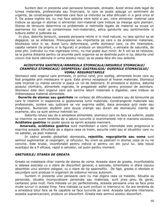 Suntem deci in prezenta unei persoane tensionate, stresate. Acest stress este legat de
lumea materiala, profesionala sau financiara, la care se poate adauga un sentiment de
urgenta, de constrangere materiala care face ca individul sa aiba dificulati in a gera orice ar
fi. De aceea inghite tot, nu mai face selectia intre solid si aer, intre alimentar material care
trebuie sa ajunga in stomac si alimentar non-material care trebuie sa mearga spre plamani.
Starea de tensiune determina ca problemele si nelinistile legate de material sa ocupe un
asemenea loc incat sa contamineze non-materialul, adica gandurile sau sentimentele si
tulbura astfel si judecata sa.
    In plus, datorita tensiunii, aceasta persoana retine si in mod natural, nu lasa spiritul sa se
degajeze, sa se elibereze. Preocuparea sau importanta pe care o da problemei materiale,
blocheaza totul in ea. Acest lucru deformeaza, umfla stomacul care, ca din intamplare,
capata valoare (la propriu si la figurat) si produce un disconfort, o senzatie de saturatie, de
prea plin. Individul nu mai ingereaza nimic, nu mai poate auzi nimic. Ar fi util sa se relaxeze,
sa ia putina distanta pentru ca anumite parti organice sa se destinda putin si ca, datorita unei
viziuni mai bune obtinuta in urma acestui recul, sa se poata face din nou selectia.

      ACIDITATEA GASTRICA/AMAREALA STOMACALA/ARSURILE STOMACALE/
   CRAMPELE STOMACALE/ DISPEPSIA/ GASTRALGIA/ DURERILE STOMACULUI/
                                    VOMA/ REGURGITARILE
Stomacul este organul care primeste, in primul rand, prin esofag, alimentele brute care au
fost pregatite prin mestecare in gura. Este primul receptacol al hranei materiale. Stomacul
este incarcat cu marea sarcina si joaca un rol de betoniera. El amesteca si dizolva, datorita
acidului clorhidric, alimentele ingerate, le pregateste astfel pentru procesul de asimilare.
Stomacul este deci organul care are sarcina laturii materiale a digestiei, care trebuie sa
imblanzeasca material alimentele.
  Durerile de stomac sau gastritele ne vorbesc de dificulatea noastra sau de tensiunile pe
care le intalnim in stapanirea si gestionarea lumii materiale. Constrangerile materiale sau
profesionale, scolare sau judiciare se vor exprima astfel, daca provoaca griji reale sau
imaginare. Numerosii studenti care acuza crampe sau dureri ale stomacului inainte de
examene, stiu ca sunt semnul nelinistii lor.
       Datorita rolului sau de a amesteca alimentele, stomacul care ne face sa suferim, poate
sa insemne ca avem tendinta de a aduna lucrurile si evenimentele intr-o maniera excesiva.
Aciditatea gastrica ne poate spune sa oprim aceasta macinare.
   Amareala, aciditatea gastrica sunt manifestari a caror intensitate este progresiva si
exprima aceasta dificultate de a digera ceea ce traim, socurile vietii sau al situatiilor care nu
ne satisfac, pe plan material.
       In cadrul acestei globalitati stomacale, rejectiile, regurgitarile sau voma sunt
semnul suplimentar al respingeri, al refuzului. Nu vrem sa pastram in stomac ceea ce nu ne
convine. Este brutal, inconfortabil pentru individ si pentru cei din jurul lui. Iata totusi
avantajul de a fi eficace, rapid si salvator, cel putin pentru moment.

GRETURILE/ STAREA DE GREATA

Greata se instaleaza chiar inainte de starea de voma. Aceasta stare de greata, inconfortabila
si adesea asociata cu o stare de disconfort general, e asociata, bineinteles in afara cazului
absorbtiei unui aliment indigest, cu o stare de tip spasmofilic. De fapt, greata si efectele ei
secundare sunt produse in organism de sistemul nervos autonom.
      Suntem in prezenta unei persoane care nu mai digera ceea ce traieste. Situatia sa
personala, situatia inconjuratoare personala sau materiala, sunt prea greu de gerat,
cantaresc prea mult. Fara indoiala un pic perfectionista, aceasta persoana vrea sa faca prea
multe lucruri in acelasi timp. Fara indoiala ca sunt confuzii in interiorul ei. Ea are tendinta de
a amesteca totul fara sa fie capabila sa faca lucrurile pe rand. Aceasta saturatie interioara,
aceasta supraincarcare, produce un disconfort. Greata este semnul acestui disconfort.

                                                                                               60
 