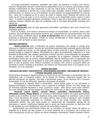 Pe langa explicatiile mecanice, ametelile care apar, de exemplu in timpul unei sarcini,
exprima nesiguranta viitoarei mame fata de capacitatea sa de a-si asuma, gera propriul copil.
Aceasta incertitudine nu este constienta in cea mai mare parte a timpului si nu are nici o
legatura cu placerea si dorinta de a avea acest copil. Aceastei viitoare mame, fara indoiala
perfectioniste, ii e teama ca nu va fi perfecta. Va dati seama? Ce responsabilitate? As vrea sa
stiu , daca voi fi capabila sa mi le asum pe toate in acelasi timp? Statutul de mama si de
sotie, sa ma ocup de copil si sa-mi continuu munca, sa fiu disponibila pentru copilul si sotul
meu? E posibil sa ajutam persoana, acordandu-i timp in care sa-si faca sange rau, pentru ca
subiectul acestor ameteli sau stari de ameteala sunt in principal persoanele anxioase prin
natura lor.
ULCERUL GASTRIC
Ulcerul stomacului este de fapt agravarea semnalelor precedente care sunt arsurile sau
aciditatea gastrica.
   Cand nu dureaza, sunt semnul caracterului benign al contrarietatii. In schimb, atunci cand
dureaza, ele semnaleaza profunzimea tensiunii sau a dezechilibrului comportamental. Voi cita
aici, ca exemplu, multiplele cazuri de ulcer al stomacului care au fost multa vreme maladia
preferata a oamenilor de afaceri. Cifrele au scazut considerabil in zilele noastre pentru ca
stim acum cum sa facem sa taca stomacul.

GASTRO-ENTERITA
       Gastro-enterita este o inflamatie de origine infectioasa care atinge in acelasi timp
stomacul si intestinul subtire. Dincolo de semnificatia generala deja explicata pentru diferitele
probleme legate de stomac, se mai adauga faptul ca este vorba de o stare inflamatorie si ca
aceasta atinge si intestinul subtire. Dificultatile de a gera circumstantele materiale si in mod
deosebit profesionale (sau scolare) genereaza frustrari sau furii. Avem dificultati sa acceptam
sau sa asimilam ceea ce se intampla. Nu acceptam sa la digeram. Originea infectioasa
semnaleaza foarte clar ca purtam responsabilitatea fata de exteriorul care ne agreseaza sau
ne constrange. Acest lucru se produce in mod ocult, profund, subteran si raspunsul pe care-l
dam se afla la acelasi nivel. Refuzul asimilarii se traduce fizic printr-o evacuare dificil de
controlat si uneori violenta si dureroasa. As indrazni sa merg pana acolo si sa sugerez sa ne
intrebam: ce ni se intampla?
                                        VEZICA BILIARA
 CALCULII BILIARI/ COLECISTITA/ DISCHINEZIA BILIARA/ INFLAMATIA VEZICII/
                                 LITIAZA BILIARA (CALCULI)
Vezica biliara lucreaza in legatura directa cu ficatul de la care primeste si concentreza bila. Ea
redistribuie bila in intestinul subtire, de la iesirea din stomac. Eliberarea acestei bile va
permite procesului de digestie, mai ales a alimentelor grase, sa se continue intr-o maniera
armonioasa. In caz de disfunctie, digestia e perceputa ca proasta.
       Participand la digestia fizica a alimentelor, vezica biliara joaca un rol echivalent in
digestia psihologica a evenimentelor. Cum o exprima si limbajul comun, a-si face sange rau
(in franceza expresia foloseste in locul cuvantului sange - bila) atunci cand avem nelinisti.
Dar sunt intotdeauna nelinisti legate de o fiinta (noi insine sau un altul) care ne este draga.
       Durerile vezicii biliare, calculii biliari, colecistul, dischineziile biliare,
inflamatia vezicii, litiaza biliara, ne vorbesc de dificultatea noastra de a gera sentimentele
noastre si de a clarifica. Suntem in dinamica Yang, adica a legaturii cu exteriorul. Care e locul
meu ? Sunt recunoscut de ceilalti, ma iubesc pentru ceea ce fac si reprezint, sunt intrebari
despre care tensiunea veziculara ne vorbeste, cat si de furiile violente care insotesc
momentele dificile, mai ales cand exista un resentiment de nedreptate apropo de ea
(persoana in cauza). Justificarea faptelor este in acest caz foarte prezenta, cu atat mai mult
cu cat acestea nu sunt intotdeauna marcate de sinceritate si adevar.
     Insuficientele sau dischineziile biliare pot sa semnifice ca sensul nostru de adevar si
dreptate nu e foarte clar sau excesiv si ca avem tendinta de a contrazice, de a utiliza sau
chiar manipula pe cei din jur (dandu-ne mereu dreptate, bineinteles). Nisipul litiazelor biliare,

                                                                                               61
 