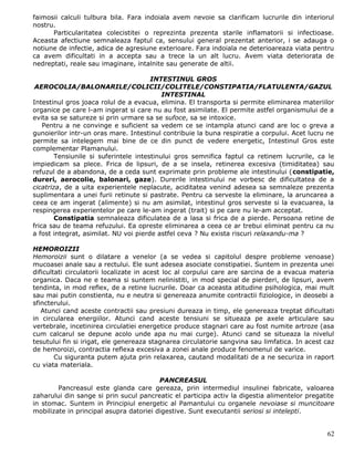 faimosii calculi tulbura bila. Fara indoiala avem nevoie sa clarificam lucrurile din interiorul
nostru.
      Particularitatea colecistitei o reprezinta prezenta starile inflamatorii si infectioase.
Aceasta afectiune semnaleaza faptul ca, sensului general prezentat anterior, i se adauga o
notiune de infectie, adica de agresiune exterioare. Fara indoiala ne deterioareaza viata pentru
ca avem dificultati in a accepta sau a trece la un alt lucru. Avem viata deteriorata de
nedreptati, reale sau imaginare, intalnite sau generate de altii.

                                       INTESTINUL GROS
 AEROCOLIA/BALONARILE/COLICII/COLITELE/CONSTIPATIA/FLATULENTA/GAZUL
                                           INTESTINAL
Intestinul gros joaca rolul de a evacua, elimina. El transporta si permite eliminarea materiilor
organice pe care l-am ingerat si care nu au fost asimilate. El permite astfel organismului de a
evita sa se satureze si prin urmare sa se sufoce, sa se intoxice.
    Pentru a ne convinge e suficient sa vedem ce se intampla atunci cand are loc o greva a
gunoierilor intr-un oras mare. Intestinul contribuie la buna respiratie a corpului. Acet lucru ne
permite sa intelegem mai bine de ce din punct de vedere energetic, Intestinul Gros este
complementar Plamanului.
        Tensiunile si suferintele intestinului gros semnifica faptul ca retinem lucrurile, ca le
impiedicam sa plece. Frica de lipsuri, de a se insela, retinerea excesiva (timiditatea) sau
refuzul de a abandona, de a ceda sunt exprimate prin probleme ale intestinului (constipatie,
dureri, aerocolie, balonari, gaze). Durerile intestinului ne vorbesc de dificultatea de a
cicatriza, de a uita experientele neplacute, aciditatea venind adesea sa semnaleze prezenta
suplimentara a unei furii retinute si pastrate. Pentru ca serveste la eliminare, la aruncarea a
ceea ce am ingerat (alimente) si nu am asimilat, intestinul gros serveste si la evacuarea, la
respingerea experientelor pe care le-am ingerat (trait) si pe care nu le-am acceptat.
        Constipatia semnaleaza dificulatea de a lasa si frica de a pierde. Persoana retine de
frica sau de teama refuzului. Ea opreste eliminarea a ceea ce ar trebui eliminat pentru ca nu
a fost integrat, asimilat. NU voi pierde astfel ceva ? Nu exista riscuri relaxandu-ma ?

HEMOROIZII
Hemoroizii sunt o dilatare a venelor (a se vedea si capitolul despre probleme venoase)
mucoasei anale sau a rectului. Ele sunt adesea asociate constipatiei. Suntem in prezenta unei
dificultati circulatorii localizate in acest loc al corpului care are sarcina de a evacua materia
organica. Daca ne e teama si suntem nelinistiti, in mod special de pierderi, de lipsuri, avem
tendinta, in mod reflex, de a retine lucrurile. Doar ca aceasta atitudine psihologica, mai mult
sau mai putin constienta, nu e neutra si genereaza anumite contractii fiziologice, in deosebi a
sfincterului.
   Atunci cand aceste contractii sau presiuni dureaza in timp, ele genereaza treptat dificultati
in circularea energiilor. Atunci cand aceste tensiuni se situeaza pe axele articulare sau
vertebrale, incetinirea circulatiei energetice produce stagnari care au fost numite artroze (asa
cum calcarul se depune acolo unde apa nu mai curge). Atunci cand se situeaza la nivelul
tesutului fin si irigat, ele genereaza stagnarea circulatorie sangvina sau limfatica. In acest caz
de hemoroizi, contractia reflexa excesiva a zonei anale produce fenomenul de varice.
        Cu siguranta putem ajuta prin relaxarea, cautand modalitati de a ne securiza in raport
cu viata materiala.

                                         PANCREASUL
        Pancreasul este glanda care gereaza, prin intermediul insulinei fabricate, valoarea
zaharului din sange si prin sucul pancreatic el participa activ la digestia alimentelor pregatite
in stomac. Suntem in Principiul energetic al Pamantului cu organele nevoiase si muncitoare
mobilizate in principal asupra datoriei digestive. Sunt executantii seriosi si intelepti.


                                                                                               62
 
