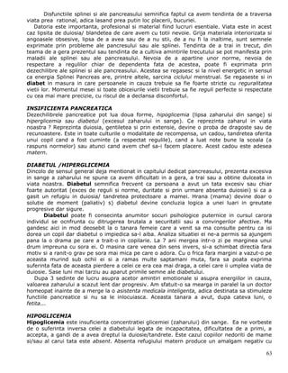 Disfunctiile splinei si ale pancreasului semnifica faptul ca avem tendinta de a traversa
viata prea rational, adica lasand prea putin loc placerii, bucuriei.
   Datoria este importanta, profesional si material fiind lucruri esentiale. Viata este in acest
caz lipsita de duiosia/ blandetea de care avem cu totii nevoie. Grija materiala interiorizata si
angoasele obsesive, lipsa de a avea sau de a nu stii, de a nu fi la inaltime, sunt semnele
exprimate prin probleme ale pancresului sau ale splinei. Tendinta de a trai in trecut, din
teama de a gera prezentul sau tendinta de a cultiva amintirile trecutului se pot manifesta prin
maladii ale splinei sau ale pancreasului. Nevoia de a apartine unor norme, nevoia de
respectare a regulilor chiar de dependenta fata de acestea, poate fi exprimata prin
dezechilibre ale splinei si ale pancreasului. Acestea se regasesc si la nivel energetic in sensul
ca energia Splinei Pancreas are, printre altele, sarcina ciclului menstrual. Se regaseste si in
diabet in masura in care persoanele in cauza trebuie sa fie foarte stricte cu reguralitatea
vietii lor. Momentul mesei si toate obiceiurile vietii trebuie sa fie reguli perfecte si respectate
cu cea mai mare precizie, cu riscul de a declansa disconfortul.

INSIFICIENTA PANCREATICA
Dezechilibrele pancreatice pot lua doua forme, hipoglicemia (lipsa zaharului din sange) si
hiperglicemia sau diabetul (excesul zaharului in sange). Ce reprezinta zaharul in viata
noastra ? Reprezinta duiosia, gentiletea si prin extensie, devine o proba de dragoste sau de
recunoastere. Este in toate culturile o modalitate de recompensa, un cadou, tandretea oferita
unui copil cand a fost cuminte (a respectat regulile), cand a luat note bune la scoala (a
raspuns normelor) sau atunci cand avem chef sa-i facem placere. Acest cadou este adesea
matern.

DIABETUL /HIPERGLICEMIA
Dincolo de sensul general deja mentionat in capitulul dedicat pancreasului, prezenta excesiva
in sange a zaharului ne spune ca avem dificultati in a gera, a trai sau a obtine dulceata in
viata noastra. Diabetul semnifica frecvent ca persoana a avut un tata excesiv sau chiar
foarte autoritat (exces de reguli si norme, duritate si prin urmare absenta duiosiei) si ca a
gasit un refugiu in duiosia/ tandretea protectoare a mamei. Hrana (mama) devine doar o
solutie de moment (paliativ) s) diabetul devine concluzia logica a unei luari in greutate
progresive dar sigure.
        Diabetul poate fi consecinta anumitor socuri psihologice puternice in cursul carora
individul se ocnfrunta cu ditrugerea brutala a securitatii sau a convingerilor afective. Ma
gandesc aici in mod deosebit la o tanara femeie care a venit sa ma consulte pentru ca isi
dorea un copil dar diabetul o impiedica sa-l aiba. Analiza situatiei ei ne-a permis sa ajungem
pana la o drama pe care a trait-o in copilarie. La 7 ani mergea intr-o zi pe marginea unui
drum impreuna cu sora ei. O masina care venea din sens invers, si-a schimbat directia fara
motiv si a ranit-o grav pe sora mai mica pe care o adora. Cu o frica fara margini a vazut-o pe
aceasta murind sub ochii ei si a ramas multe saptamani muta, fara sa poata exprima
suferinta fata de aceasta pierdere a celei ce era cea mai draga, a celei care ii umplea viata de
duiosie. Sase luni mai tarziu au aparut primile semne ale diabetului.
   Dupa 3 sedinte de lucru asupra acetor amintiri emotionale si asupra energiilor in cauza,
valoarea zaharului a scazut lent dar progresiv. Am sfatuit-o sa mearga in paralel la un doctor
homeopat inainte de a merge la o asistenta medicala inteligenta, adica destinata sa stimuleze
functiile pancreatice si nu sa le inlocuiasca. Aceasta tanara a avut, dupa cateva luni, o
fetita...

HIPOGLICEMIA
Hipoglicemia este insuficienta concentratiei glicemiei (zaharului) din sange. Ea ne vorbeste
de o suferinta inversa celei a diabetului legata de incapacitatea, dificultatea de a primi, a
accepta, a gandi de a avea dreptul la duiosie/tandrete. Este cazul copiilor nedoriti de mame
si/sau al carui tata este absent. Absenta refugiului matern produce un amalgam negativ cu

                                                                                                63
 