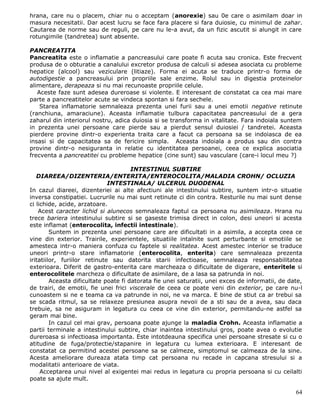 hrana, care nu o placem, chiar nu o acceptam (anorexie) sau 0e care o asimilam doar in
masura necesitatii. Dar acest lucru se face fara placere si fara duiosie, cu minimul de zahar.
Cautarea de norme sau de reguli, pe care nu le-a avut, da un fizic ascutit si alungit in care
rotungimile (tandretea) sunt absente.

PANCREATITA
Pancreatita este o inflamatie a pancreasului care poate fi acuta sau cronica. Este frecvent
produsa de o obturatie a canalului excretor produsa de calculi si adesea asociata cu probleme
hepatice (alcool) sau veziculare (litiaze). Forma ei acuta se traduce printr-o forma de
autodigestie a pancreasului prin propriile sale enzime. Rolul sau in digestia proteinelor
alimentare, derapeaza si nu mai recunoaste propriile celule.
   Aceste faze sunt adesea dureroase si violente. E interesant de constatat ca cea mai mare
parte a pancreatitelor acute se vindeca spontan si fara sechele.
    Starea inflamatorie semnaleaza prezenta unei furii sau a unei emotii negative retinute
(ranchiuna, amaraciune). Aceasta inflamatie tulbura capacitatea pancreasului de a gera
zaharul din interiorul nostru, adica duiosia si se transforma in vitalitate. Fara indoiala suntem
in prezenta unei persoane care pierde sau a pierdut sensul duiosiei / tandretei. Aceasta
pierdere provine dintr-o experienta traita care a facut ca persoana sa se indoiasca de ea
insasi si de capacitatea sa de fericire simpla. Aceasta indoiala a produs sau din contra
provine dintr-o nesiguranta in relatie cu identitatea persoanei, ceea ce explica asociatia
frecventa a pancreatitei cu probleme hepatice (cine sunt) sau vasculare (care-i locul meu ?)

                                       INTESTINUL SUBTIRE
   DIAREEA/DIZENTERIA/ENTERITA/ENTEROCOLITA/MALADIA CROHN/ OCLUZIA
                              INTESTINALA/ ULCERUL DUODENAL
In cazul diareei, dizenteriei ai alte afectiuni ale intestinului subtire, suntem intr-o situatie
inversa constipatiei. Lucrurile nu mai sunt retinute ci din contra. Resturile nu mai sunt dense
ci lichide, acide, arzatoare.
    Acest caracter lichid si alunecos semnaleaza faptul ca persoana nu asimileaza. Hrana nu
trece bariera intestinului subtire si se gaseste trimisa direct in colon, desi uneori si acesta
este inflamat (enterocolita, infectii intestinale).
         Suntem in prezenta unei persoane care are dificultati in a asimila, a accepta ceea ce
vine din exterior. Trairile, experientele, situatiile intalnite sunt perturbante si emotiile se
amesteca intr-o maniera confuza cu faptele si realitatea. Acest amestec interior se traduce
uneori printr-o stare inflamatorie (enterocolita, enterita) care semnaleaza prezenta
iritatiilor, furiilor retinute sau datorita starii infectioase, semnaleaza responsabilitatea
exterioara. Diferit de gastro-enterita care marcheaza o dificultate de digerare, enteritele si
enterocolitele marcheza o dificultate de asimilare, de a lasa sa patrunda in noi.
         Aceasta dificultate poate fi datorata fie unei saturatii, unei exces de informatii, de date,
de trairi, de emotii, fie unei frici viscerale de ceea ce poate veni din exterior, pe care nu-l
cunoastem si ne e teama ca va patrunde in noi, ne va marca. E bine de stiut ca ar trebui sa
se scada ritmul, sa se relaxeze presiunea asupra nevoii de a sti sau de a avea, sau daca
trebuie, sa ne asiguram in legatura cu ceea ce vine din exterior, permitandu-ne astfel sa
geram mai bine.
         In cazul cel mai grav, persoana poate ajunge la maladia Crohn. Aceasta inflamatie a
partii terminale a intestinului subtire, chiar inaintea intestinului gros, poate avea o evolutie
dureroasa si infectioasa importanta. Este intotdeauna specifica unei persoane stresate si cu o
atitudine de fuga/protectie/stapanire in legatura cu lumea exterioara. E interesant de
constatat ca permitind acestei persoane sa se calmeze, simptomul se calmeaza de la sine.
Acesta ameliorare dureaza atata timp cat persoana nu recade in capcana stresului si a
modalitatii anterioare de viata.
     Acceptarea unui nivel al exigentei mai redus in legatura cu propria persoana si cu ceilalti
poate sa ajute mult.

                                                                                                  64
 