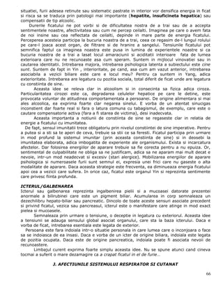 situatiei, furii adesea retinute sau sistematic pastrate in interior vor densifica energia in ficat
si risca sa se traduca prin patologii mai importante (hepatite, insuficineta hepatica) sau
compensatii de tip alcoolic.
     Durerile ficatului ne pot vorbi si de dificultatea nostra de a trai sau de a accepta
sentimentele noastre, afectivitatea sau cum ne percep ceilalti. Imaginea pe care o avem fata
de noi insine sau cea reflectata de ceilalti, depinde in mare parte de energia ficatului.
Perceperea acesteia participa la bucuria noastra de a trai, ceea ce regasim de-l lungul rolului
pe care-l joaca acest organ, de filtrare si de hranire a sangelui. Tensiunile ficatului pot
semnifica faptul ca imaginea noastra este pusa in lumina de experientele noastre si ca
bucuria noastra de a trai a lasat locul amaraciunii si aciditatii interioare fata de lumea
exterioara care nu ne recunoaste asa cum speram. Suntem in mijlocul vinovatiei sau in
cautarea identitatii. Intrebarea majora, intrebarea psihologica latenta a subiectului este cine
sunt. Suntem de fapt in Yin , interioritate, pe cand, asa cum am vazut anterior, intrebarea
asociabila a vezicii biliare este care e locul meu? Pentru ca suntem in Yang, adica
exterioritate. Intrebarea are legatura cu pozitia sociala, total diferit de ficat unde are legatura
cu constiinta de sine.
       Aceasta idee se releva clar in alcoolism si in consecinta sa fizica adica ciroza.
Particularitatea cirozei este ca, degradarea celulelor hepatice pe care le detine, este
provocata voluntar de atitudinea comportamentala a persoanei. De origine alimentara si mai
ales alcoolica, ea exprima foarte clar negarea sinelui. E vorba de un atentat sinucigas
inconstient dar foarte real si fara o latura comuna cu tabagismul, de exemplu, care este o
cautare compensatorie activa (fara a fi starea de victima), desi inadecvata.
       Aceasta importanta a notiunii de constiinta de sine se regaseste clar in relatia de
energie a ficatului cu imunitatea.
   De fapt, sensul imunitatii trece obligatoriu prin nivelul constiintei de sine imperative. Pentru
a putea si a sti sa te aperi de ceva, trebuie sa stii ce sa feresti. Ficatul participa prin urmare
in mod profund la sistemul imunitar (prin aceasta constiinta de sine) si in deosebi la
imunitatea elaborata, adica imbogatita de experiente ale organismului. Exista si incarcatura
afectelor. Dar folosirea energiilor de aparare trebuie sa fie corecta pentru a nu epuiza. Or,
sentimental de culpabilitate ne obliga sa ne justificam, adica sa ne aparam mai mult decat e
nevoie, intr-un mod neadecvat si excesiv (stari alergice). Mobilizarea energiilor de aparare
psihologica si numeroasele furii sunt semnul ei, expresia unei frici care nu gaseste o alta
modalitate de aparare. Daca aceasta strategie este frecventa, ea diminueaza energia ficatului
apoi cea a vezicii care sufera. In orice caz, ficatul este organul Yin si reprezinta sentimente
care privesc fiinta profunda.

ICTERUL/GALBENAREA
Icterul sau galbenarea reprezinta ingalbenirea pielii si a mucoasei datorate prezentei
anormale a bilirubinei care este un pigment biliar. Acumularea in corp semnaleaza un
dezechilibru hepato-biliar sau pancreatic. Dincolo de toate aceste sensuri asociate precedent
si privind ficatul, vezica sau pancreasul, icterul este o manifestare care atinge in mod exact
pielea si mucoasele.
       Semnaleaza prin urmare o tensiune, o deceptie in legatura cu exteriorul. Aceasta idee
a tensiunii se adauga sensului global asociat organului, care sta la baza icterului. Daca e
vorba de ficat, intrebarea esentiala este legata de exterior.
   Persoana este fara indoiala intr-o situatie personala in care lumea care o inconjoara o face
sa se indoiasca de ea insasi. Daca e vorba de un icter de origine biliara, indoiala este legata
de pozitia ocupata. Daca este de origine pancreatica, indoiala poate fi asociata nevoii de
recunoastere.
       Limbajul curent exprima foarte simplu aceasta idee. Nu se spune atunci cand cineva
tocmai a suferit o mare dezamagire ca a crapat ficatul in el de furie…

                J. AFECTIUNILE SISTEMULUI RESPIRATOR SI CUTANAT

                                                                                                66
 