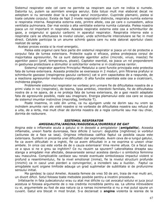 Sistemul respirator este cel care ne permite sa respiram asa cum ne indica si numele.
Datorita lui, putem sa asimilam energia aerului. Este totusi mult mai elaborat decat ne
asteptam si nu serveste doar la a respira aerul inconjurator. Cuprinde plamanii, pielea si
toate celulele corpului. Exista de fapt 2 nivele respiratorii distincte, respiratia numita externa
si respiratia interna. Respiratia externa este, printre altele, cea pe care o cunoastem, adica
ventilatia pulmonara. Dar mai exista o alta ventilatie externa numita cutanata. Pielea noastra
joaca un rol important in respiratie. Aceasta respiratie externa este cea a schimburilor de
gaze, a oxigenului si gazului carbonic in aparatul respirator. Respiratia interna este o
respiratie care se efectueaza la nivelul celular, unde schimburile intercelulare se fac in mod
direct. Celulele participa la un anume schimb gazos care nu este datorat aportului clasic
realizat de sange.
   Acelasi proces exista si la nivel energetic.
       Pielea este organul care face parte din sistemul respirator si joaca un rol de protectie a
corpului fata de lumea exterioara. Protectie supla si eficace, pielea protejeaza corpul de
majoritatea agresiunilor, fie ca sunt datorate agentilor activi (microbi, virusi, insecte) fie
agentilor pasivi (praf, temperatura, ploaie). Captator esential, ea joaca un rol preponderent
in gestiunea protectoare a stimulilor si solicitarilor externe si in cicatrizarea ranilor.
       Sistemul respirator apartine Principilui Metalului a carei functie principala este protectia
fata de lumea exterioara. Aceasta protectie se exerseaza in 2 moduri, prin filtrarea prafului si
schimburile gazoase (respingerea gazului carbonic) cat si prin capacitatea de a raspunde, de
a reactiona agresiunilor mediului inconjurator. O alta functie esentiala este cea a cicatrizarii,
inchiderea plagilor.
       Problemele sistemului respirator ne vorbesc prin urmare fie de dificultatea noastra de a
primi viata in noi (respiratie), de teama, lipsa ambitiei, interdictii familiale, fie de dificultatea
nostra de a ne apara, de a ne proteja fata de lumea exterioara, de a gasi reactii adaptate
fata de agresiunile posibile, reale sau imaginare. Energia plamanului este cea care se ocupa
de sistemul imunitar instinctive (macrofag, limfocite T).
       Poate insemna, in cele din urma, ca nu ajungem unde ne dorim sau nu vrem sa
inchidem anumite rani ale vietii noastre si ne vorbeste de dificultatea noastra sau refuzul de
a uita, de a ierta, mai mult chiar de dorinta noastra de a regla conturile sau mai rau chiar,
dorinta de razbunare.

                                     SISTEMUL RESPIRATOR
                   AMIGDALITA/ANGINA/RAGUSEALA/DURERILE DE GAT
Angina este o inflamatie acuta a gatului si in deosebi a amigdalelor (amigdalita). Aceasta
inflamatie, uneori foarte dureroasa, face dificile 2 lucruri: deglutitia (inghitirea) si vorbitul
(actiunea de a face sa iasa). Originea infectioasa califica faptul ca posibila cauza este
exterioara. Suntem in prezenta unei dificultati clar exprimate. Avem ceva de-a lungul gatului,
fie ca avem dificultati in a inghiti, fie ca avem dificultati in a ne exprima si uneori chiar
ambele. In orice caz este vorba de de o cauza exterioara! Vina revine altuia. Ce a facut sau
ce a spus si ne e greu sa inghitim? Ce nu reusim sa spunem? Lateralitatea dreapta sau
stanga a amigdalei mai afectate, desavarseste sensul acesteia dandu-i o simbolica feminina
sau masculina. Complicatiile cardiace sau renale eventuale simbolizeaza impactul violent si
profund a resentimentului, fie la nivel emotional (inima), fie la nivelul structurii profunde
(rinichii) ca in cazul unei pierderi a convingerilor, a increderii sau a iluziilor. Faptul ca
amigdalele sunt organe limfoide adauga un grad suplimetar de subtilitate si de profunzime
sensului initial.
       Ma gandesc la cazul Ameliei. Aceasta femeie de vreo 50 de ani, traia de mai multi ani,
un divort dificil. Sotul folosea toate metodele posibile pentru a incetini procedura.
   Infatisarile in fata judecatorului erau cu atat mai dificile cu cat avocatul sotului ei juca jocul
acestuia si folosea argumente de o rea credinta incredibila pentru ea. La ultima intrevedere
cu ei, argumentele au fost de asa natura ca a ramas incremenita si nu a mai putut spune un
cuvant. Gatul era blocat in mod brutal. S-a declansat o angina violenta la iesirea de la

                                                                                                  67
 