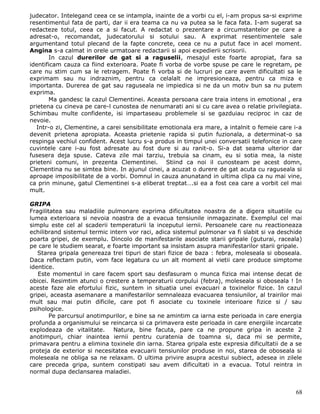 judecator. Intelegand ceea ce se intampla, inainte de a vorbi cu el, i-am propus sa-si exprime
resentimentul fata de parti, dar ii era teama ca nu va putea sa le faca fata. I-am sugerat sa
redacteze totul, ceea ce a si facut. A redactat o prezentare a circumstantelor pe care a
adresat-o, recomandat, judecatorului si sotului sau. A exprimat resentimentele sale
argumentand totul plecand de la fapte concrete, ceea ce nu a putut face in acel moment.
Angina s-a calmat in orele urmatoare redactarii si apoi expedierii scrisorii.
       In cazul durerilor de gat si a raguselii, mesajul este foarte apropiat, fara sa
identificam cauza ca fiind exterioara. Poate fi vorba de vorbe spuse pe care le regretam, pe
care nu stim cum sa le retragem. Poate fi vorba si de lucruri pe care avem dificultati sa le
exprimam sau nu indraznim, pentru ca celalalt ne impresioneaza, pentru ca miza e
importanta. Durerea de gat sau raguseala ne impiedica si ne da un motiv bun sa nu putem
exprima.
       Ma gandesc la cazul Clementinei. Aceasta persoana care traia intens in emotional , era
prietena cu cineva pe care-l cunostea de nenumarati ani si cu care avea o relatie privilegiata.
Schimbau multe confidente, isi impartaseau problemele si se gazduiau reciproc in caz de
nevoie.
  Intr-o zi, Clementine, a carei sensibilitate emotionala era mare, a intalnit o femeie care i-a
devenit prietena apropiata. Aceasta prietenie rapida si putin fuzionala, a determinat-o sa
respinga vechiul confident. Acest lucru s-a produs in timpul unei conversatii telefonice in care
cuvintele care i-au fost adresate au fost dure si au ranit-o. Si-a dat seama ulterior dar
fusesera deja spuse. Cateva zile mai tarziu, trebuia sa cinam, eu si sotia mea, la niste
prieteni comuni, in prezenta Clementinei. Stiind ca noi il cunosteam pe acest domn,
Clementina nu se simtea bine. In ajunul cinei, a acuzat o durere de gat acuta cu raguseala si
aproape imposibilitate de a vorbi. Domnul in cauza anunatand in ultima clipa ca nu mai vine,
ca prin minune, gatul Clementinei s-a eliberat treptat….si ea a fost cea care a vorbit cel mai
mult.

GRIPA
Fragilitatea sau maladiile pulmonare exprima dificultatea noastra de a digera situatiile cu
lumea exterioara si nevoia noastra de a evacua tensiunile inmagazinate. Exemplul cel mai
simplu este cel al scaderii temperaturii la inceputul iernii. Persoanele care nu reactioneaza
echilibrand sistemul termic intern vor raci, adica sistemul pulmonar va fi slabit si va deschide
poarta gripei, de exemplu. Dincolo de manifestarile asociate starii gripale (guturai, raceala)
pe care le studiem searat, e foarte important sa insistam asupra manifestarilor starii gripale.
   Starea gripala genereaza trei tipuri de stari fizice de baza : febra, moleseala si oboseala.
Daca reflectam putin, vom face legatura cu un alt moment al vietii care produce simptome
identice.
   Este momentul in care facem sport sau desfasuram o munca fizica mai intense decat de
obicei. Resimtim atunci o crestere a temperaturii corpului (febra), moleseala si oboseala ! In
aceste faze ale efortului fizic, suntem in situatia unei evacuari a toxinelor fizice. In cazul
gripei, aceasta asemanare a manifestarilor semnaleaza evacuarea tensiunilor, al trairilor mai
mult sau mai putin dificile, care pot fi asociate cu toxinele interioare fizice si / sau
psihologice.
        Pe parcursul anotimpurilor, e bine sa ne amintim ca iarna este perioada in care energia
profunda a organismului se reincarca si ca primavera este perioada in care energiile incarcate
explodeaza de vitalitate. Natura, bine facuta, pare ca ne propune gripa in aceste 2
anotimpuri, chiar inaintea iernii pentru curatenia de toamna si, daca mi se permite,
primavara pentru a elimina toxinele din iarna. Starea gripala este expresia dificultatii de a se
proteja de exterior si necesitatea evacuarii tensiunilor produse in noi, starea de oboseala si
moleseala ne obliga sa ne relaxam. O ultima privire asupra acestui subiect, adesea in zilele
care preceda gripa, suntem constipati sau avem dificultati in a evacua. Totul reintra in
normal dupa declansarea maladiei.


                                                                                             68
 